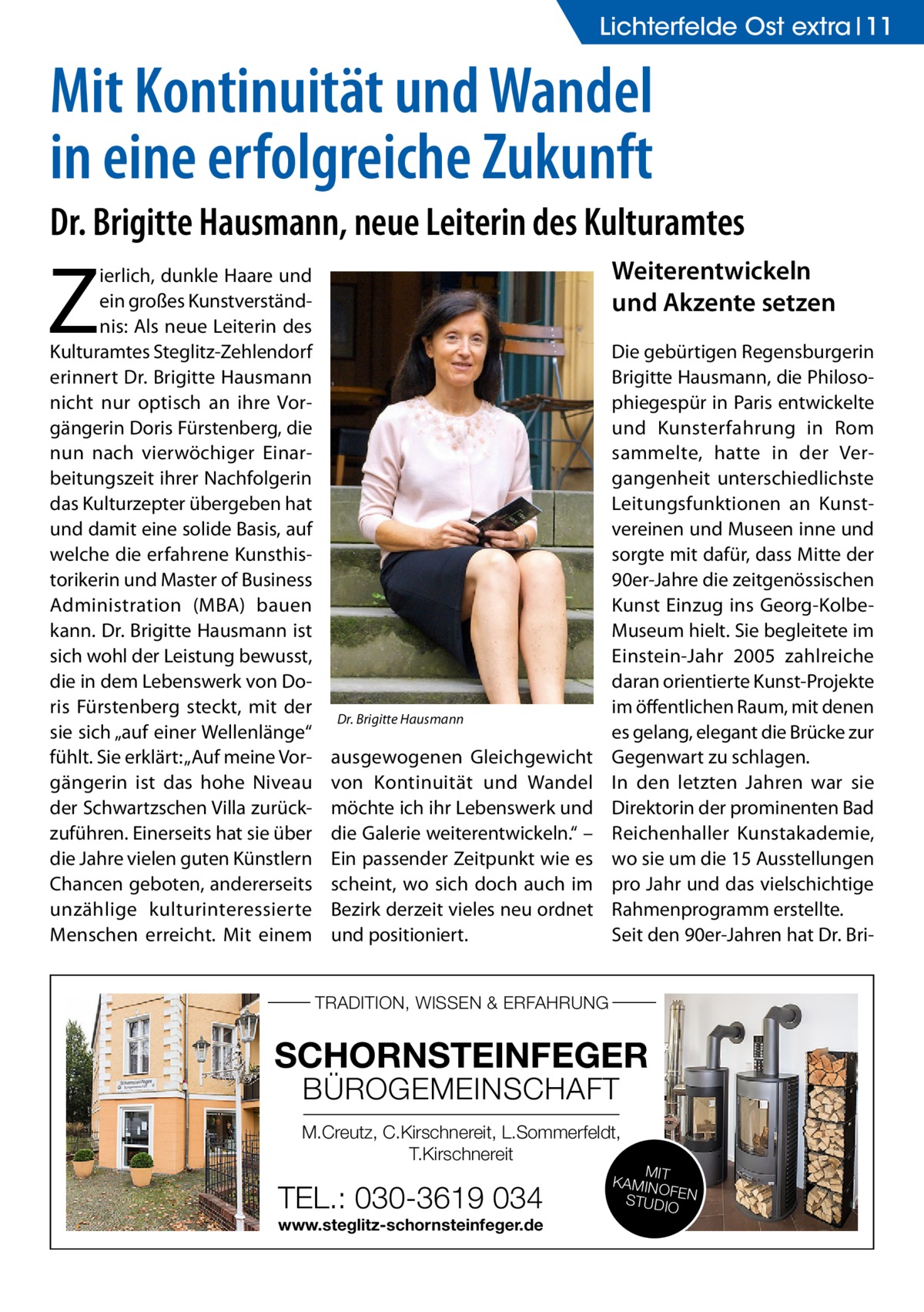 Lichterfelde Ost extra 11  Mit Kontinuität und Wandel in eine erfolgreiche Zukunft Dr. Brigitte Hausmann, neue Leiterin des Kulturamtes  Z  ierlich, dunkle Haare und ein großes Kunstverständnis: Als neue Leiterin des Kulturamtes Steglitz-Zehlendorf erinnert Dr. Brigitte Hausmann nicht nur optisch an ihre Vorgängerin Doris Fürstenberg, die nun nach vierwöchiger Einarbeitungszeit ihrer Nachfolgerin das Kulturzepter übergeben hat und damit eine solide Basis, auf welche die erfahrene Kunsthistorikerin und Master of Business Administration (MBA) bauen kann. Dr. Brigitte Hausmann ist sich wohl der Leistung bewusst, die in dem Lebenswerk von Doris Fürstenberg steckt, mit der sie sich „auf einer Wellenlänge“ fühlt. Sie erklärt: „Auf meine Vorgängerin ist das hohe Niveau der Schwartzschen Villa zurückzuführen. Einerseits hat sie über die Jahre vielen guten Künstlern Chancen geboten, andererseits unzählige kulturinteressierte Menschen erreicht. Mit einem  Weiterentwickeln und Akzente setzen  Dr. Brigitte Hausmann  ausgewogenen Gleichgewicht von Kontinuität und Wandel möchte ich ihr Lebenswerk und die Galerie weiterentwickeln.“ – Ein passender Zeitpunkt wie es scheint, wo sich doch auch im Bezirk derzeit vieles neu ordnet und positioniert.  Die gebürtigen Regensburgerin Brigitte Hausmann, die Philosophiegespür in Paris entwickelte und Kunsterfahrung in Rom sammelte, hatte in der Vergangenheit unterschiedlichste Leitungsfunktionen an Kunstvereinen und Museen inne und sorgte mit dafür, dass Mitte der 90er-Jahre die zeitgenössischen Kunst Einzug ins Georg-KolbeMuseum hielt. Sie begleitete im Einstein-Jahr 2005 zahlreiche daran orientierte Kunst-Projekte im öffentlichen Raum, mit denen es gelang, elegant die Brücke zur Gegenwart zu schlagen. In den letzten Jahren war sie Direktorin der prominenten Bad Reichenhaller Kunstakademie, wo sie um die 15 Ausstellungen pro Jahr und das vielschichtige Rahmenprogramm erstellte. Seit den 90er-Jahren hat Dr. Bri TRADITION, WISSEN & ERFAHRUNG  SCHORNSTEINFEGER BÜROGEMEINSCHAFT  M.Creutz, C.Kirschnereit, L.Sommerfeldt, T.Kirschnereit  TEL.: 030-3619 034 www.steglitz-schornsteinfeger.de  MIT KAMIN OF STUDIOEN