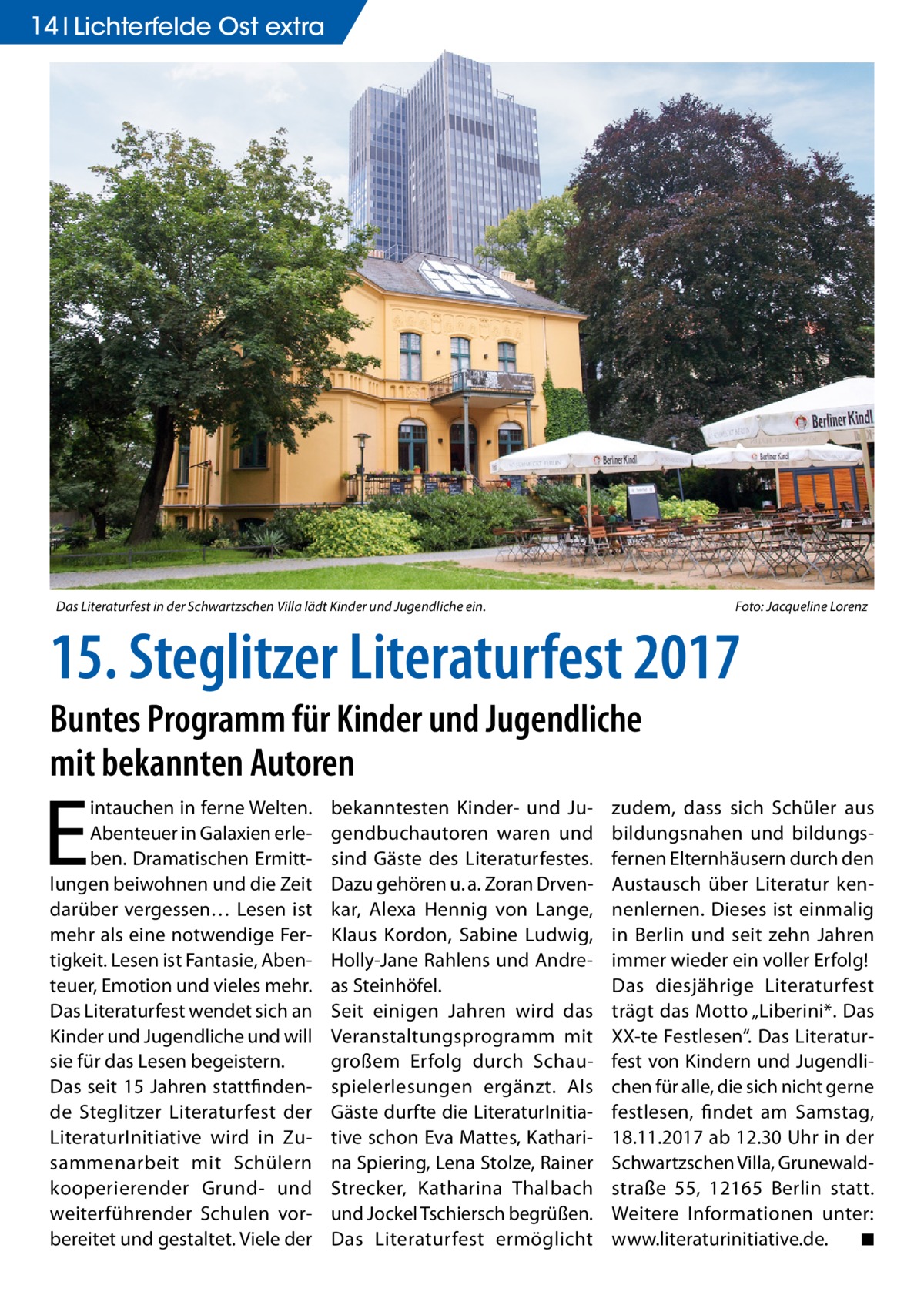 14 Lichterfelde Ost extra  Das Literaturfest in der Schwartzschen Villa lädt Kinder und Jugendliche ein.  Foto: Jacqueline Lorenz  15. Steglitzer Literaturfest 2017 Buntes Programm für Kinder und Jugendliche mit bekannten Autoren  E  intauchen in ferne Welten. Abenteuer in Galaxien erleben. Dramatischen Ermittlungen beiwohnen und die Zeit darüber vergessen… Lesen ist mehr als eine notwendige Fertigkeit. Lesen ist Fantasie, Abenteuer, Emotion und vieles mehr. Das Literaturfest wendet sich an Kinder und Jugendliche und will sie für das Lesen begeistern. Das seit 15 Jahren stattfindende Steglitzer Literaturfest der LiteraturInitiative wird in Zusammenarbeit mit Schülern kooperierender Grund- und weiterführender Schulen vorbereitet und gestaltet. Viele der  bekanntesten Kinder- und Jugendbuchautoren waren und sind Gäste des Literaturfestes. Dazu gehören u. a. Zoran Drvenkar, Alexa Hennig von Lange, Klaus Kordon, Sabine Ludwig, Holly-Jane Rahlens und Andreas Steinhöfel. Seit einigen Jahren wird das Veranstaltungsprogramm mit großem Erfolg durch Schauspielerlesungen ergänzt. Als Gäste durfte die LiteraturInitiative schon Eva Mattes, Katharina Spiering, Lena Stolze, Rainer Strecker, Katharina Thalbach und Jockel Tschiersch begrüßen. Das Literaturfest ermöglicht  zudem, dass sich Schüler aus bildungsnahen und bildungsfernen Elternhäusern durch den Austausch über Literatur kennenlernen. Dieses ist einmalig in Berlin und seit zehn Jahren immer wieder ein voller Erfolg! Das diesjährige Literaturfest trägt das Motto „Liberini*. Das XX-te Festlesen“. Das Literaturfest von Kindern und Jugendlichen für alle, die sich nicht gerne festlesen, findet am Samstag, 18.11.2017 ab 12.30 Uhr in der Schwartzschen Villa, Grunewaldstraße  55, 12165  Berlin statt. Weitere Informationen unter: www.literaturinitiative.de. ◾