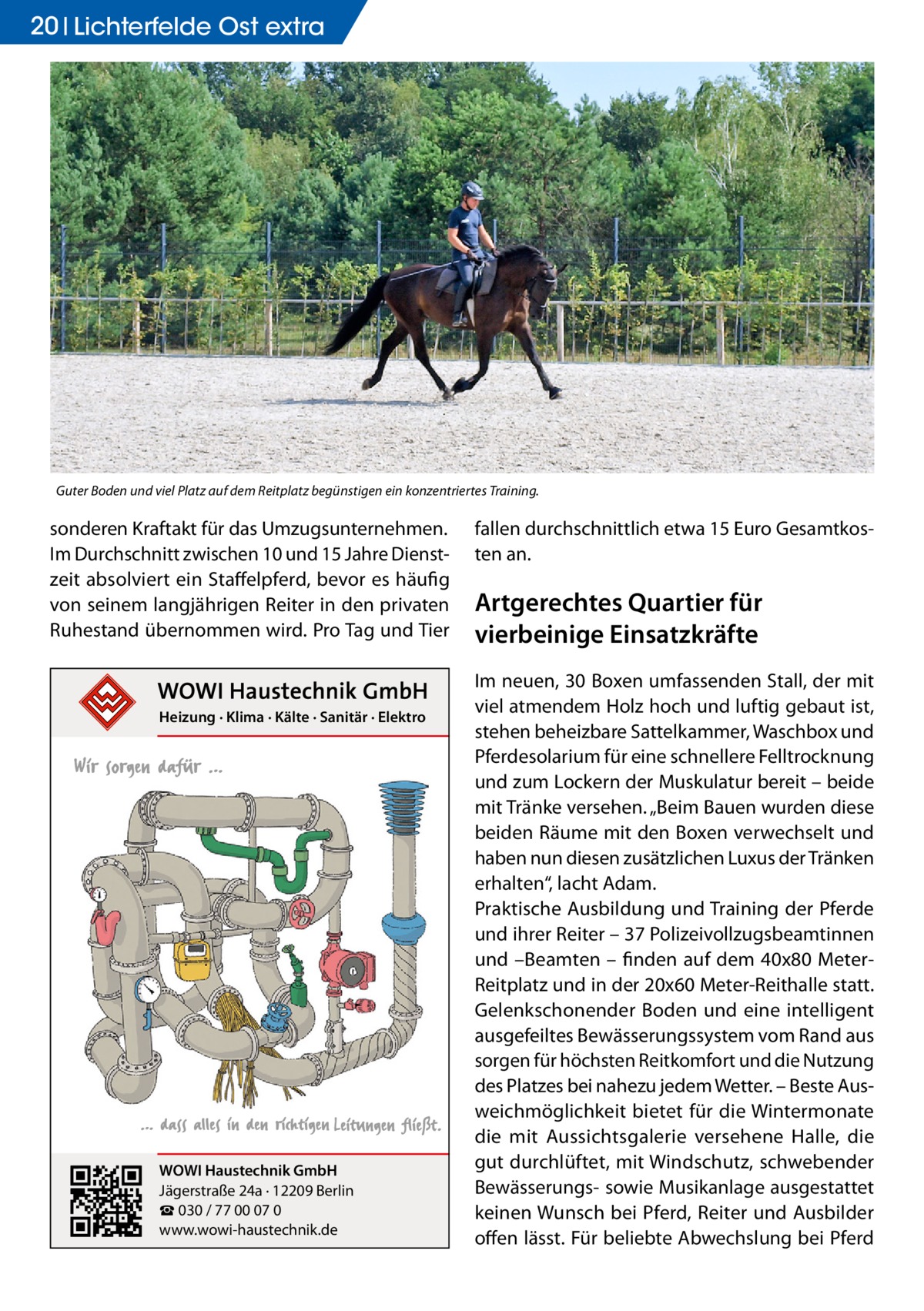 20 Lichterfelde Ost extra  Guter Boden und viel Platz auf dem Reitplatz begünstigen ein konzentriertes Training.  sonderen Kraftakt für das Umzugsunternehmen. Im Durchschnitt zwischen 10 und 15 Jahre Dienstzeit absolviert ein Staffelpferd, bevor es häufig von seinem langjährigen Reiter in den privaten Ruhestand übernommen wird. Pro Tag und Tier  Heizung · Klima · Kälte · Sanitär · Elektro  WOWI Haustechnik GmbH Jägerstraße 24a · 12209 Berlin ☎ 030 / 77 00 07 0 www.wowi-haustechnik.de  fallen durchschnittlich etwa 15 Euro Gesamtkosten an.  Artgerechtes Quartier für vierbeinige Einsatzkräfte Im neuen, 30 Boxen umfassenden Stall, der mit viel atmendem Holz hoch und luftig gebaut ist, stehen beheizbare Sattelkammer, Waschbox und Pferdesolarium für eine schnellere Felltrocknung und zum Lockern der Muskulatur bereit – beide mit Tränke versehen. „Beim Bauen wurden diese beiden Räume mit den Boxen verwechselt und haben nun diesen zusätzlichen Luxus der Tränken erhalten“, lacht Adam. Praktische Ausbildung und Training der Pferde und ihrer Reiter – 37 Polizeivollzugsbeamtinnen und –Beamten – finden auf dem 40x80 MeterReitplatz und in der 20x60 Meter-Reithalle statt. Gelenkschonender Boden und eine intelligent ausgefeiltes Bewässerungssystem vom Rand aus sorgen für höchsten Reitkomfort und die Nutzung des Platzes bei nahezu jedem Wetter. – Beste Ausweichmöglichkeit bietet für die Wintermonate die mit Aussichtsgalerie versehene Halle, die gut durchlüftet, mit Windschutz, schwebender Bewässerungs- sowie Musikanlage ausgestattet keinen Wunsch bei Pferd, Reiter und Ausbilder offen lässt. Für beliebte Abwechslung bei Pferd