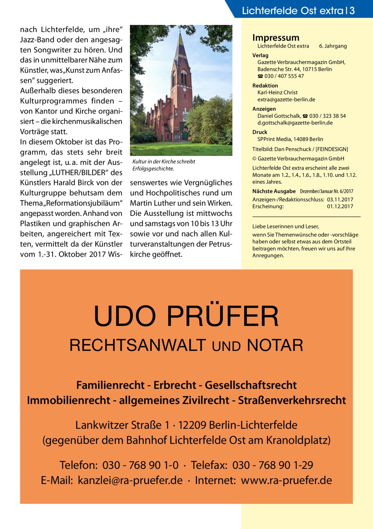 Lichterfelde Ost extra 3 nach Lichterfelde, um „ihre“ Jazz-Band oder den angesagten Songwriter zu hören. Und das in unmittelbarer Nähe zum Künstler, was „Kunst zum Anfassen“ suggeriert. Außerhalb dieses besonderen Kulturprogrammes finden – von Kantor und Kirche organisiert – die kirchenmusikalischen Vorträge statt. In diesem Oktober ist das Programm, das stets sehr breit angelegt ist, u. a. mit der Ausstellung „LUTHER/BILDER“ des Künstlers Harald Birck von der Kulturgruppe behutsam dem Thema „Reformationsjubiläum“ angepasst worden. Anhand von Plastiken und graphischen Arbeiten, angereichert mit Texten, vermittelt da der Künstler vom 1.-31. Oktober 2017 Wis Impressum  Lichterfelde Ost extra	  6. Jahrgang  Verlag Gazette Verbrauchermagazin GmbH, Badensche Str. 44, 10715 Berlin ☎ 030 / 407 555 47 Redaktion Karl-Heinz Christ extra@gazette-berlin.de Anzeigen Daniel Gottschalk, ☎ 030 / 323 38 54 d.gottschalk@gazette-berlin.de Druck SPPrint Media, 14089 Berlin Titelbild: Dan Penschuck / [FEINDESIGN] © Gazette Verbrauchermagazin GmbH  Kultur in der Kirche schreibt Erfolgsgeschichte.  senswertes wie Vergnügliches und Hochpolitisches rund um Martin Luther und sein Wirken. Die Ausstellung ist mittwochs und samstags von 10 bis 13 Uhr sowie vor und nach allen Kulturveranstaltungen der Petruskirche geöffnet.  Lichterfelde Ost extra erscheint alle zwei Monate am 1.2., 1.4., 1.6., 1.8., 1.10. und 1.12. eines Jahres. Nächste Ausgabe 	 Dezember/Januar Nr. 6/2017 Anzeigen-/Redaktionsschluss:	03.11.2017 Erscheinung:	01.12.2017 Liebe Leserinnen und Leser, wenn Sie Themen­wünsche oder -vorschläge haben oder selbst etwas aus dem Ortsteil beitragen möchten, freuen wir uns auf Ihre Anregungen.  UDO PRÜFER RECHTSANWALT  UND  NOTAR  Familienrecht - Erbrecht - Gesellschaftsrecht Immobilienrecht - allgemeines Zivilrecht - Straßenverkehrsrecht Lankwitzer Straße 1 · 12209 Berlin-Lichterfelde (gegenüber dem Bahnhof Lichterfelde Ost am Kranoldplatz) Telefon: 030 - 768 90 1-0 · Telefax: 030 - 768 90 1-29 E-Mail: kanzlei@ra-pruefer.de · Internet: www.ra-pruefer.de