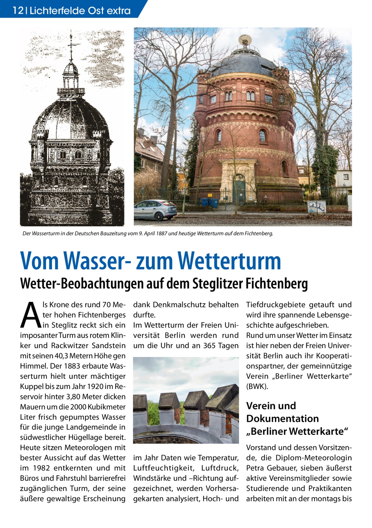 12 Lichterfelde Ost extra  Der Wasserturm in der Deutschen Bauzeitung vom 9. April 1887 und heutige Wetterturm auf dem Fichtenberg.  Vom Wasser- zum Wetterturm  Wetter-Beobachtungen auf dem Steglitzer Fichtenberg  A  ls Krone des rund 70 Meter hohen Fichtenberges in Steglitz reckt sich ein imposanter Turm aus rotem Klinker und Rackwitzer Sandstein mit seinen 40,3 Metern Höhe gen Himmel. Der 1883 erbaute Wasserturm hielt unter mächtiger Kuppel bis zum Jahr 1920 im Reservoir hinter 3,80 Meter dicken Mauern um die 2000 Kubikmeter Liter frisch gepumptes Wasser für die junge Landgemeinde in südwestlicher Hügellage bereit. Heute sitzen Meteorologen mit bester Aussicht auf das Wetter im 1982 entkernten und mit Büros und Fahrstuhl barrierefrei zugänglichen Turm, der seine äußere gewaltige Erscheinung  dank Denkmalschutz behalten durfte. Im Wetterturm der Freien Universität Berlin werden rund um die Uhr und an 365 Tagen  Tiefdruckgebiete getauft und wird ihre spannende Lebensgeschichte aufgeschrieben. Rund um unser Wetter im Einsatz ist hier neben der Freien Universität Berlin auch ihr Kooperationspartner, der gemeinnützige Verein „Berliner Wetterkarte“ (BWK).  Verein und Dokumentation „Berliner Wetterkarte“ im Jahr Daten wie Temperatur, Luftfeuchtigkeit, Luftdruck, Windstärke und –Richtung aufgezeichnet, werden Vorhersagekarten analysiert, Hoch- und  Vorstand und dessen Vorsitzende, die Diplom-Meteorologin Petra Gebauer, sieben äußerst aktive Vereinsmitglieder sowie Studierende und Praktikanten arbeiten mit an der montags bis