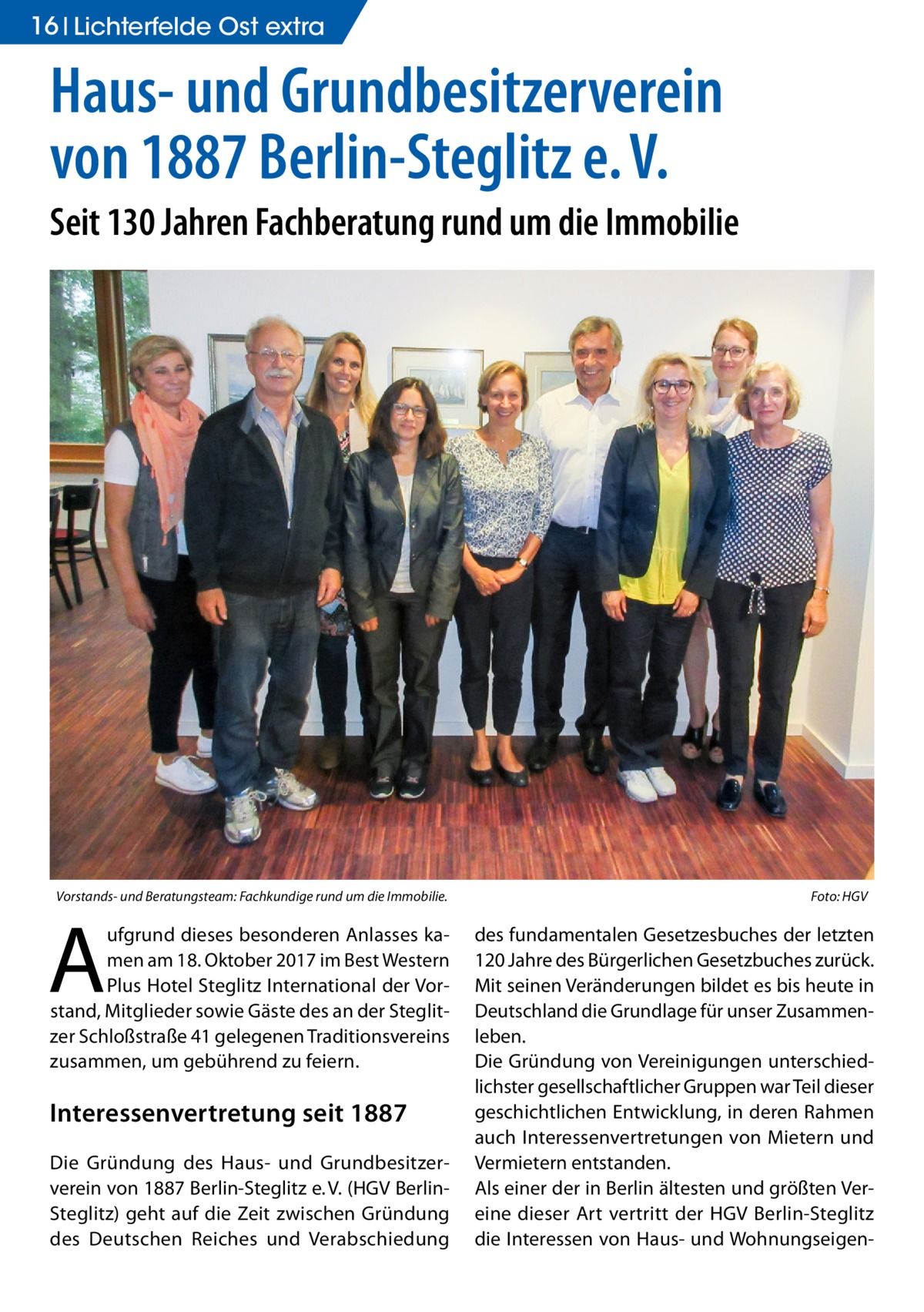 16 Lichterfelde Ost extra  Haus- und Grundbesitzerverein von 1887 Berlin-Steglitz e. V. Seit 130 Jahren Fachberatung rund um die Immobilie  Vorstands- und Beratungsteam: Fachkundige rund um die Immobilie.�  A  ufgrund dieses besonderen Anlasses kamen am 18. Oktober 2017 im Best Western Plus Hotel Steglitz International der Vorstand, Mitglieder sowie Gäste des an der Steglitzer Schloßstraße 41 gelegenen Traditionsvereins zusammen, um gebührend zu feiern.  Interessenvertretung seit 1887 Die Gründung des Haus- und Grundbesitzerverein von 1887 Berlin-Steglitz e. V. (HGV BerlinSteglitz) geht auf die Zeit zwischen Gründung des Deutschen Reiches und Verabschiedung  Foto: HGV  des fundamentalen Gesetzesbuches der letzten 120 Jahre des Bürgerlichen Gesetzbuches zurück. Mit seinen Veränderungen bildet es bis heute in Deutschland die Grundlage für unser Zusammenleben. Die Gründung von Vereinigungen unterschiedlichster gesellschaftlicher Gruppen war Teil dieser geschichtlichen Entwicklung, in deren Rahmen auch Interessenvertretungen von Mietern und Vermietern entstanden. Als einer der in Berlin ältesten und größten Vereine dieser Art vertritt der HGV Berlin-Steglitz die Interessen von Haus- und Wohnungseige