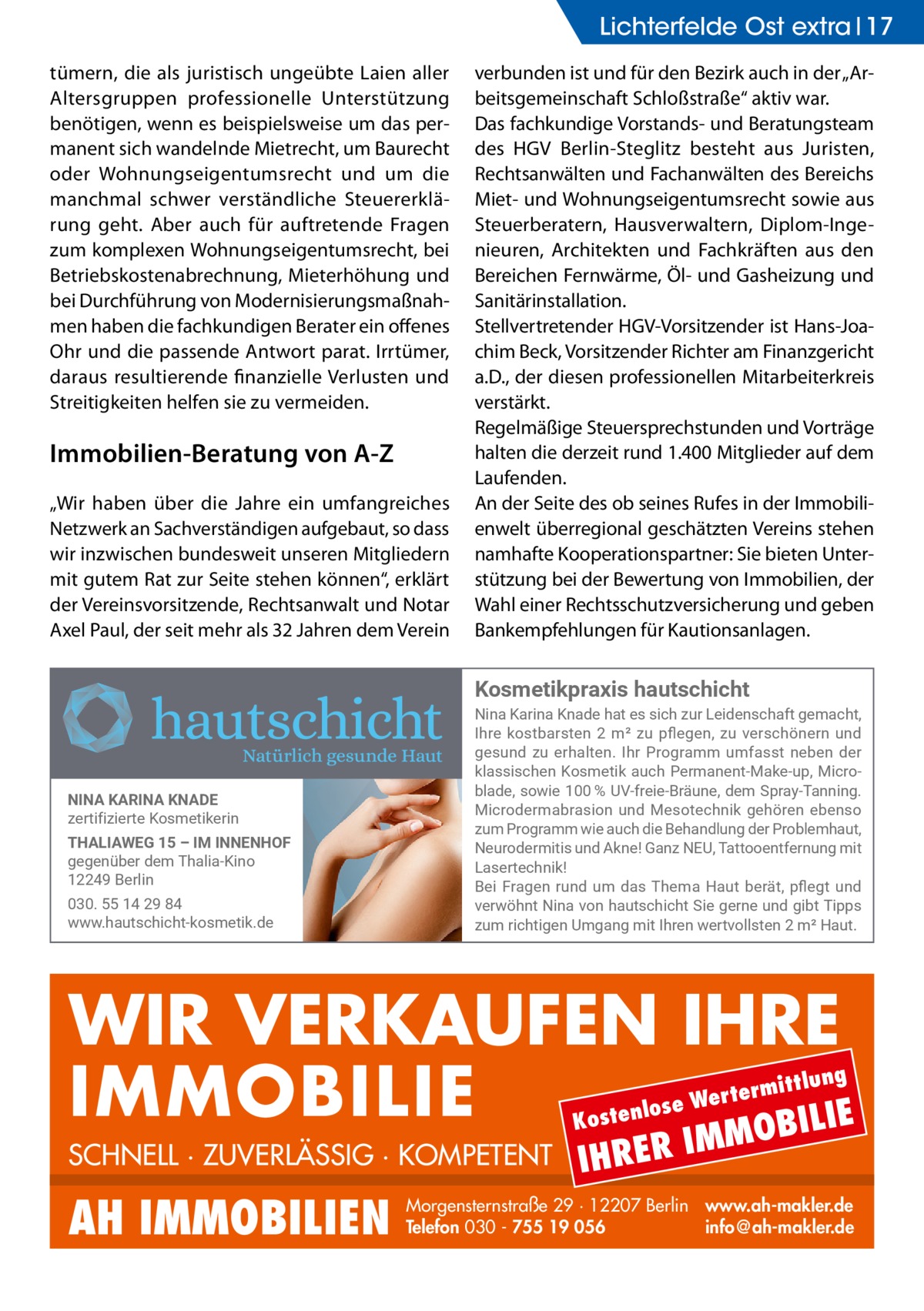 Lichterfelde Ost extra 17 tümern, die als juristisch ungeübte Laien aller Altersgruppen professionelle Unterstützung benötigen, wenn es beispielsweise um das permanent sich wandelnde Mietrecht, um Baurecht oder Wohnungseigentumsrecht und um die manchmal schwer verständliche Steuererklärung geht. Aber auch für auftretende Fragen zum komplexen Wohnungseigentumsrecht, bei Betriebskostenabrechnung, Mieterhöhung und bei Durchführung von Modernisierungsmaßnahmen haben die fachkundigen Berater ein offenes Ohr und die passende Antwort parat. Irrtümer, daraus resultierende finanzielle Verlusten und Streitigkeiten helfen sie zu vermeiden.  Immobilien-Beratung von A-Z „Wir haben über die Jahre ein umfangreiches Netzwerk an Sachverständigen aufgebaut, so dass wir inzwischen bundesweit unseren Mitgliedern mit gutem Rat zur Seite stehen können“, erklärt der Vereinsvorsitzende, Rechtsanwalt und Notar Axel Paul, der seit mehr als 32 Jahren dem Verein  verbunden ist und für den Bezirk auch in der „Arbeitsgemeinschaft Schloßstraße“ aktiv war. Das fachkundige Vorstands- und Beratungsteam des HGV Berlin-Steglitz besteht aus Juristen, Rechtsanwälten und Fachanwälten des Bereichs Miet- und Wohnungseigentumsrecht sowie aus Steuerberatern, Hausverwaltern, Diplom-Ingenieuren, Architekten und Fachkräften aus den Bereichen Fernwärme, Öl- und Gasheizung und Sanitärinstallation. Stellvertretender HGV-Vorsitzender ist Hans-Joachim Beck, Vorsitzender Richter am Finanzgericht a.D., der diesen professionellen Mitarbeiterkreis verstärkt. Regelmäßige Steuersprechstunden und Vorträge halten die derzeit rund 1.400 Mitglieder auf dem Laufenden. An der Seite des ob seines Rufes in der Immobilienwelt überregional geschätzten Vereins stehen namhafte Kooperationspartner: Sie bieten Unterstützung bei der Bewertung von Immobilien, der Wahl einer Rechtsschutzversicherung und geben Bankempfehlungen für Kautionsanlagen.  Kosmetikpraxis hautschicht  NINA KARINA KNADE zertifizierte Kosmetikerin THALIAWEG 15 – IM INNENHOF gegenüber dem Thalia-Kino 12249 Berlin 030. 55 14 29 84 www.hautschicht-kosmetik.de  Nina Karina Knade hat es sich zur Leidenschaft gemacht, -LVI� OSWXFEVWXIR� �Ʌ Qs� ^Y� TƥIKIR�� ^Y� ZIVWGLɼRIVR� YRH� gesund zu erhalten. Ihr Programm umfasst neben der OPEWWMWGLIR�/SWQIXMO�EYGL�4IVQERIRX�1EOI�YT��1MGVS� FPEHI��WS[MI����Ť	�9:�JVIMI�&VɫYRI��HIQ�7TVE]�8ERRMRK�� 1MGVSHIVQEFVEWMSR�YRH�1IWSXIGLRMO�KILɼVIR�IFIRWS� ^YQ�4VSKVEQQ�[MI�EYGL�HMI�&ILERHPYRK�HIV�4VSFPIQLEYX�� 2IYVSHIVQMXMW�YRH�%ORI��+ER^�2)9��8EXXSSIRXJIVRYRK�QMX� Lasertechnik! &IM�*VEKIR�VYRH�YQ�HEW�8LIQE�,EYX�FIVɫX��TƥIKX�YRH� ZIV[ɼLRX�2MRE�ZSR�LEYXWGLMGLX�7MI�KIVRI�YRH�KMFX�8MTTW� ^YQ�VMGLXMKIR�9QKERK�QMX�-LVIR�[IVXZSPPWXIR��ɅQs�,EYX�  WIR VERKAUFEN IHRE IMMOBILIE IE MOBIL ittlung  rterm ose We l n e t s o  K  SCHNELL · ZUVERLÄSSIG · KOMPETENT  AH IMMOBILIEN  IHRER  IM  Morgensternstraße 29 · 12207 Berlin www.ah-makler.de Telefon 030 - 755 19 056 info@ah-makler.de