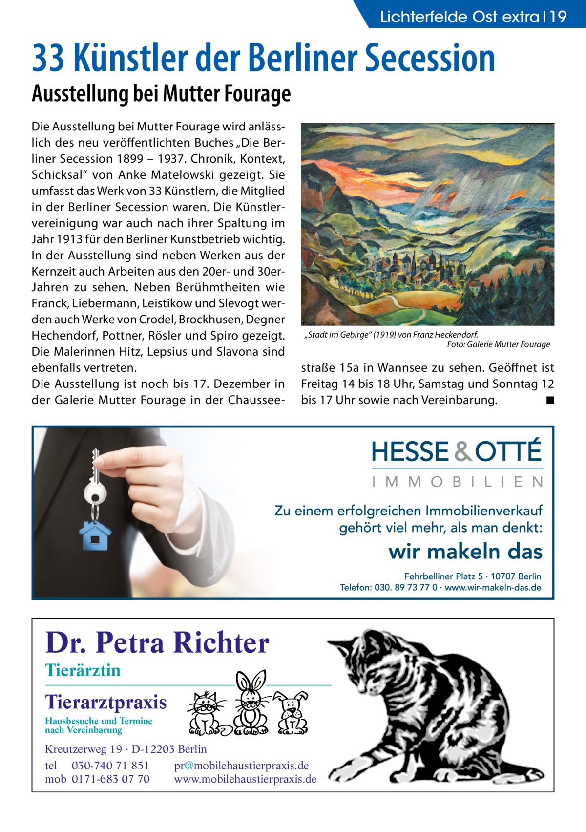 Lichterfelde Ost extra 19  33 Künstler der Berliner Secession Ausstellung bei Mutter Fourage Die Ausstellung bei Mutter Fourage wird anlässlich des neu veröffentlichten Buches „Die Berliner Secession 1899 – 1937. Chronik, Kontext, Schicksal“ von Anke Matelowski gezeigt. Sie umfasst das Werk von 33 Künstlern, die Mitglied in der Berliner Secession waren. Die Künstlervereinigung war auch nach ihrer Spaltung im Jahr 1913 für den Berliner Kunstbetrieb wichtig. In der Ausstellung sind neben Werken aus der Kernzeit auch Arbeiten aus den 20er- und 30erJahren zu sehen. Neben Berühmtheiten wie Franck, Liebermann, Leistikow und Slevogt werden auch Werke von Crodel, Brockhusen, Degner Hechendorf, Pottner, Rösler und Spiro gezeigt. Die Malerinnen Hitz, Lepsius und Slavona sind ebenfalls vertreten. Die Ausstellung ist noch bis 17.  Dezember in der Galerie Mutter Fourage in der Chaussee „Stadt im Gebirge“ (1919) von Franz Heckendorf. � Foto: Galerie Mutter Fourage  straße  15a in Wannsee zu sehen. Geöffnet ist Freitag 14 bis 18 Uhr, Samstag und Sonntag 12 bis 17 Uhr sowie nach Vereinbarung. � ◾  Dr. Petra Richter Tierärztin  Tierarztpraxis Hausbesuche und Termine nach Vereinbarung  ���  Kreutzerweg 19 · D-12203 Berlin tel 030-740 71 851 pr@mobilehaustierpraxis.de mob 0171-683 07 70 www.mobilehaustierpraxis.de