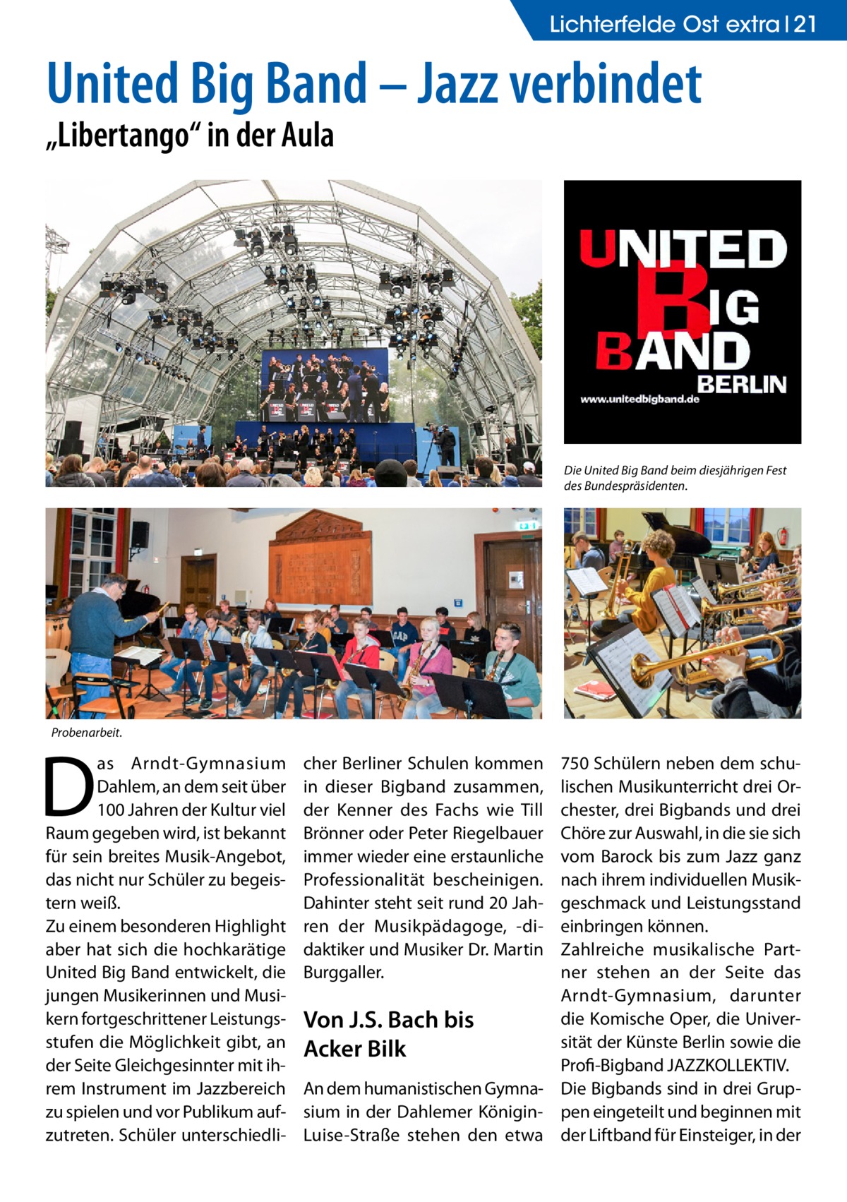 Lichterfelde Ost extra 21  United Big Band – Jazz verbindet „Libertango“ in der Aula  Die United Big Band beim diesjährigen Fest des Bundespräsidenten.  Probenarbeit.  D  as Arndt-Gymnasium Dahlem, an dem seit über 100 Jahren der Kultur viel Raum gegeben wird, ist bekannt für sein breites Musik-Angebot, das nicht nur Schüler zu begeistern weiß. Zu einem besonderen Highlight aber hat sich die hochkarätige United Big Band entwickelt, die jungen Musikerinnen und Musikern fortgeschrittener Leistungsstufen die Möglichkeit gibt, an der Seite Gleichgesinnter mit ihrem Instrument im Jazzbereich zu spielen und vor Publikum aufzutreten. Schüler unterschiedli cher Berliner Schulen kommen in dieser Bigband zusammen, der Kenner des Fachs wie Till Brönner oder Peter Riegelbauer immer wieder eine erstaunliche Professionalität bescheinigen. Dahinter steht seit rund 20 Jahren der Musikpädagoge, -didaktiker und Musiker Dr. Martin Burggaller.  750 Schülern neben dem schulischen Musikunterricht drei Orchester, drei Bigbands und drei Chöre zur Auswahl, in die sie sich vom Barock bis zum Jazz ganz nach ihrem individuellen Musikgeschmack und Leistungsstand einbringen können. Zahlreiche musikalische Partner stehen an der Seite das Arndt-Gymnasium, darunter die Komische Oper, die UniverVon J.S. Bach bis sität der Künste Berlin sowie die Acker Bilk ­Profi-Bigband JAZZKOLLEKTIV. An dem humanistischen Gymna- Die Bigbands sind in drei Grupsium in der Dahlemer Königin- pen eingeteilt und beginnen mit Luise-Straße stehen den etwa der Liftband für Einsteiger, in der