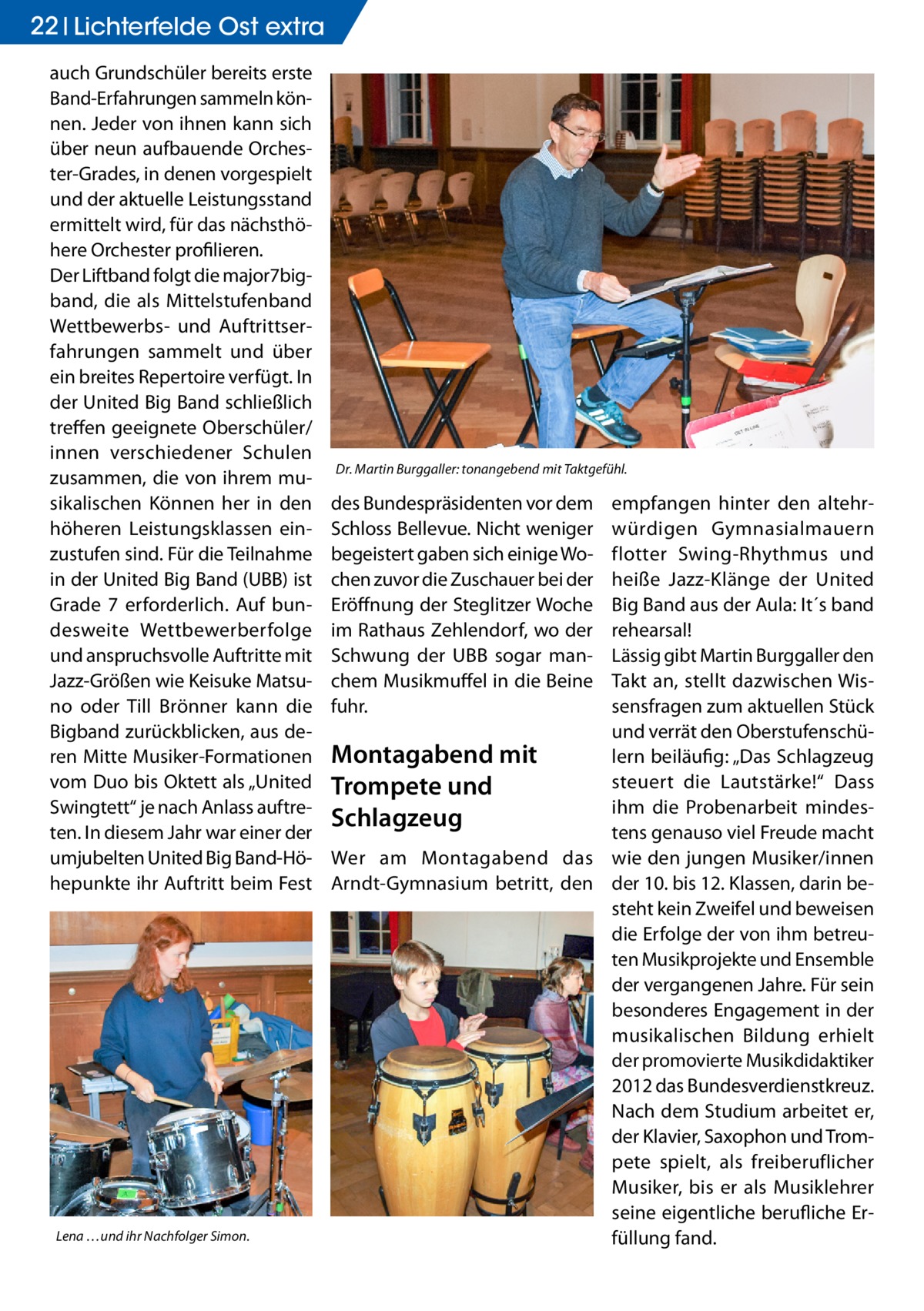 22 Lichterfelde Ost extra auch Grundschüler bereits erste Band-Erfahrungen sammeln können. Jeder von ihnen kann sich über neun aufbauende Orchester-Grades, in denen vorgespielt und der aktuelle Leistungsstand ermittelt wird, für das nächsthöhere Orchester profilieren. Der Liftband folgt die major7bigband, die als Mittelstufenband Wettbewerbs- und Auftrittserfahrungen sammelt und über ein breites Repertoire verfügt. In der United Big Band schließlich treffen geeignete Oberschüler/ innen verschiedener Schulen zusammen, die von ihrem musikalischen Können her in den höheren Leistungsklassen einzustufen sind. Für die Teilnahme in der United Big Band (UBB) ist Grade 7 erforderlich. Auf bundesweite Wettbewerberfolge und anspruchsvolle Auftritte mit Jazz-Größen wie Keisuke Matsuno oder Till Brönner kann die Bigband zurückblicken, aus deren Mitte Musiker-Formationen vom Duo bis Oktett als „United Swingtett“ je nach Anlass auftreten. In diesem Jahr war einer der umjubelten United Big Band-Höhepunkte ihr Auftritt beim Fest  Lena …und ihr Nachfolger Simon.  Dr. Martin Burggaller: tonangebend mit Taktgefühl.  empfangen hinter den altehrwürdigen Gymnasialmauern flotter Swing-Rhythmus und heiße Jazz-Klänge der United Big Band aus der Aula: It´s band rehearsal! Lässig gibt Martin Burggaller den Takt an, stellt dazwischen Wissensfragen zum aktuellen Stück und verrät den OberstufenschüMontagabend mit lern beiläufig: „Das Schlagzeug steuert die Lautstärke!“ Dass Trompete und ihm die Probenarbeit mindesSchlagzeug tens genauso viel Freude macht Wer am Montagabend das wie den jungen Musiker/innen Arndt-Gymnasium betritt, den der 10. bis 12. Klassen, darin besteht kein Zweifel und beweisen die Erfolge der von ihm betreuten Musikprojekte und Ensemble der vergangenen Jahre. Für sein besonderes Engagement in der musikalischen Bildung erhielt der promovierte Musikdidaktiker 2012 das Bundesverdienstkreuz. Nach dem Studium arbeitet er, der Klavier, Saxophon und Trompete spielt, als freiberuflicher Musiker, bis er als Musiklehrer seine eigentliche berufliche Erfüllung fand. des Bundespräsidenten vor dem Schloss Bellevue. Nicht weniger begeistert gaben sich einige Wochen zuvor die Zuschauer bei der Eröffnung der Steglitzer Woche im Rathaus Zehlendorf, wo der Schwung der UBB sogar manchem Musikmuffel in die Beine fuhr.