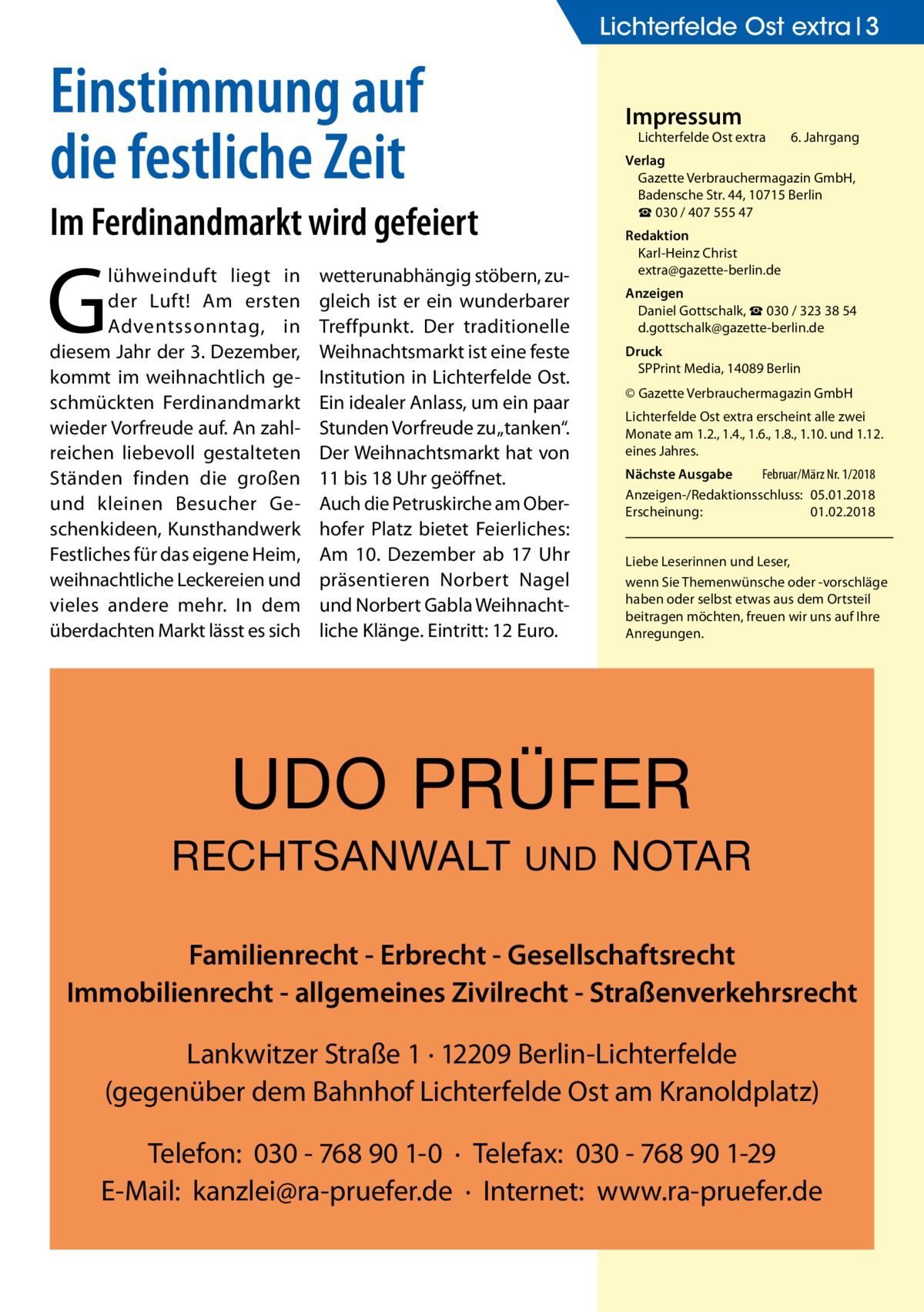 Lichterfelde Ost extra 3  Einstimmung auf die festliche Zeit  Impressum  Lichterfelde Ost extra	  Im Ferdinandmarkt wird gefeiert  G  lühweinduft liegt in der Luft! Am ersten Adventssonntag, in diesem Jahr der 3. Dezember, kommt im weihnachtlich geschmückten Ferdinandmarkt wieder Vorfreude auf. An zahlreichen liebevoll gestalteten Ständen finden die großen und kleinen Besucher Geschenkideen, Kunsthandwerk Festliches für das eigene Heim, weihnachtliche Leckereien und vieles andere mehr. In dem überdachten Markt lässt es sich  6. Jahrgang  Verlag Gazette Verbrauchermagazin GmbH, Badensche Str. 44, 10715 Berlin ☎ 030 / 407 555 47  wetterunabhängig stöbern, zugleich ist er ein wunderbarer Treffpunkt. Der traditionelle Weihnachtsmarkt ist eine feste Institution in Lichterfelde Ost. Ein idealer Anlass, um ein paar Stunden Vorfreude zu „tanken“. Der Weihnachtsmarkt hat von 11 bis 18 Uhr geöffnet. Auch die Petruskirche am Oberhofer Platz bietet Feierliches: Am 10. Dezember ab 17 Uhr präsentieren Norbert Nagel und Norbert Gabla Weihnachtliche Klänge. Eintritt: 12 Euro.  Redaktion Karl-Heinz Christ extra@gazette-berlin.de Anzeigen Daniel Gottschalk, ☎ 030 / 323 38 54 d.gottschalk@gazette-berlin.de Druck SPPrint Media, 14089 Berlin © Gazette Verbrauchermagazin GmbH Lichterfelde Ost extra erscheint alle zwei Monate am 1.2., 1.4., 1.6., 1.8., 1.10. und 1.12. eines Jahres. Nächste Ausgabe 	 Februar/März Nr. 1/2018 Anzeigen-/Redaktionsschluss:	05.01.2018 Erscheinung:	01.02.2018 Liebe Leserinnen und Leser, wenn Sie Themen­wünsche oder -vorschläge haben oder selbst etwas aus dem Ortsteil beitragen möchten, freuen wir uns auf Ihre Anregungen.  UDO PRÜFER RECHTSANWALT  UND  NOTAR  Familienrecht - Erbrecht - Gesellschaftsrecht Immobilienrecht - allgemeines Zivilrecht - Straßenverkehrsrecht Lankwitzer Straße 1 · 12209 Berlin-Lichterfelde (gegenüber dem Bahnhof Lichterfelde Ost am Kranoldplatz) Telefon: 030 - 768 90 1-0 · Telefax: 030 - 768 90 1-29 E-Mail: kanzlei@ra-pruefer.de · Internet: www.ra-pruefer.de