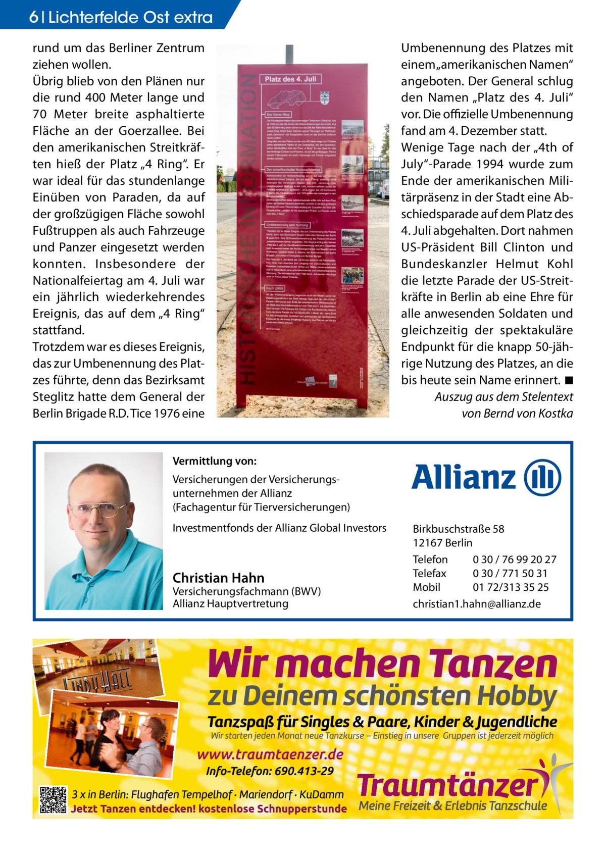 6 Lichterfelde Ost extra rund um das Berliner Zentrum ziehen wollen. Übrig blieb von den Plänen nur die rund 400  Meter lange und 70  Meter breite asphaltierte Fläche an der Goerzallee. Bei den amerikanischen Streitkräften hieß der Platz „4 Ring“. Er war ideal für das stundenlange Einüben von Paraden, da auf der großzügigen Fläche sowohl Fußtruppen als auch Fahrzeuge und Panzer eingesetzt werden konnten. Insbesondere der Nationalfeiertag am 4. Juli war ein jährlich wiederkehrendes Ereignis, das auf dem „4 Ring“ stattfand. Trotzdem war es dieses Ereignis, das zur Umbenennung des Platzes führte, denn das Bezirksamt Steglitz hatte dem General der Berlin Brigade R.D. Tice 1976 eine  Umbenennung des Platzes mit einem „amerikanischen Namen“ angeboten. Der General schlug den Namen „Platz des 4.  Juli“ vor. Die offizielle Umbenennung fand am 4. Dezember statt. Wenige Tage nach der „4th of July“-Parade 1994 wurde zum Ende der amerikanischen Militärpräsenz in der Stadt eine Abschiedsparade auf dem Platz des 4. Juli abgehalten. Dort nahmen US-Präsident Bill Clinton und Bundeskanzler Helmut Kohl die letzte Parade der US-Streitkräfte in Berlin ab eine Ehre für alle anwesenden Soldaten und gleichzeitig der spektakuläre Endpunkt für die knapp 50-jährige Nutzung des Platzes, an die bis heute sein Name erinnert.�◾ Auszug aus dem Stelentext von Bernd von Kostka  Vermittlung von: Versicherungen der Versicherungsunternehmen der Allianz (Fachagentur für Tierversicherungen) Investmentfonds der Allianz Global Investors  Christian Hahn  Versicherungsfachmann (BWV) Allianz Hauptvertretung  Birkbuschstraße 58 12167 Berlin Telefon 0 30 / 76 99 20 27 Telefax 0 30 / 771 50 31 Mobil 01 72/313 35 25 christian1.hahn@allianz.de