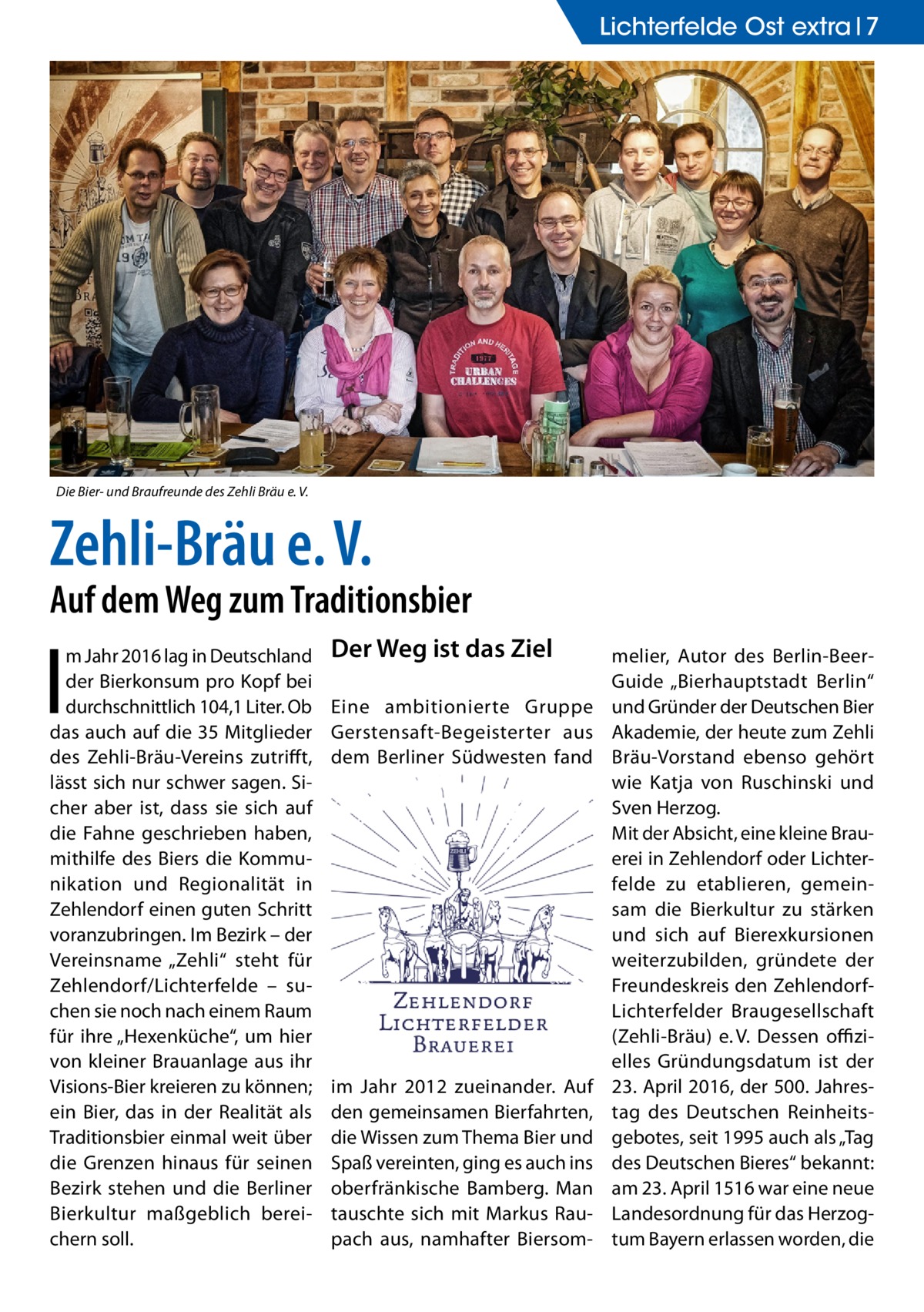 Lichterfelde Ost extra 7  Die Bier- und Braufreunde des Zehli Bräu e. V.  Zehli-Bräu e. V.  Auf dem Weg zum Traditionsbier  I  m Jahr 2016 lag in Deutschland der Bierkonsum pro Kopf bei durchschnittlich 104,1 Liter. Ob das auch auf die 35 Mitglieder des Zehli-Bräu-Vereins zutrifft, lässt sich nur schwer sagen. Sicher aber ist, dass sie sich auf die Fahne geschrieben haben, mithilfe des Biers die Kommunikation und Regionalität in Zehlendorf einen guten Schritt voranzubringen. Im Bezirk – der Vereinsname „Zehli“ steht für Zehlendorf/Lichterfelde – suchen sie noch nach einem Raum für ihre „Hexenküche“, um hier von kleiner Brauanlage aus ihr Visions-Bier kreieren zu können; ein Bier, das in der Realität als Traditionsbier einmal weit über die Grenzen hinaus für seinen Bezirk stehen und die Berliner Bierkultur maßgeblich bereichern soll.  Der Weg ist das Ziel Eine ambitionierte Gruppe Gerstensaft-Begeisterter aus dem Berliner Südwesten fand  im Jahr 2012 zueinander. Auf den gemeinsamen Bierfahrten, die Wissen zum Thema Bier und Spaß vereinten, ging es auch ins oberfränkische Bamberg. Man tauschte sich mit Markus Raupach aus, namhafter Biersom melier, Autor des Berlin-BeerGuide „Bierhauptstadt Berlin“ und Gründer der Deutschen Bier Akademie, der heute zum Zehli Bräu-Vorstand ebenso gehört wie Katja von Ruschinski und Sven Herzog. Mit der Absicht, eine kleine Brauerei in Zehlendorf oder Lichterfelde zu etablieren, gemeinsam die Bierkultur zu stärken und sich auf Bierexkursionen weiterzubilden, gründete der Freundeskreis den ZehlendorfLichterfelder Braugesellschaft (Zehli-Bräu) e. V. Dessen offizielles Gründungsdatum ist der 23. April 2016, der 500. Jahrestag des Deutschen Reinheitsgebotes, seit 1995 auch als „Tag des Deutschen Bieres“ bekannt: am 23. April 1516 war eine neue Landesordnung für das Herzogtum Bayern erlassen worden, die