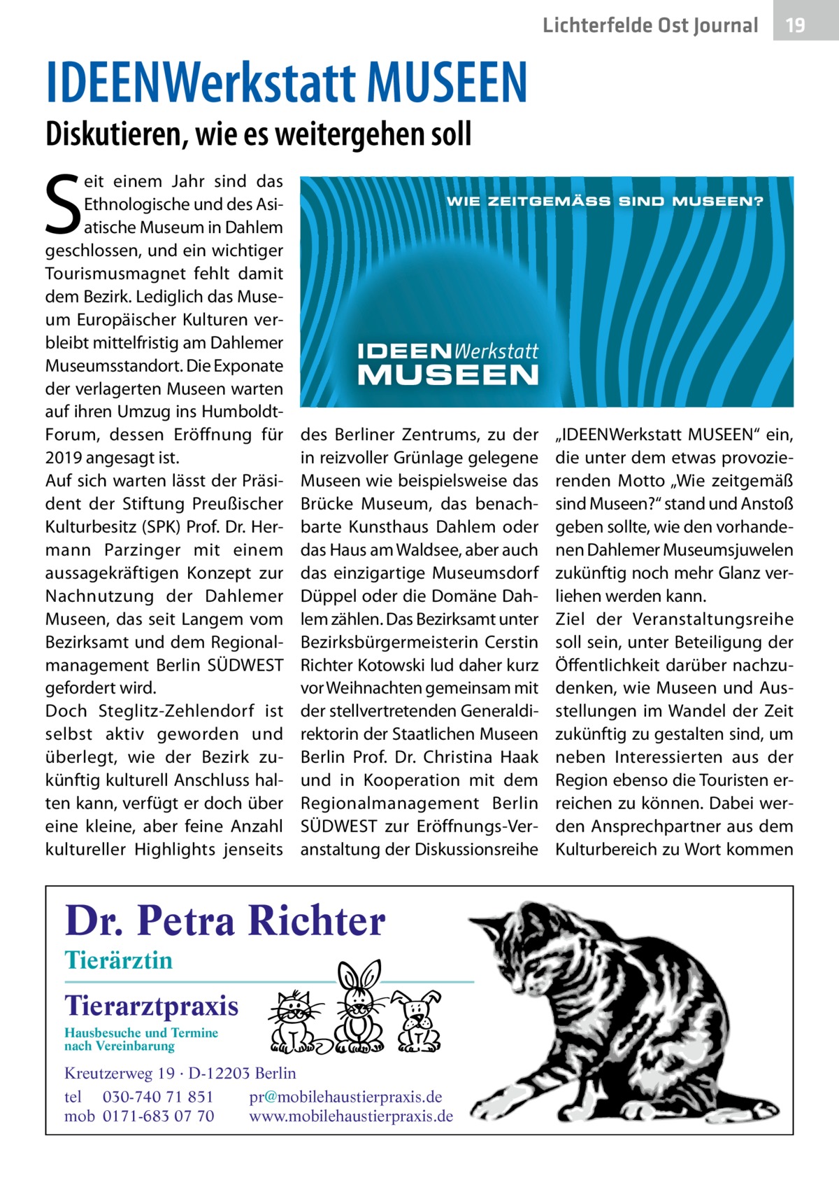 Lichterfelde Ost Journal  19 19  IDEENWerkstatt MUSEEN Diskutieren, wie es weitergehen soll  S  eit einem Jahr sind das Ethnologische und des Asiatische Museum in Dahlem geschlossen, und ein wichtiger Tourismusmagnet fehlt damit dem Bezirk. Lediglich das Museum Europäischer Kulturen verbleibt mittelfristig am Dahlemer Museumsstandort. Die Exponate der verlagerten Museen warten auf ihren Umzug ins HumboldtForum, dessen Eröffnung für 2019 angesagt ist. Auf sich warten lässt der Präsident der Stiftung Preußischer Kulturbesitz (SPK) Prof. Dr. Hermann Parzinger mit einem aussagekräftigen Konzept zur Nachnutzung der Dahlemer Museen, das seit Langem vom Bezirksamt und dem Regionalmanagement Berlin SÜDWEST gefordert wird. Doch Steglitz-Zehlendorf ist selbst aktiv geworden und überlegt, wie der Bezirk zukünftig kulturell Anschluss halten kann, verfügt er doch über eine kleine, aber feine Anzahl kultureller Highlights jenseits  des Berliner Zentrums, zu der in reizvoller Grünlage gelegene Museen wie beispielsweise das Brücke Museum, das benachbarte Kunsthaus Dahlem oder das Haus am Waldsee, aber auch das einzigartige Museumsdorf Düppel oder die Domäne Dahlem zählen. Das Bezirksamt unter Bezirksbürgermeisterin Cerstin Richter Kotowski lud daher kurz vor Weihnachten gemeinsam mit der stellvertretenden Generaldirektorin der Staatlichen Museen Berlin Prof.  Dr.  Christina Haak und in Kooperation mit dem Regionalmanagement Berlin SÜDWEST zur Eröffnungs-Veranstaltung der Diskussionsreihe  Dr. Petra Richter Tierärztin  Tierarztpraxis Hausbesuche und Termine nach Vereinbarung  ���  Kreutzerweg 19 · D-12203 Berlin tel 030-740 71 851 pr@mobilehaustierpraxis.de mob 0171-683 07 70 www.mobilehaustierpraxis.de  „IDEENWerkstatt MUSEEN“ ein, die unter dem etwas provozierenden Motto „Wie zeitgemäß sind Museen?“ stand und Anstoß geben sollte, wie den vorhandenen Dahlemer Museumsjuwelen zukünftig noch mehr Glanz verliehen werden kann. Ziel der Veranstaltungsreihe soll sein, unter Beteiligung der Öffentlichkeit darüber nachzudenken, wie Museen und Ausstellungen im Wandel der Zeit zukünftig zu gestalten sind, um neben Interessierten aus der Region ebenso die Touristen erreichen zu können. Dabei werden Ansprechpartner aus dem Kulturbereich zu Wort kommen