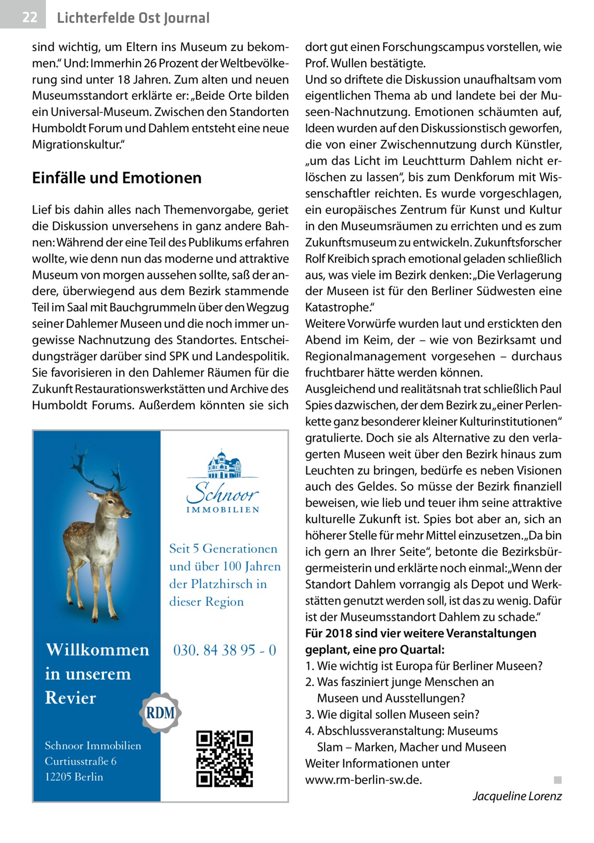 22  Lichterfelde Ost Journal  sind wichtig, um Eltern ins Museum zu bekommen.“ Und: Immerhin 26 Prozent der Weltbevölkerung sind unter 18 Jahren. Zum alten und neuen Museumsstandort erklärte er: „Beide Orte bilden ein Universal-Museum. Zwischen den Standorten Humboldt Forum und Dahlem entsteht eine neue Migrationskultur.“  Einfälle und Emotionen Lief bis dahin alles nach Themenvorgabe, geriet die Diskussion unversehens in ganz andere Bahnen: Während der eine Teil des Publikums erfahren wollte, wie denn nun das moderne und attraktive Museum von morgen aussehen sollte, saß der andere, überwiegend aus dem Bezirk stammende Teil im Saal mit Bauchgrummeln über den Wegzug seiner Dahlemer Museen und die noch immer ungewisse Nachnutzung des Standortes. Entscheidungsträger darüber sind SPK und Landespolitik. Sie favorisieren in den Dahlemer Räumen für die Zukunft Restaurationswerkstätten und Archive des Humboldt Forums. Außerdem könnten sie sich  Seit 5 Generationen und über 100 Jahren der Platzhirsch in dieser Region  Willkommen in unserem Revier Schnoor Immobilien Curtiusstraße 6 12205 Berlin  030. 84 38 95 - 0  dort gut einen Forschungscampus vorstellen, wie Prof. Wullen bestätigte. Und so driftete die Diskussion unaufhaltsam vom eigentlichen Thema ab und landete bei der Museen-Nachnutzung. Emotionen schäumten auf, Ideen wurden auf den Diskussionstisch geworfen, die von einer Zwischennutzung durch Künstler, „um das Licht im Leuchtturm Dahlem nicht erlöschen zu lassen“, bis zum Denkforum mit Wissenschaftler reichten. Es wurde vorgeschlagen, ein europäisches Zentrum für Kunst und Kultur in den Museumsräumen zu errichten und es zum Zukunftsmuseum zu entwickeln. Zukunftsforscher Rolf Kreibich sprach emotional geladen schließlich aus, was viele im Bezirk denken: „Die Verlagerung der Museen ist für den Berliner Südwesten eine Katastrophe.“ Weitere Vorwürfe wurden laut und erstickten den Abend im Keim, der – wie von Bezirksamt und Regionalmanagement vorgesehen – durchaus fruchtbarer hätte werden können. Ausgleichend und realitätsnah trat schließlich Paul Spies dazwischen, der dem Bezirk zu „einer Perlenkette ganz besonderer kleiner Kulturinstitutionen“ gratulierte. Doch sie als Alternative zu den verlagerten Museen weit über den Bezirk hinaus zum Leuchten zu bringen, bedürfe es neben Visionen auch des Geldes. So müsse der Bezirk finanziell beweisen, wie lieb und teuer ihm seine attraktive kulturelle Zukunft ist. Spies bot aber an, sich an höherer Stelle für mehr Mittel einzusetzen. „Da bin ich gern an Ihrer Seite“, betonte die Bezirksbürgermeisterin und erklärte noch einmal: „Wenn der Standort Dahlem vorrangig als Depot und Werkstätten genutzt werden soll, ist das zu wenig. Dafür ist der Museumsstandort Dahlem zu schade.“ Für 2018 sind vier weitere Veranstaltungen geplant, eine pro Quartal: 1.	Wie wichtig ist Europa für Berliner Museen? 2.	Was fasziniert junge Menschen an Museen und Ausstellungen? 3.	Wie digital sollen Museen sein? 4.	Abschlussveranstaltung: Museums Slam – Marken, Macher und Museen Weiter Informationen unter www.rm-berlin-sw.de.� ◾ � Jacqueline Lorenz