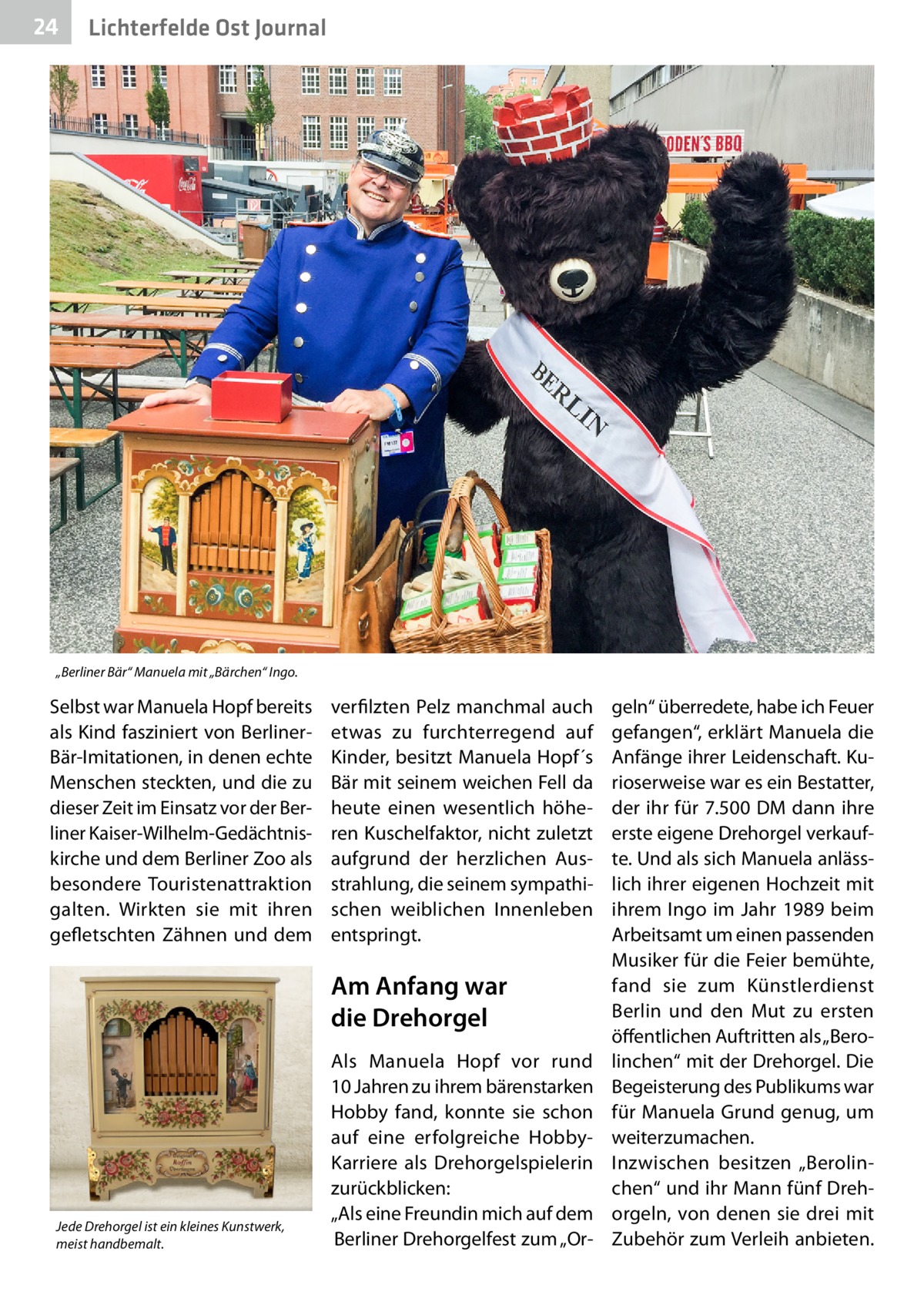 24  Lichterfelde Ost Journal  „Berliner Bär“ Manuela mit „Bärchen“ Ingo.  Selbst war Manuela Hopf bereits als Kind fasziniert von BerlinerBär-Imitationen, in denen echte Menschen steckten, und die zu dieser Zeit im Einsatz vor der Berliner Kaiser-Wilhelm-Gedächtniskirche und dem Berliner Zoo als besondere Touristenattraktion galten. Wirkten sie mit ihren gefletschten Zähnen und dem  verfilzten Pelz manchmal auch etwas zu furchterregend auf Kinder, besitzt Manuela Hopf´s Bär mit seinem weichen Fell da heute einen wesentlich höheren Kuschelfaktor, nicht zuletzt aufgrund der herzlichen Ausstrahlung, die seinem sympathischen weiblichen Innenleben entspringt.  Am Anfang war die Drehorgel  Jede Drehorgel ist ein kleines Kunstwerk, meist handbemalt.  Als Manuela Hopf vor rund 10 Jahren zu ihrem bärenstarken Hobby fand, konnte sie schon auf eine erfolgreiche HobbyKarriere als Drehorgelspielerin zurückblicken: „Als eine Freundin mich auf dem Berliner Drehorgelfest zum „Or geln“ überredete, habe ich Feuer gefangen“, erklärt Manuela die Anfänge ihrer Leidenschaft. Kurioserweise war es ein Bestatter, der ihr für 7.500 DM dann ihre erste eigene Drehorgel verkaufte. Und als sich Manuela anlässlich ihrer eigenen Hochzeit mit ihrem Ingo im Jahr 1989 beim Arbeitsamt um einen passenden Musiker für die Feier bemühte, fand sie zum Künstlerdienst Berlin und den Mut zu ersten öffentlichen Auftritten als „Berolinchen“ mit der Drehorgel. Die Begeisterung des Publikums war für Manuela Grund genug, um weiterzumachen. Inzwischen besitzen „Berolinchen“ und ihr Mann fünf Drehorgeln, von denen sie drei mit Zubehör zum Verleih anbieten.