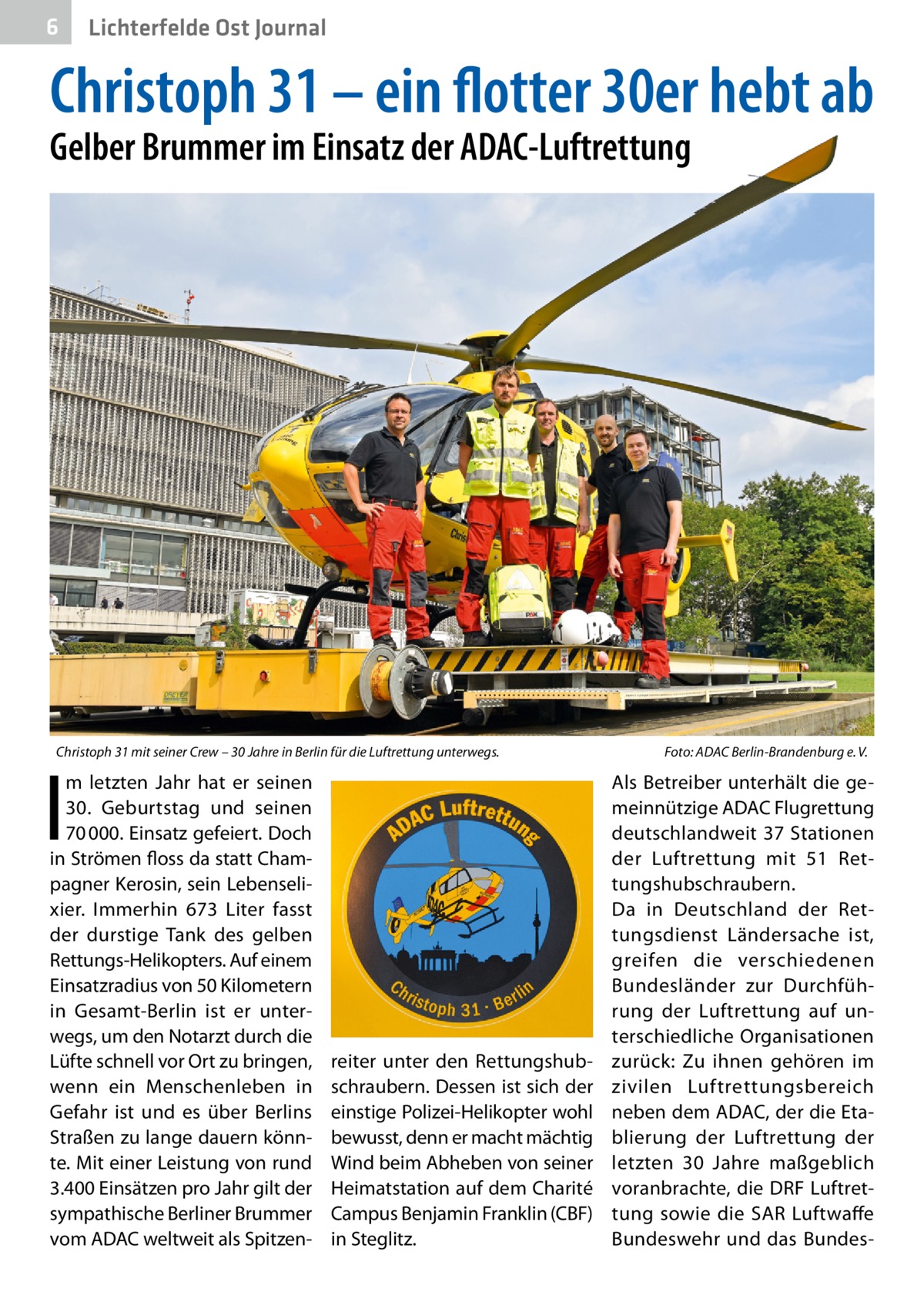 6  Lichterfelde Ost Journal  Christoph 31 – ein flotter 30er hebt ab Gelber Brummer im Einsatz der ADAC-Luftrettung  Christoph 31 mit seiner Crew – 30 Jahre in Berlin für die Luftrettung unterwegs.  I  m letzten Jahr hat er seinen 30.  Geburtstag und seinen 70 000. Einsatz gefeiert. Doch in Strömen floss da statt Champagner Kerosin, sein Lebenselixier. Immerhin 673  Liter fasst der durstige Tank des gelben Rettungs-Helikopters. Auf einem Einsatzradius von 50 Kilometern in Gesamt-Berlin ist er unterwegs, um den Notarzt durch die Lüfte schnell vor Ort zu bringen, wenn ein Menschenleben in Gefahr ist und es über Berlins Straßen zu lange dauern könnte. Mit einer Leistung von rund 3.400 Einsätzen pro Jahr gilt der sympathische Berliner Brummer vom ADAC weltweit als Spitzen reiter unter den Rettungshubschraubern. Dessen ist sich der einstige Polizei-Helikopter wohl bewusst, denn er macht mächtig Wind beim Abheben von seiner Heimatstation auf dem Charité Campus Benjamin Franklin (CBF) in Steglitz.  Foto: ADAC Berlin-Brandenburg e. V.  Als Betreiber unterhält die gemeinnützige ADAC Flugrettung deutschlandweit 37 Stationen der Luftrettung mit 51  Rettungshubschraubern. Da in Deutschland der Rettungsdienst Ländersache ist, greifen die verschiedenen Bundesländer zur Durchführung der Luftrettung auf unterschiedliche Organisationen zurück: Zu ihnen gehören im zivilen Luftrettungsbereich neben dem ADAC, der die Etablierung der Luftrettung der letzten 30  Jahre maßgeblich voranbrachte, die DRF Luftrettung sowie die SAR Luftwaffe Bundeswehr und das Bunde