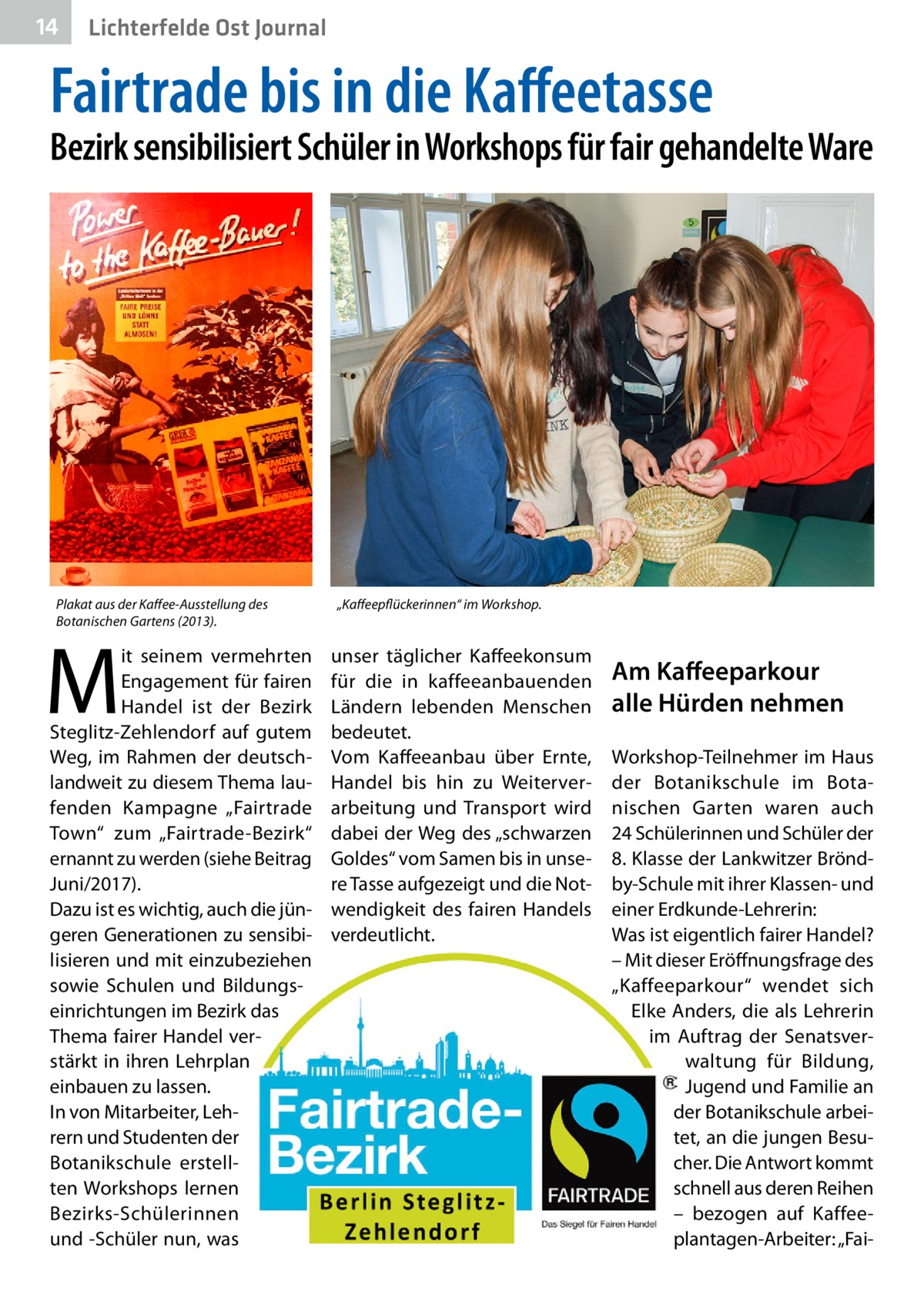 14  Lichterfelde Ost Journal  Fairtrade bis in die Kaffeetasse  Bezirk sensibilisiert Schüler in Workshops für fair gehandelte Ware  Plakat aus der Kaffee-Ausstellung des Botanischen Gartens (2013).  M  it seinem vermehrten Engagement für fairen Handel ist der Bezirk Steglitz-Zehlendorf auf gutem Weg, im Rahmen der deutschlandweit zu diesem Thema laufenden Kampagne „Fairtrade Town“ zum „Fairtrade-Bezirk“ ernannt zu werden (siehe Beitrag Juni/2017). Dazu ist es wichtig, auch die jüngeren Generationen zu sensibilisieren und mit einzubeziehen sowie Schulen und Bildungseinrichtungen im Bezirk das Thema fairer Handel verstärkt in ihren Lehrplan einbauen zu lassen. In von Mitarbeiter, Lehrern und Studenten der Botanikschule erstellten Workshops lernen Bezirks-Schülerinnen und -Schüler nun, was  „Kaffeepflückerinnen“ im Workshop.  unser täglicher Kaffeekonsum für die in kaffeeanbauenden Ländern lebenden Menschen bedeutet. Vom Kaffeeanbau über Ernte, Handel bis hin zu Weiterverarbeitung und Transport wird dabei der Weg des „schwarzen Goldes“ vom Samen bis in unsere Tasse aufgezeigt und die Notwendigkeit des fairen Handels verdeutlicht.  Am Kaffeeparkour alle Hürden nehmen Workshop-Teilnehmer im Haus der Botanikschule im Botanischen Garten waren auch 24 Schülerinnen und Schüler der 8. Klasse der Lankwitzer Bröndby-Schule mit ihrer Klassen- und einer Erdkunde-Lehrerin: Was ist eigentlich fairer Handel? – Mit dieser Eröffnungsfrage des „Kaffeeparkour“ wendet sich Elke Anders, die als Lehrerin im Auftrag der Senatsverwaltung für Bildung, Jugend und Familie an der Botanikschule arbeitet, an die jungen Besucher. Die Antwort kommt schnell aus deren Reihen – bezogen auf Kaffeeplantagen-Arbeiter: „Fa