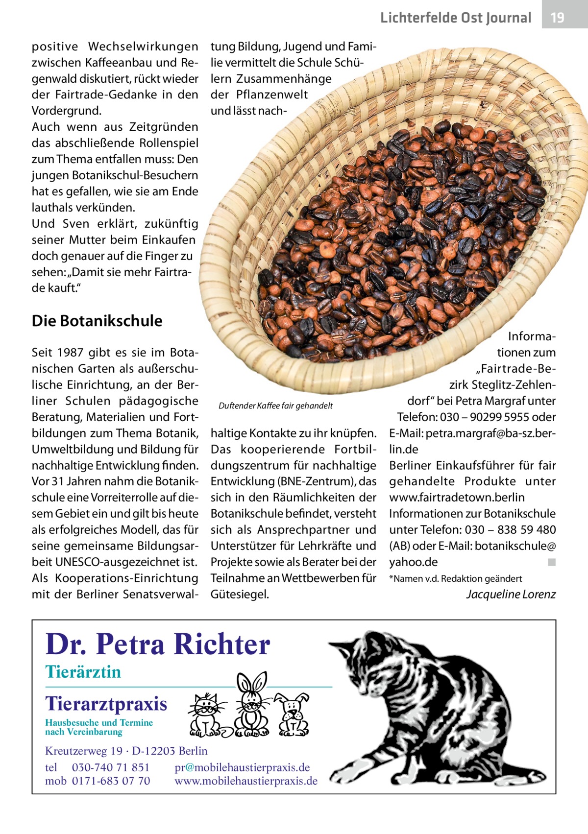 Lichterfelde Ost Journal positive Wechselwirkungen zwischen Kaffeeanbau und Regenwald diskutiert, rückt wieder der Fairtrade-Gedanke in den Vordergrund. Auch wenn aus Zeitgründen das abschließende Rollenspiel zum Thema entfallen muss: Den jungen Botanikschul-Besuchern hat es gefallen, wie sie am Ende lauthals verkünden. Und Sven erklärt, zukünftig seiner Mutter beim Einkaufen doch genauer auf die Finger zu sehen: „Damit sie mehr Fairtrade kauft.“  tung Bildung, Jugend und Familie vermittelt die Schule Schülern Zusammenhänge der Pflanzenwelt und lässt nach Die Botanikschule Seit 1987 gibt es sie im Botanischen Garten als außerschulische Einrichtung, an der Berliner Schulen pädagogische Beratung, Materialien und Fortbildungen zum Thema Botanik, Umweltbildung und Bildung für nachhaltige Entwicklung finden. Vor 31 Jahren nahm die Botanikschule eine Vorreiterrolle auf diesem Gebiet ein und gilt bis heute als erfolgreiches Modell, das für seine gemeinsame Bildungsarbeit UNESCO-ausgezeichnet ist. Als Kooperations-Einrichtung mit der Berliner Senatsverwal Duftender Kaffee fair gehandelt  haltige Kontakte zu ihr knüpfen. Das kooperierende Fortbildungszentrum für nachhaltige Entwicklung (BNE-Zentrum), das sich in den Räumlichkeiten der Botanikschule befindet, versteht sich als Ansprechpartner und Unterstützer für Lehrkräfte und Projekte sowie als Berater bei der Teilnahme an Wettbewerben für Gütesiegel.  Dr. Petra Richter Tierärztin  Tierarztpraxis Hausbesuche und Termine nach Vereinbarung  19 19  ���  Kreutzerweg 19 · D-12203 Berlin tel 030-740 71 851 pr@mobilehaustierpraxis.de mob 0171-683 07 70 www.mobilehaustierpraxis.de  Informationen zum „Fairtrade-Bezirk Steglitz-Zehlendorf“ bei Petra Margraf unter Telefon: 030 – 90299 5955 oder E-Mail: petra.margraf@ba-sz.berlin.de Berliner Einkaufsführer für fair gehandelte Produkte unter www.fairtradetown.berlin Informationen zur Botanikschule unter Telefon: 030 – 838 59 480 (AB) oder E-Mail: botanikschule@ yahoo.de ◾ *Namen v.d. Redaktion geändert  Jacqueline Lorenz