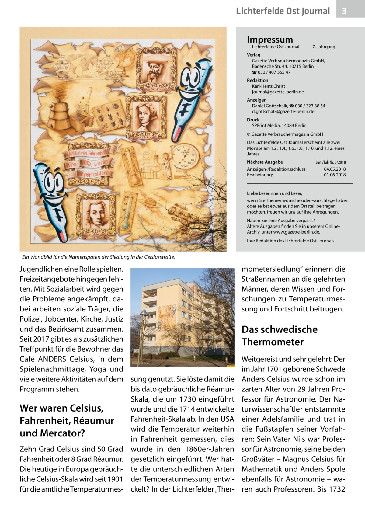 Lichterfelde Ost Journal Impressum  Lichterfelde Ost Journal	  3  7. Jahrgang  Verlag Gazette Verbrauchermagazin GmbH, Badensche Str. 44, 10715 Berlin ☎ 030 / 407 555 47 Redaktion Karl-Heinz Christ journal@gazette-berlin.de Anzeigen Daniel Gottschalk, ☎ 030 / 323 38 54 d.gottschalk@gazette-berlin.de Druck SPPrint Media, 14089 Berlin © Gazette Verbrauchermagazin GmbH Das Lichterfelde Ost Journal erscheint alle zwei Monate am 1.2., 1.4., 1.6., 1.8., 1.10. und 1.12. eines Jahres. Nächste Ausgabe 	 Juni/Juli Nr. 3/2018 Anzeigen-/Redaktionsschluss:	04.05.2018 Erscheinung:	01.06.2018  Liebe Leserinnen und Leser, wenn Sie Themenwünsche oder -vorschläge haben oder selbst etwas aus dem Ortsteil beitragen möchten, freuen wir uns auf Ihre Anregungen. Haben Sie eine Ausgabe verpasst? Ältere Ausgaben finden Sie in unserem OnlineArchiv, unter www.gazette-berlin.de. Ihre Redaktion des Lichterfelde Ost Journals  Ein Wandbild für die Namenspaten der Siedlung in der Celsiusstraße.  Jugendlichen eine Rolle spielten. Freizeitangebote hingegen fehlten. Mit Sozialarbeit wird gegen die Probleme angekämpft, dabei arbeiten soziale Träger, die Polizei, Jobcenter, Kirche, Justiz und das Bezirksamt zusammen. Seit 2017 gibt es als zusätzlichen Treffpunkt für die Bewohner das Café ANDERS Celsius, in dem Spielenachmittage, Yoga und viele weitere Aktivitäten auf dem sung genutzt. Sie löste damit die Programm stehen. bis dato gebräuchliche RéamurSkala, die um 1730 eingeführt Wer waren Celsius, wurde und die 1714 entwickelte Fahrenheit-Skala ab. In den USA Fahrenheit, Réaumur wird die Temperatur weiterhin und Mercator? in Fahrenheit gemessen, dies Zehn Grad Celsius sind 50 Grad wurde in den 1860er-Jahren Fahrenheit oder 8 Grad Réaumur. gesetzlich eingeführt. Wer hatDie heutige in Europa gebräuch- te die unterschiedlichen Arten liche Celsius-Skala wird seit 1901 der Temperaturmessung entwifür die amtliche Temperaturmes- ckelt? In der Lichterfelder „Ther mometersiedlung“ erinnern die Straßennamen an die gelehrten Männer, deren Wissen und Forschungen zu Temperaturmessung und Fortschritt beitrugen.  Das schwedische Thermometer Weitgereist und sehr gelehrt: Der im Jahr 1701 geborene Schwede Anders Celsius wurde schon im zarten Alter von 29 Jahren Professor für Astronomie. Der Naturwissenschaftler entstammte einer Adelsfamilie und trat in die Fußstapfen seiner Vorfahren: Sein Vater Nils war Professor für Astronomie, seine beiden Großväter – Magnus Celsius für Mathematik und Anders Spole ebenfalls für Astronomie – waren auch Professoren. Bis 1732