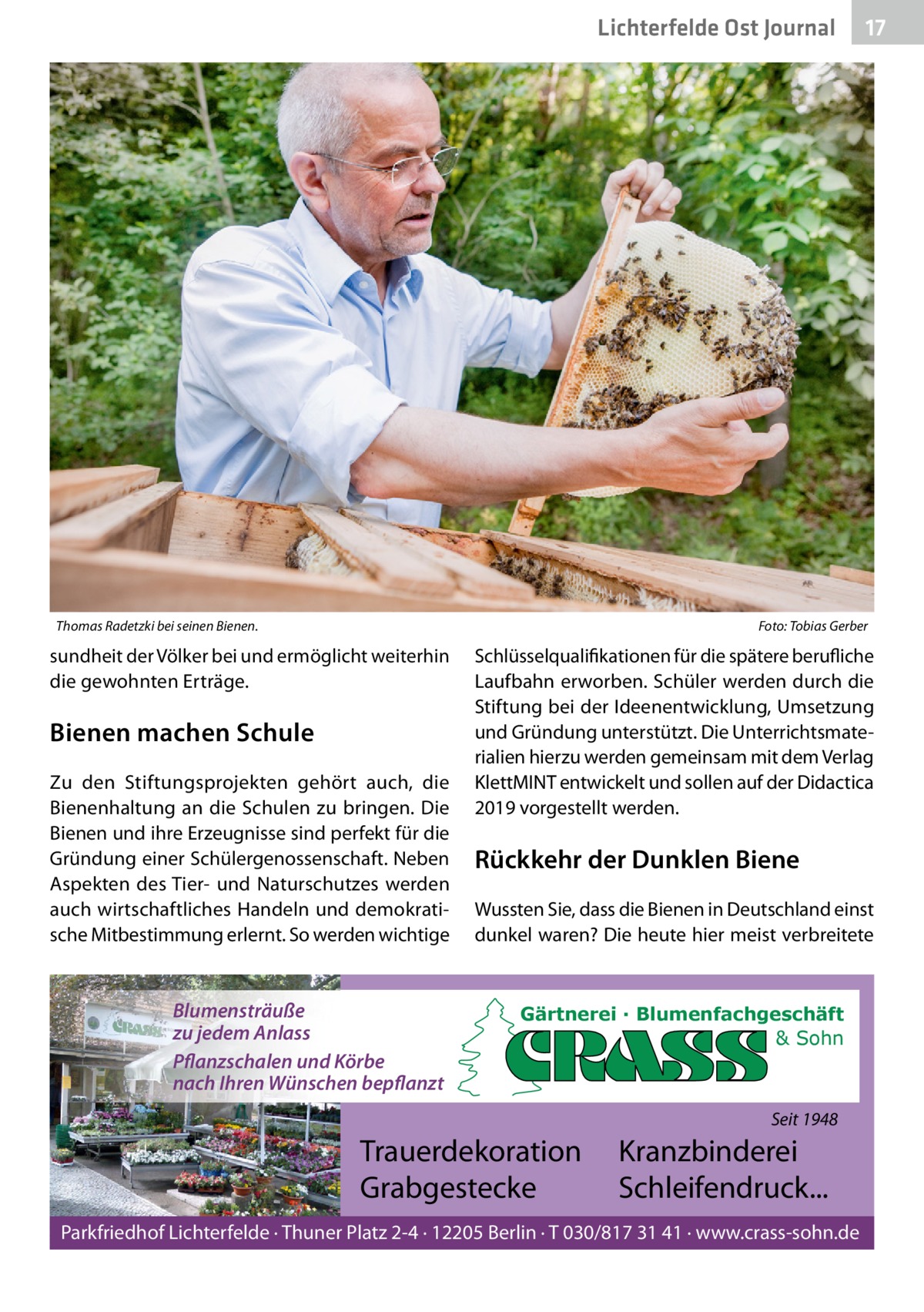 Lichterfelde Ost Journal  Thomas Radetzki bei seinen Bienen.  17 17  Foto: Tobias Gerber  sundheit der Völker bei und ermöglicht weiterhin die gewohnten Erträge.  Bienen machen Schule Zu den Stiftungsprojekten gehört auch, die Bienenhaltung an die Schulen zu bringen. Die Bienen und ihre Erzeugnisse sind perfekt für die Gründung einer Schülergenossenschaft. Neben Aspekten des Tier- und Naturschutzes werden auch wirtschaftliches Handeln und demokratische Mitbestimmung erlernt. So werden wichtige  Blumensträuße zu jedem Anlass Pflanzschalen und Körbe nach Ihren Wünschen bepflanzt  Schlüsselqualifikationen für die spätere berufliche Laufbahn erworben. Schüler werden durch die Stiftung bei der Ideenentwicklung, Umsetzung und Gründung unterstützt. Die Unterrichtsmaterialien hierzu werden gemeinsam mit dem Verlag KlettMINT entwickelt und sollen auf der Didactica 2019 vorgestellt werden.  Rückkehr der Dunklen Biene Wussten Sie, dass die Bienen in Deutschland einst dunkel waren? Die heute hier meist verbreitete  Gärtnerei · Blumenfachgeschäft & Sohn  Seit 1948  Trauerdekoration Grabgestecke  Kranzbinderei Schleifendruck...  Parkfriedhof Lichterfelde · Thuner Platz 2-4 · 12205 Berlin · T 030/817 31 41 · www.crass-sohn.de