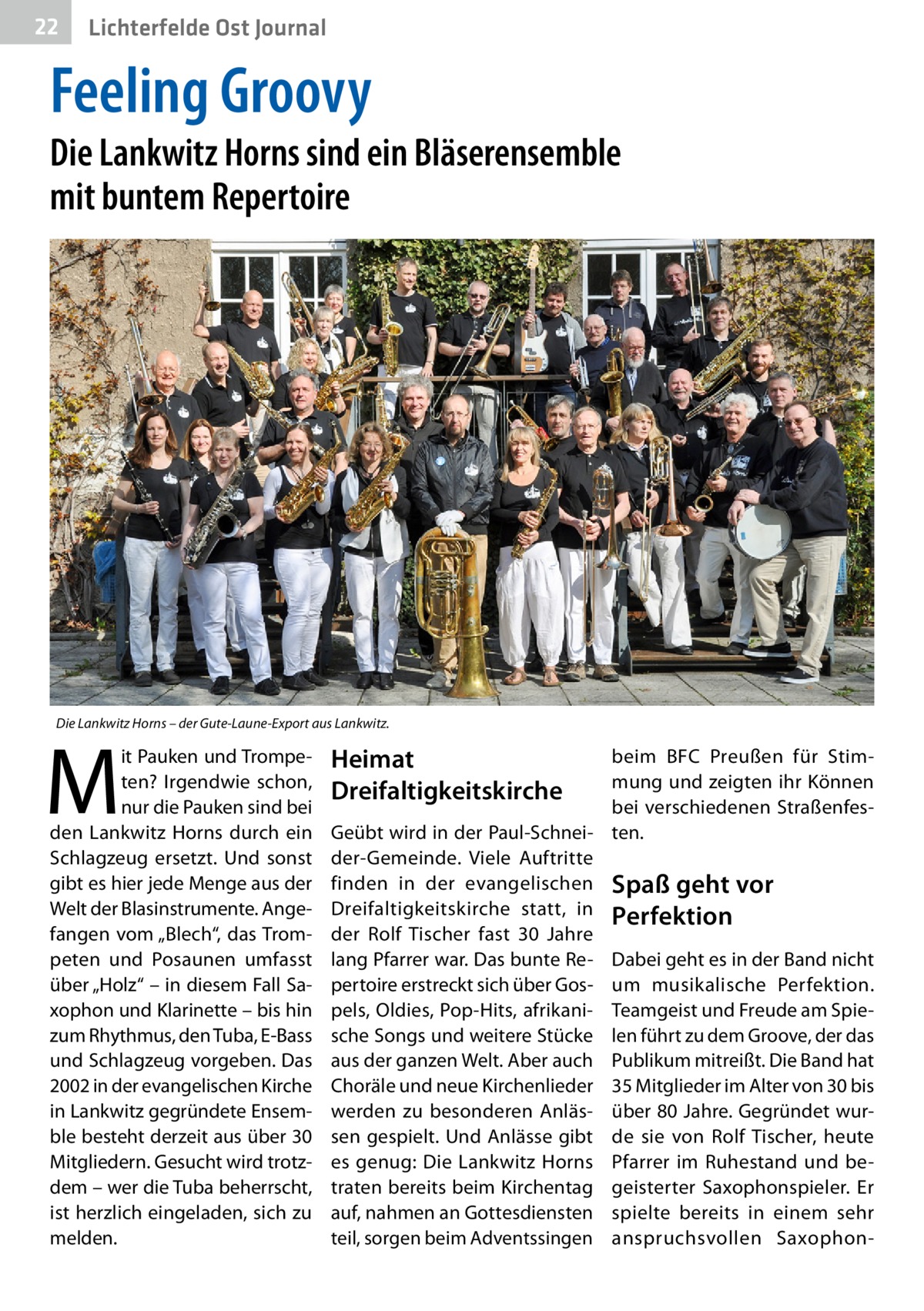 22  Lichterfelde Ost Journal  Feeling Groovy  Die Lankwitz Horns sind ein Bläserensemble mit buntem Repertoire  Die Lankwitz Horns – der Gute-Laune-Export aus Lankwitz.  M  it Pauken und Trompeten? Irgendwie schon, nur die Pauken sind bei den Lankwitz Horns durch ein Schlagzeug ersetzt. Und sonst gibt es hier jede Menge aus der Welt der Blasinstrumente. Angefangen vom „Blech“, das Trompeten und Posaunen umfasst über „Holz“ – in diesem Fall Saxophon und Klarinette – bis hin zum Rhythmus, den Tuba, E-Bass und Schlagzeug vorgeben. Das 2002 in der evangelischen Kirche in Lankwitz gegründete Ensemble besteht derzeit aus über 30 Mitgliedern. Gesucht wird trotzdem – wer die Tuba beherrscht, ist herzlich eingeladen, sich zu melden.  Heimat Dreifaltigkeitskirche  beim BFC Preußen für Stimmung und zeigten ihr Können bei verschiedenen StraßenfesGeübt wird in der Paul-Schnei- ten. der-Gemeinde. Viele Auftritte finden in der evangelischen Spaß geht vor Dreifaltigkeitskirche statt, in Perfektion der Rolf Tischer fast 30  Jahre lang Pfarrer war. Das bunte Re- Dabei geht es in der Band nicht pertoire erstreckt sich über Gos- um musikalische Perfektion. pels, Oldies, Pop-Hits, afrikani- Teamgeist und Freude am Spiesche Songs und weitere Stücke len führt zu dem Groove, der das aus der ganzen Welt. Aber auch Publikum mitreißt. Die Band hat Choräle und neue Kirchenlieder 35 Mitglieder im Alter von 30 bis werden zu besonderen Anläs- über 80 Jahre. Gegründet wursen gespielt. Und Anlässe gibt de sie von Rolf Tischer, heute es genug: Die Lankwitz Horns Pfarrer im Ruhestand und betraten bereits beim Kirchentag geisterter Saxophonspieler. Er auf, nahmen an Gottesdiensten spielte bereits in einem sehr teil, sorgen beim Adventssingen anspruchsvollen Saxopho