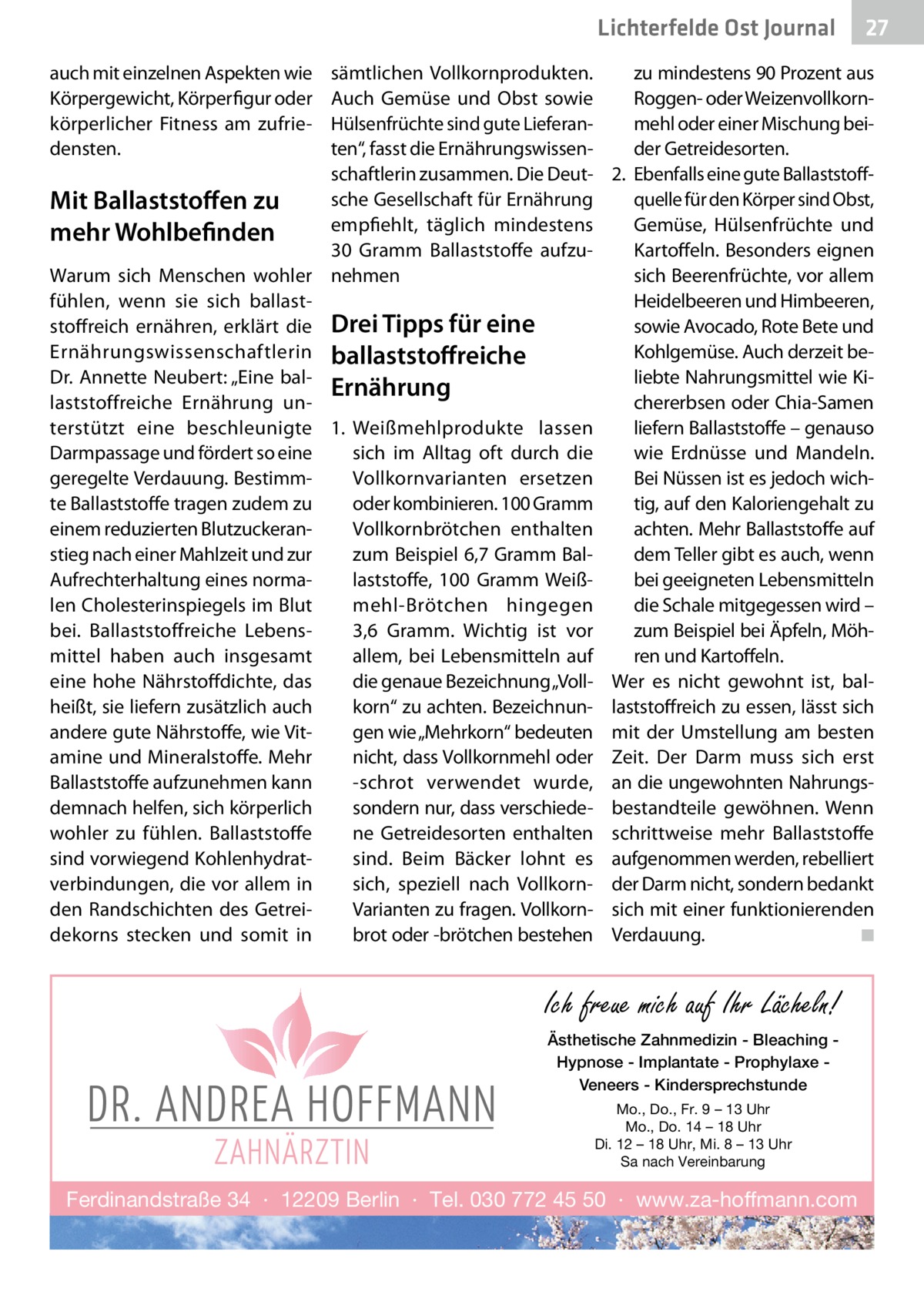 Lichterfelde Gesundheit Ost Journal auch mit einzelnen Aspekten wie Körpergewicht, Körperfigur oder körperlicher Fitness am zufriedensten.  27 27  sämtlichen Vollkornprodukten. zu mindestens 90 Prozent aus Roggen- oder WeizenvollkornAuch Gemüse und Obst sowie Hülsenfrüchte sind gute Lieferanmehl oder einer Mischung beiten“, fasst die Ernährungswissender Getreidesorten. schaftlerin zusammen. Die Deut- 2.	 Ebenfalls eine gute Ballaststoffsche Gesellschaft für Ernährung quelle für den Körper sind Obst, Mit Ballaststoffen zu empfiehlt, täglich mindestens Gemüse, Hülsenfrüchte und mehr Wohlbefinden 30  Gramm Ballaststoffe aufzuKartoffeln. Besonders eignen Warum sich Menschen wohler nehmen sich Beerenfrüchte, vor allem Heidelbeeren und Himbeeren, fühlen, wenn sie sich ballaststoffreich ernähren, erklärt die Drei Tipps für eine sowie Avocado, Rote Bete und Ernährungswissenschaftlerin ballaststoffreiche Kohlgemüse. Auch derzeit beliebte Nahrungsmittel wie KiDr. Annette Neubert: „Eine balErnährung laststoffreiche Ernährung unchererbsen oder Chia-Samen terstützt eine beschleunigte 1.	 Weißmehlprodukte lassen liefern Ballaststoffe – genauso Darmpassage und fördert so eine wie Erdnüsse und Mandeln. sich im Alltag oft durch die geregelte Verdauung. BestimmBei Nüssen ist es jedoch wichVollkornvarianten ersetzen te Ballaststoffe tragen zudem zu oder kombinieren. 100 Gramm tig, auf den Kaloriengehalt zu einem reduzierten BlutzuckeranVollkornbrötchen enthalten achten. Mehr Ballaststoffe auf stieg nach einer Mahlzeit und zur dem Teller gibt es auch, wenn zum Beispiel 6,7 Gramm BalAufrechterhaltung eines normalaststoffe, 100  Gramm Weißbei geeigneten Lebensmitteln len Cholesterinspiegels im Blut mehl-Brötchen hingegen die Schale mitgegessen wird – bei. Ballaststoffreiche Lebens3,6  Gramm. Wichtig ist vor zum Beispiel bei Äpfeln, Möhmittel haben auch insgesamt allem, bei Lebensmitteln auf ren und Kartoffeln. die genaue Bezeichnung „Voll- Wer es nicht gewohnt ist, baleine hohe Nährstoffdichte, das heißt, sie liefern zusätzlich auch korn“ zu achten. Bezeichnun- laststoffreich zu essen, lässt sich gen wie „Mehrkorn“ bedeuten mit der Umstellung am besten andere gute Nährstoffe, wie Vitamine und Mineralstoffe. Mehr nicht, dass Vollkornmehl oder Zeit. Der Darm muss sich erst Ballaststoffe aufzunehmen kann -schrot verwendet wurde, an die ungewohnten Nahrungssondern nur, dass verschiede- bestandteile gewöhnen. Wenn demnach helfen, sich körperlich wohler zu fühlen. Ballaststoffe ne Getreidesorten enthalten schrittweise mehr Ballaststoffe sind vorwiegend Kohlenhydratsind. Beim Bäcker lohnt es aufgenommen werden, rebelliert verbindungen, die vor allem in sich, speziell nach Vollkorn- der Darm nicht, sondern bedankt Varianten zu fragen. Vollkorn- sich mit einer funktionierenden den Randschichten des Getreidekorns stecken und somit in brot oder -brötchen bestehen Verdauung. � ◾  Ich freue mich auf Ihr Lächeln! Ästhetische Zahnmedizin - Bleaching Hypnose - Implantate - Prophylaxe Veneers - Kindersprechstunde Mo., Do., Fr. 9 – 13 Uhr Mo., Do. 14 – 18 Uhr Di. 12 – 18 Uhr, Mi. 8 – 13 Uhr Sa nach Vereinbarung  Ferdinandstraße 34 · 12209 Berlin · Tel. 030 772 45 50 · www.za-hoffmann.com