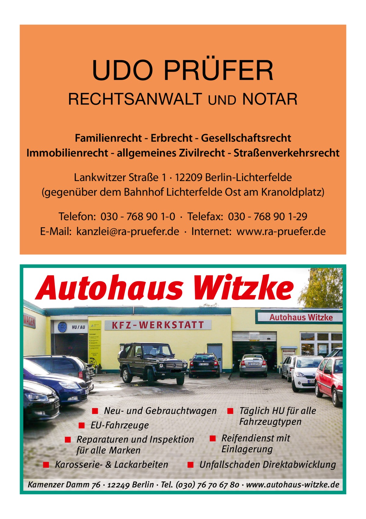 UDO PRÜFER RECHTSANWALT  UND  NOTAR  Familienrecht - Erbrecht - Gesellschaftsrecht Immobilienrecht - allgemeines Zivilrecht - Straßenverkehrsrecht Lankwitzer Straße 1 · 12209 Berlin-Lichterfelde (gegenüber dem Bahnhof Lichterfelde Ost am Kranoldplatz) Telefon: 030 - 768 90 1-0 · Telefax: 030 - 768 90 1-29 E-Mail: kanzlei@ra-pruefer.de · Internet: www.ra-pruefer.de  Autohaus Witzke  ◾ Neu- und Gebrauchtwagen ◾ Täglich HU für alle Fahrzeugtypen ◾ EU-Fahrzeuge ◾ Reifendienst mit ◾ Reparaturen und Inspektion Einlagerung für alle Marken ◾ Karosserie- & Lackarbeiten ◾ Unfallschaden Direktabwicklung Kamenzer Damm 76 ⋅ 12249 Berlin ⋅ Tel. (o3o) 76 7o 67 8o ⋅ www.autohaus-witzke.de