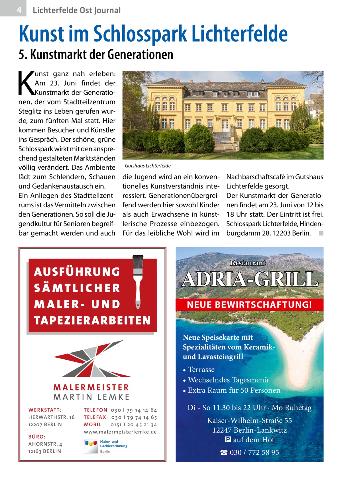 4  Lichterfelde Ost Journal  Kunst im Schlosspark Lichterfelde 5. Kunstmarkt der Generationen  K  unst ganz nah erleben: Am 23.  Juni findet der Kunstmarkt der Generationen, der vom Stadtteilzentrum Steglitz ins Leben gerufen wurde, zum fünften Mal statt. Hier kommen Besucher und Künstler ins Gespräch. Der schöne, grüne Schlosspark wirkt mit den ansprechend gestalteten Marktständen völlig verändert. Das Ambiente lädt zum Schlendern, Schauen und Gedankenaustausch ein. Ein Anliegen des Stadtteilzentrums ist das Vermitteln zwischen den Generationen. So soll die Jugendkultur für Senioren begreifbar gemacht werden und auch  Gutshaus Lichterfelde.  die Jugend wird an ein konventionelles Kunstverständnis interessiert. Generationenübergreifend werden hier sowohl Kinder als auch Erwachsene in künstlerische Prozesse einbezogen. Für das leibliche Wohl wird im  AUSFÜH RUNG SÄ MTLICH ER M ALER- U N D TAPEZI ER ARBEITEN  Nachbarschaftscafé im Gutshaus Lichterfelde gesorgt. Der Kunstmarkt der Generationen findet am 23. Juni von 12 bis 18 Uhr statt. Der Eintritt ist frei. Schlosspark Lichterfelde, Hindenburgdamm 28, 12203 Berlin. � ◾  Restaurant  ADRIA-GRILL NEUE BEWIRTSCHAFTUNG! Neue Speisekarte mit Spezialitäten vom Keramikund Lavasteingrill • Terrasse • Wechselndes Tagesmenü • Extra Raum für 50 Personen  WE R KSTAT T: HERWARTHSTR. 16 12207 BERLIN B Ü RO: AHORNSTR. 4 12163 BERLIN  TELEFO N 03 0 I 79 74 1 4 64 TELEFA X 03 0 I 79 74 1 4 65 MO B I L 01 51 I 2 0 4 5 2 1 3 4 www.malermeisterlemke.de Maler- und Lackiererinnung Berlin  Di - So 11.30 bis 22 Uhr · Mo Ruhetag Kaiser-Wilhelm-Straße 55 12247 Berlin-Lankwitz � auf dem Hof ☎ 030 / 772 58 95