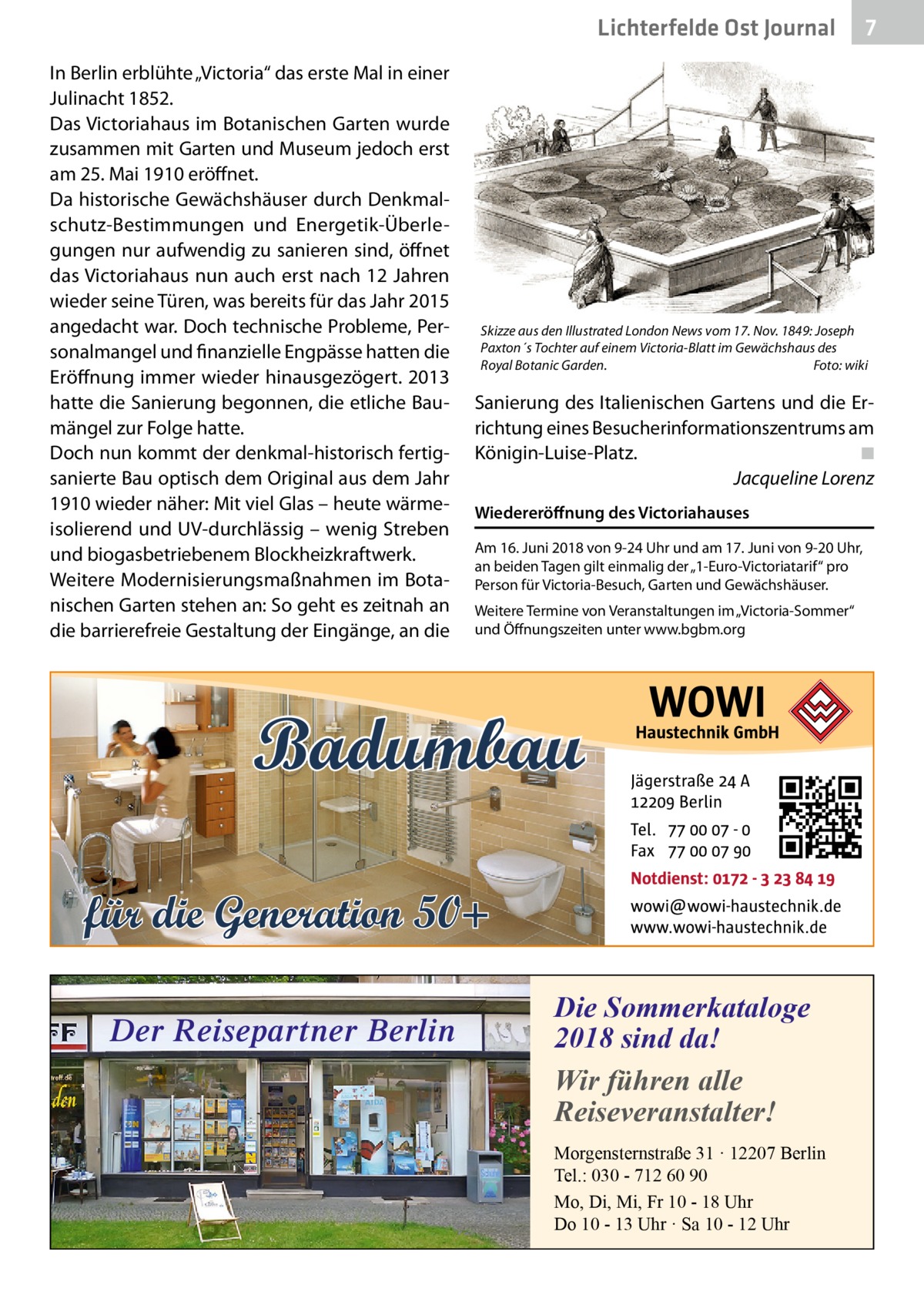 Lichterfelde Ost Journal In Berlin erblühte „Victoria“ das erste Mal in einer Julinacht 1852. Das Victoriahaus im Botanischen Garten wurde zusammen mit Garten und Museum jedoch erst am 25. Mai 1910 eröffnet. Da historische Gewächshäuser durch Denkmalschutz-Bestimmungen und Energetik-Überlegungen nur aufwendig zu sanieren sind, öffnet das Victoriahaus nun auch erst nach 12 Jahren wieder seine Türen, was bereits für das Jahr 2015 angedacht war. Doch technische Probleme, Personalmangel und finanzielle Engpässe hatten die Eröffnung immer wieder hinausgezögert. 2013 hatte die Sanierung begonnen, die etliche Baumängel zur Folge hatte. Doch nun kommt der denkmal-historisch fertigsanierte Bau optisch dem Original aus dem Jahr 1910 wieder näher: Mit viel Glas – heute wärmeisolierend und UV-durchlässig – wenig Streben und biogasbetriebenem Blockheizkraftwerk. Weitere Modernisierungsmaßnahmen im Botanischen Garten stehen an: So geht es zeitnah an die barrierefreie Gestaltung der Eingänge, an die  Skizze aus den Illustrated London News vom 17. Nov. 1849: Joseph Paxton´s Tochter auf einem Victoria-Blatt im Gewächshaus des Royal Botanic Garden.� Foto: wiki  Sanierung des Italienischen Gartens und die Errichtung eines Besucherinformationszentrums am Königin-Luise-Platz.� ◾ � Jacqueline Lorenz Wiedereröffnung des Victoriahauses Am 16. Juni 2018 von 9-24 Uhr und am 17. Juni von 9-20 Uhr, an beiden Tagen gilt einmalig der „1-Euro-Victoriatarif“ pro Person für Victoria-Besuch, Garten und Gewächshäuser. Weitere Termine von Veranstaltungen im „Victoria-Sommer“ und Öffnungszeiten unter www.bgbm.org  Badumbau für die Generation 50+ Der Reisepartner Berlin  7 7  Die Sommerkataloge 2018 sind da! Wir führen alle Reiseveranstalter! Morgensternstraße 31 · 12207 Berlin Tel.: 030 - 712 60 90 Mo, Di, Mi, Fr 10 - 18 Uhr Do 10 - 13 Uhr · Sa 10 - 12 Uhr