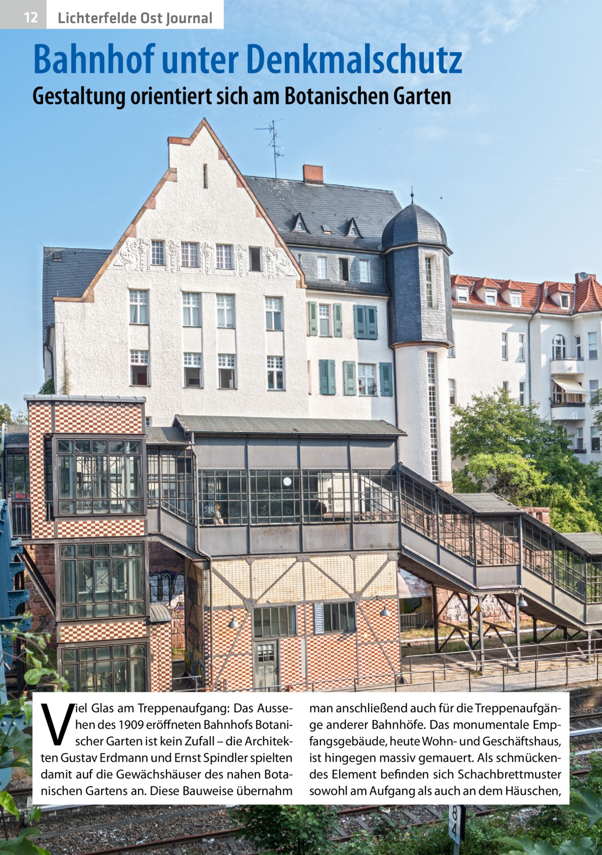 12  Lichterfelde Ost Journal  Bahnhof unter Denkmalschutz Gestaltung orientiert sich am Botanischen Garten  V  iel Glas am Treppenaufgang: Das Aussehen des 1909 eröffneten Bahnhofs Botanischer Garten ist kein Zufall – die Architekten Gustav Erdmann und Ernst Spindler spielten damit auf die Gewächshäuser des nahen Botanischen Gartens an. Diese Bauweise übernahm  man anschließend auch für die Treppenaufgänge anderer Bahnhöfe. Das monumentale Empfangsgebäude, heute Wohn- und Geschäftshaus, ist hingegen massiv gemauert. Als schmückendes Element befinden sich Schachbrettmuster sowohl am Aufgang als auch an dem Häuschen,