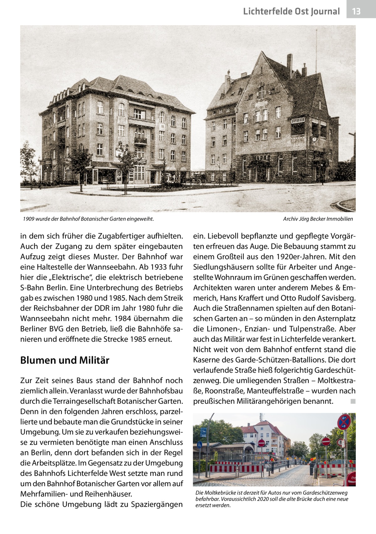 Lichterfelde Ost Journal  1909 wurde der Bahnhof Botanischer Garten eingeweiht.�  in dem sich früher die Zugabfertiger aufhielten. Auch der Zugang zu dem später eingebauten Aufzug zeigt dieses Muster. Der Bahnhof war eine Haltestelle der Wannseebahn. Ab 1933 fuhr hier die „Elektrische“, die elektrisch betriebene S-Bahn Berlin. Eine Unterbrechung des Betriebs gab es zwischen 1980 und 1985. Nach dem Streik der Reichsbahner der DDR im Jahr 1980 fuhr die Wannseebahn nicht mehr. 1984 übernahm die Berliner BVG den Betrieb, ließ die Bahnhöfe sanieren und eröffnete die Strecke 1985 erneut.  Blumen und Militär Zur Zeit seines Baus stand der Bahnhof noch ziemlich allein. Veranlasst wurde der Bahnhofsbau durch die Terraingesellschaft Botanischer Garten. Denn in den folgenden Jahren erschloss, parzellierte und bebaute man die Grundstücke in seiner Umgebung. Um sie zu verkaufen beziehungsweise zu vermieten benötigte man einen Anschluss an Berlin, denn dort befanden sich in der Regel die Arbeitsplätze. Im Gegensatz zu der Umgebung des Bahnhofs Lichterfelde West setzte man rund um den Bahnhof Botanischer Garten vor allem auf Mehrfamilien- und Reihenhäuser. Die schöne Umgebung lädt zu Spaziergängen  13 13  Archiv Jörg Becker Immobilien  ein. Liebevoll bepflanzte und gepflegte Vorgärten erfreuen das Auge. Die Bebauung stammt zu einem Großteil aus den 1920er-Jahren. Mit den Siedlungshäusern sollte für Arbeiter und Angestellte Wohnraum im Grünen geschaffen werden. Architekten waren unter anderem Mebes & Emmerich, Hans Kraffert und Otto Rudolf Savisberg. Auch die Straßennamen spielten auf den Botanischen Garten an – so münden in den Asternplatz die Limonen-, Enzian- und Tulpenstraße. Aber auch das Militär war fest in Lichterfelde verankert. Nicht weit von dem Bahnhof entfernt stand die Kaserne des Garde-Schützen-Batallions. Die dort verlaufende Straße hieß folgerichtig Gardeschützenweg. Die umliegenden Straßen – Moltkestraße, Roonstraße, Manteuffelstraße – wurden nach preußischen Militärangehörigen benannt. � ◾  Die Moltkebrücke ist derzeit für Autos nur vom Gardeschützenweg befahrbar. Voraussichtlich 2020 soll die alte Brücke duch eine neue ersetzt werden.