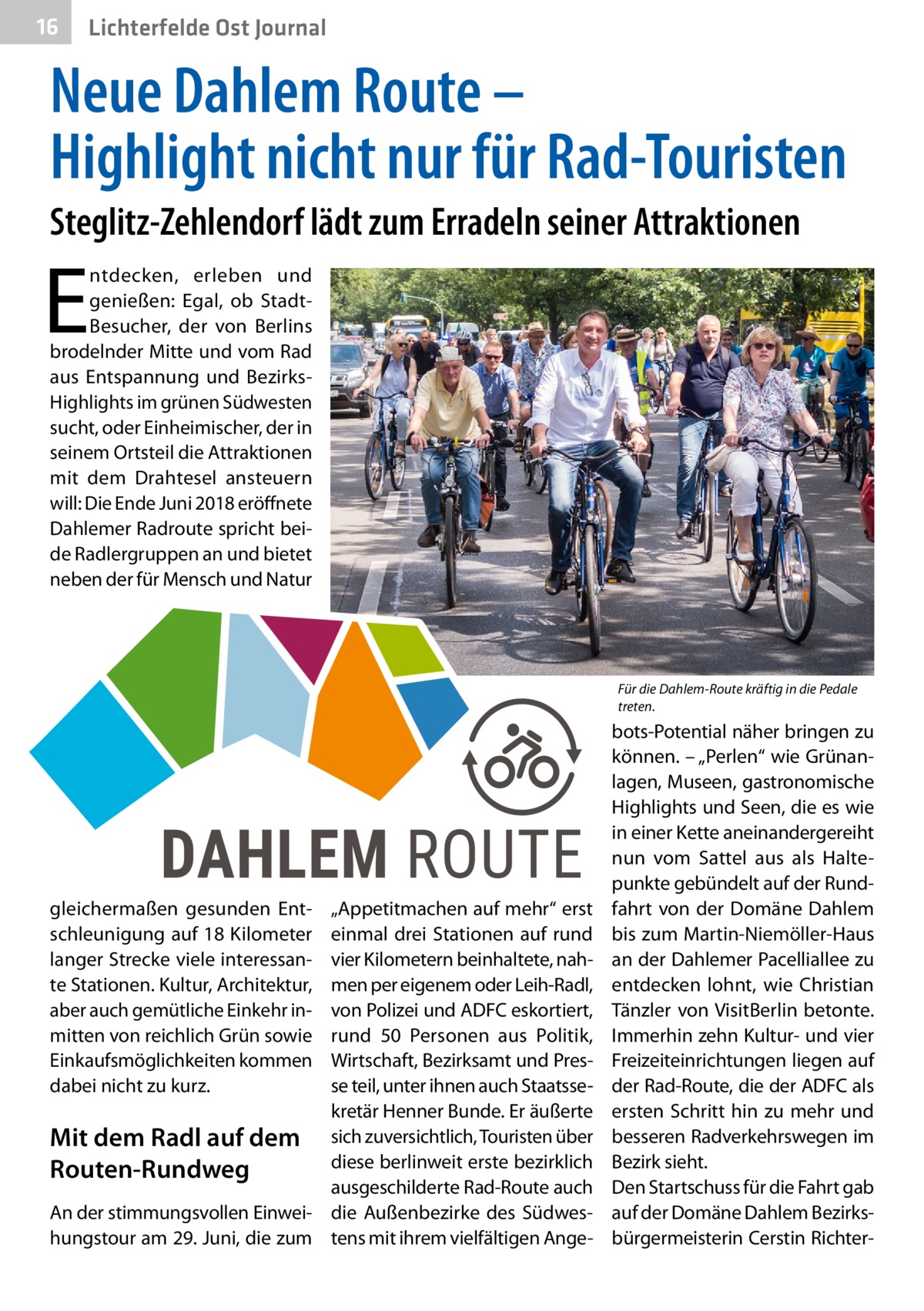 16  Lichterfelde Ost Journal  Neue Dahlem Route – Highlight nicht nur für Rad-Touristen Steglitz-Zehlendorf lädt zum Erradeln seiner Attraktionen  E  ntdecken, erleben und genießen: Egal, ob StadtBesucher, der von Berlins brodelnder Mitte und vom Rad aus Entspannung und BezirksHighlights im grünen Südwesten sucht, oder Einheimischer, der in seinem Ortsteil die Attraktionen mit dem Drahtesel ansteuern will: Die Ende Juni 2018 eröffnete Dahlemer Radroute spricht beide Radlergruppen an und bietet neben der für Mensch und Natur  Für die Dahlem-Route kräftig in die Pedale treten.  gleichermaßen gesunden Entschleunigung auf 18 Kilometer langer Strecke viele interessante Stationen. Kultur, Architektur, aber auch gemütliche Einkehr inmitten von reichlich Grün sowie Einkaufsmöglichkeiten kommen dabei nicht zu kurz.  „Appetitmachen auf mehr“ erst einmal drei Stationen auf rund vier Kilometern beinhaltete, nahmen per eigenem oder Leih-Radl, von Polizei und ADFC eskortiert, rund 50  Personen aus Politik, Wirtschaft, Bezirksamt und Presse teil, unter ihnen auch Staatssekretär Henner Bunde. Er äußerte Mit dem Radl auf dem sich zuversichtlich, Touristen über diese berlinweit erste bezirklich Routen-Rundweg ausgeschilderte Rad-Route auch An der stimmungsvollen Einwei- die Außenbezirke des Südweshungstour am 29. Juni, die zum tens mit ihrem vielfältigen Ange bots-Potential näher bringen zu können. – „Perlen“ wie Grünanlagen, Museen, gastronomische Highlights und Seen, die es wie in einer Kette aneinandergereiht nun vom Sattel aus als Haltepunkte gebündelt auf der Rundfahrt von der Domäne Dahlem bis zum Martin-Niemöller-Haus an der Dahlemer Pacelliallee zu entdecken lohnt, wie Christian Tänzler von VisitBerlin betonte. Immerhin zehn Kultur- und vier Freizeiteinrichtungen liegen auf der Rad-Route, die der ADFC als ersten Schritt hin zu mehr und besseren Radverkehrswegen im Bezirk sieht. Den Startschuss für die Fahrt gab auf der Domäne Dahlem Bezirksbürgermeisterin Cerstin Richte