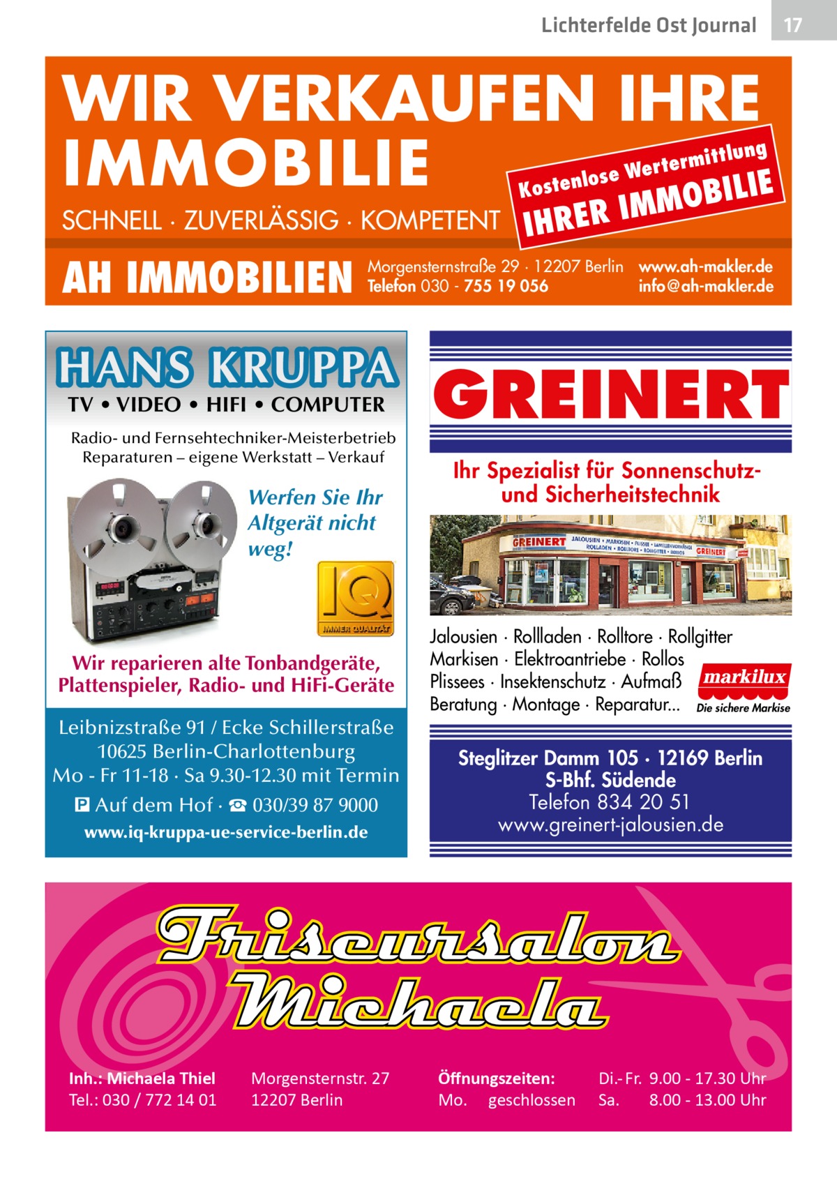 Lichterfelde Ost Journal  17 17  WIR VERKAUFEN IHRE IMMOBILIE IE MOBIL Kost  SCHNELL · ZUVERLÄSSIG · KOMPETENT  AH IMMOBILIEN  IHRER  IM  Morgensternstraße 29 · 12207 Berlin www.ah-makler.de Telefon 030 - 755 19 056 info@ah-makler.de  HANS KRUPPA TV • VIDEO • HIFI • COMPUTER  Radio- und Fernsehtechniker-Meisterbetrieb Reparaturen – eigene Werkstatt – Verkauf  Werfen Sie Ihr Altgerät nicht weg!  Wir reparieren alte Tonbandgeräte, Plattenspieler, Radio- und HiFi-Geräte Leibnizstraße 91 / Ecke Schillerstraße 10625 Berlin-Charlottenburg Mo - Fr 11-18 · Sa 9.30-12.30 mit Termin � Auf dem Hof · ☎ 030/39 87 9000 www.iq-kruppa-ue-service-berlin.de  Inh.: Michaela Thiel Tel.: 030 / 772 14 01  lung  ermitt  Wert enlose  Morgensternstr. 27 12207 Berlin  GREINERT Ihr Spezialist für Sonnenschutzund Sicherheitstechnik  Jalousien · Rollladen · Rolltore · Rollgitter Markisen · Elektroantriebe · Rollos Plissees · Insektenschutz · Aufmaß Beratung · Montage · Reparatur... Die sichere Markise  Steglitzer Damm 105 · 12169 Berlin S-Bhf. Südende Telefon 834 20 51 www.greinert-jalousien.de  Öﬀnungszeiten: Mo. geschlossen  Di.- Fr. 9.00 - 17.30 Uhr Sa. 8.00 - 13.00 Uhr