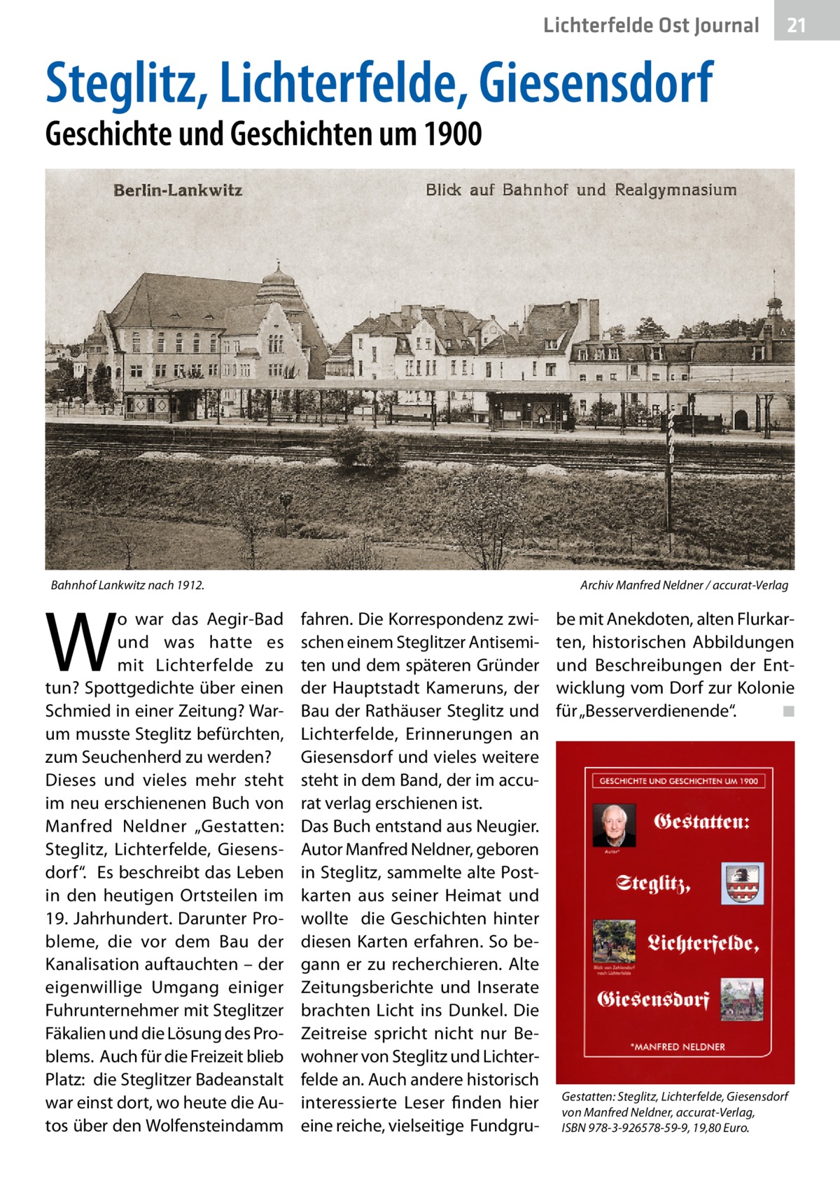 Lichterfelde Ost Journal  21 21  Steglitz, Lichterfelde, Giesensdorf Geschichte und Geschichten um 1900  Bahnhof Lankwitz nach 1912.�  W  o war das Aegir-Bad und was hatte es mit Lichterfelde zu tun? Spottgedichte über einen Schmied in einer Zeitung? Warum musste Steglitz befürchten, zum Seuchenherd zu werden? Dieses und vieles mehr steht im neu erschienenen Buch von Manfred Neldner „Gestatten: Steglitz, Lichterfelde, Giesensdorf“. Es beschreibt das Leben in den heutigen Ortsteilen im 19. Jahrhundert. Darunter Probleme, die vor dem Bau der Kanalisation auftauchten – der eigenwillige Umgang einiger Fuhrunternehmer mit Steglitzer Fäkalien und die Lösung des Problems. Auch für die Freizeit blieb Platz: die Steglitzer Badeanstalt war einst dort, wo heute die Autos über den Wolfensteindamm  Archiv Manfred Neldner / accurat-Verlag  fahren. Die Korrespondenz zwischen einem Steglitzer Antisemiten und dem späteren Gründer der Hauptstadt Kameruns, der Bau der Rathäuser Steglitz und Lichterfelde, Erinnerungen an Giesensdorf und vieles weitere steht in dem Band, der im accurat verlag erschienen ist. Das Buch entstand aus Neugier. Autor Manfred Neldner, geboren in Steglitz, sammelte alte Postkarten aus seiner Heimat und wollte die Geschichten hinter diesen Karten erfahren. So begann er zu recherchieren. Alte Zeitungsberichte und Inserate brachten Licht ins Dunkel. Die Zeitreise spricht nicht nur Bewohner von Steglitz und Lichterfelde an. Auch andere historisch interessierte Leser finden hier eine reiche, vielseitige Fundgru be mit Anekdoten, alten Flurkarten, historischen Abbildungen und Beschreibungen der Entwicklung vom Dorf zur Kolonie für „Besserverdienende“. � ◾  Gestatten: Steglitz, Lichterfelde, Giesensdorf von Manfred Neldner, accurat-Verlag, ISBN 978-3-926578-59-9, 19,80 Euro.