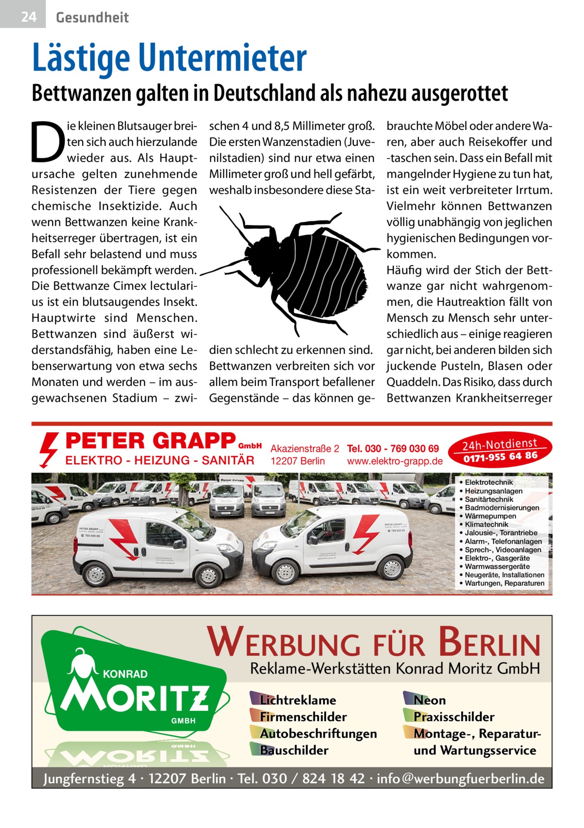 24  Gesundheit  Lästige Untermieter  Bettwanzen galten in Deutschland als nahezu ausgerottet  D  ie kleinen Blutsauger breiten sich auch hierzulande wieder aus. Als Hauptursache gelten zunehmende Resistenzen der Tiere gegen chemische Insektizide. Auch wenn Bettwanzen keine Krankheitserreger übertragen, ist ein Befall sehr belastend und muss professionell bekämpft werden. Die Bettwanze Cimex lectularius ist ein blutsaugendes Insekt. Hauptwirte sind Menschen. Bettwanzen sind äußerst widerstandsfähig, haben eine Lebenserwartung von etwa sechs Monaten und werden – im ausgewachsenen Stadium – zwi schen 4 und 8,5 Millimeter groß. Die ersten Wanzenstadien (Juvenilstadien) sind nur etwa einen Millimeter groß und hell gefärbt, weshalb insbesondere diese Sta brauchte Möbel oder andere Waren, aber auch Reisekoffer und -taschen sein. Dass ein Befall mit mangelnder Hygiene zu tun hat, ist ein weit verbreiteter Irrtum. Vielmehr können Bettwanzen völlig unabhängig von jeglichen hygienischen Bedingungen vorkommen. Häufig wird der Stich der Bettwanze gar nicht wahrgenommen, die Hautreaktion fällt von Mensch zu Mensch sehr unterschiedlich aus – einige reagieren dien schlecht zu erkennen sind. gar nicht, bei anderen bilden sich Bettwanzen verbreiten sich vor juckende Pusteln, Blasen oder allem beim Transport befallener Quaddeln. Das Risiko, dass durch Gegenstände – das können ge- Bettwanzen Krankheitserreger  PETER GRAPP  GmbH  ELEKTRO - HEIZUNG - SANITÄR  Akazienstraße 2 Tel. 030 - 769 030 69 12207 Berlin www.elektro-grapp.de  24 h-N otd ien st  017 1-9 55 64 86  • • • • • • • • • • • • •  Elektrotechnik Heizungsanlagen Sanitärtechnik Badmodernisierungen Wärmepumpen Klimatechnik Jalousie-, Torantriebe Alarm-, Telefonanlagen Sprech-, Videoanlagen Elektro-, Gasgeräte Warmwassergeräte Neugeräte, Installationen Wartungen, Reparaturen  WERBUNG FÜR BERLIN Reklame-Werkstätten Konrad Moritz GmbH Lichtreklame Firmenschilder Autobeschriftungen Bauschilder  Neon Praxisschilder Montage-, Reparaturund Wartungsservice  Jungfernstieg 4 · 12207 Berlin · Tel. 030 / 824 18 42 · info@werbungfuerberlin.de