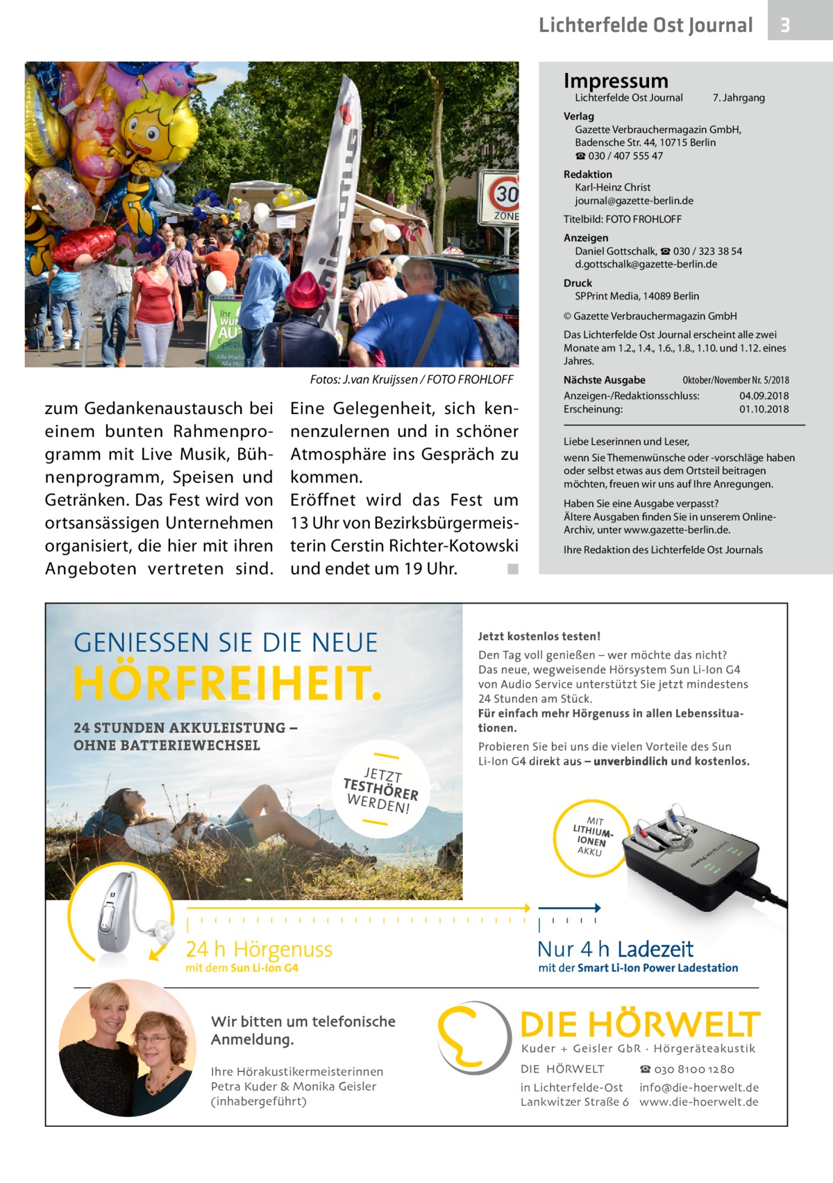 Lichterfelde Ost Journal Impressum  Lichterfelde Ost Journal	  3  7. Jahrgang  Verlag Gazette Verbrauchermagazin GmbH, Badensche Str. 44, 10715 Berlin ☎ 030 / 407 555 47 Redaktion Karl-Heinz Christ journal@gazette-berlin.de Titelbild: FOTO FROHLOFF Anzeigen Daniel Gottschalk, ☎ 030 / 323 38 54 d.gottschalk@gazette-berlin.de Druck SPPrint Media, 14089 Berlin © Gazette Verbrauchermagazin GmbH Das Lichterfelde Ost Journal erscheint alle zwei Monate am 1.2., 1.4., 1.6., 1.8., 1.10. und 1.12. eines Jahres.  Fotos: J.van Kruijssen / FOTO FROHLOFF  zum Gedankenaustausch bei einem bunten Rahmenprogramm mit Live Musik, Bühnenprogramm, Speisen und Getränken. Das Fest wird von ortsansässigen Unternehmen organisiert, die hier mit ihren Angeboten vertreten sind.  Eine Gelegenheit, sich kennenzulernen und in schöner Atmosphäre ins Gespräch zu kommen. Eröffnet wird das Fest um 13 Uhr von Bezirksbürgermeisterin Cerstin Richter-Kotowski und endet um 19 Uhr. � ◾  Nächste Ausgabe 	 Oktober/November Nr. 5/2018 Anzeigen-/Redaktionsschluss:	04.09.2018 Erscheinung:	01.10.2018 Liebe Leserinnen und Leser, wenn Sie Themenwünsche oder -vorschläge haben oder selbst etwas aus dem Ortsteil beitragen möchten, freuen wir uns auf Ihre Anregungen. Haben Sie eine Ausgabe verpasst? Ältere Ausgaben finden Sie in unserem OnlineArchiv, unter www.gazette-berlin.de. Ihre Redaktion des Lichterfelde Ost Journals  Wir bitten um telefonische Anmeldung. Ihre Hörakustikermeisterinnen Petra Kuder & Monika Geisler (inhabergeführt)  DIE HÖRWELT  ☎ 030 8100 1280  in Lichterfelde-Ost info@die-hoerwelt.de Lankwitzer Straße 6 www.die-hoerwelt.de