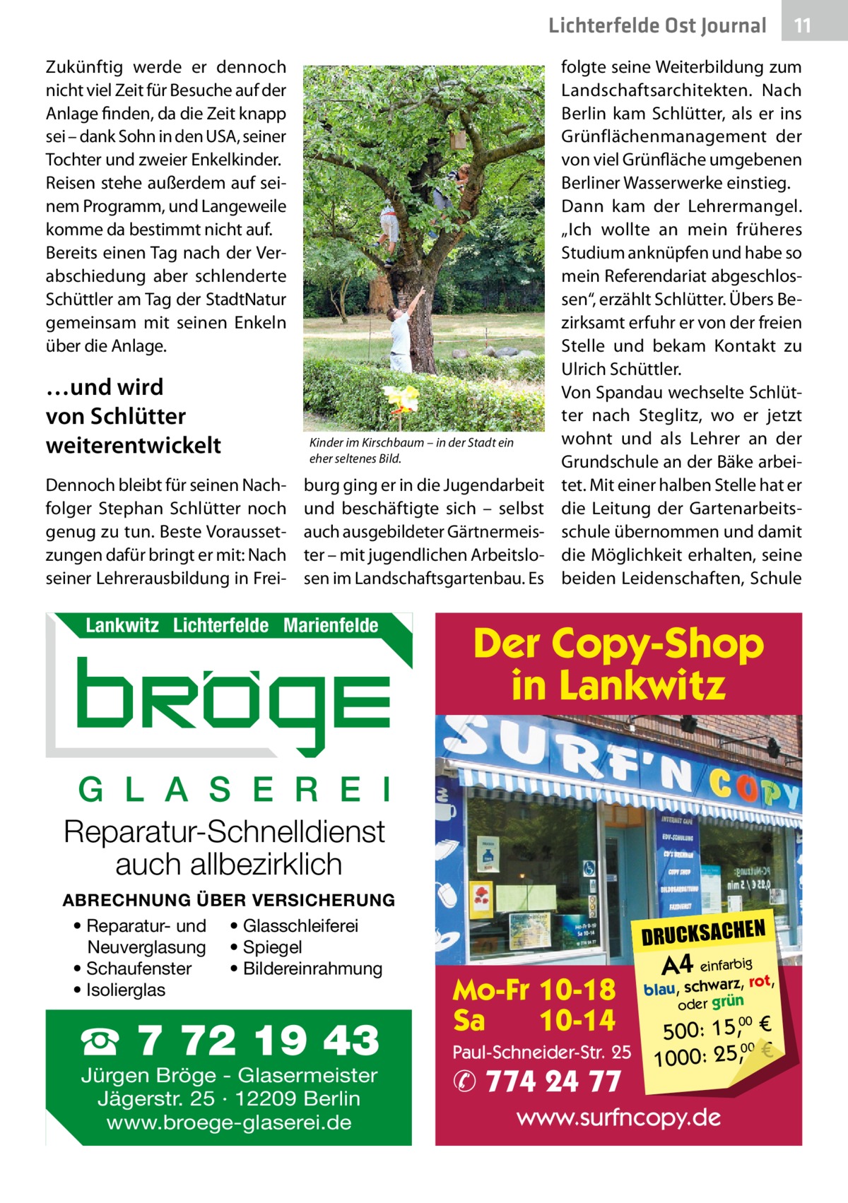 Lichterfelde Ost Journal Zukünftig werde er dennoch nicht viel Zeit für Besuche auf der Anlage finden, da die Zeit knapp sei – dank Sohn in den USA, seiner Tochter und zweier Enkelkinder. Reisen stehe außerdem auf seinem Programm, und Langeweile komme da bestimmt nicht auf. Bereits einen Tag nach der Verabschiedung aber schlenderte Schüttler am Tag der StadtNatur gemeinsam mit seinen Enkeln über die Anlage.  …und wird von Schlütter weiterentwickelt Dennoch bleibt für seinen Nachfolger Stephan Schlütter noch genug zu tun. Beste Voraussetzungen dafür bringt er mit: Nach seiner Lehrerausbildung in Frei Kinder im Kirschbaum – in der Stadt ein eher seltenes Bild.  burg ging er in die Jugendarbeit und beschäftigte sich – selbst auch ausgebildeter Gärtnermeister – mit jugendlichen Arbeitslosen im Landschaftsgartenbau. Es  Lankwitz Lichterfelde Marienfelde  folgte seine Weiterbildung zum Landschaftsarchitekten. Nach Berlin kam Schlütter, als er ins Grünflächenmanagement der von viel Grünfläche umgebenen Berliner Wasserwerke einstieg. Dann kam der Lehrermangel. „Ich wollte an mein früheres Studium anknüpfen und habe so mein Referendariat abgeschlossen“, erzählt Schlütter. Übers Bezirksamt erfuhr er von der freien Stelle und bekam Kontakt zu Ulrich Schüttler. Von Spandau wechselte Schlütter nach Steglitz, wo er jetzt wohnt und als Lehrer an der Grundschule an der Bäke arbeitet. Mit einer halben Stelle hat er die Leitung der Gartenarbeitsschule übernommen und damit die Möglichkeit erhalten, seine beiden Leidenschaften, Schule  Der Copy-Shop in Lankwitz  G L A S E R E I Reparatur-Schnelldienst auch allbezirklich ABRECHNUNG ÜBER VERSICHERUNG • Reparatur- und • Glasschleiferei Neuverglasung • Spiegel • Bildereinrahmung • Schaufenster • Isolierglas  ☎ 7 72 19 43 Jürgen Bröge - Glasermeister Jägerstr. 25 · 12209 Berlin www.broege-glaserei.de  11 11  DRUCKSACHEN  Mo-Fr 10-18 Sa 10-14  A4 einfarz,bigrot,  blau, schwar oder grün  00 500: 15, € Paul-Schneider-Str. 25 1000: 25,00 €  ✆ 774 24 77  www.surfncopy.de