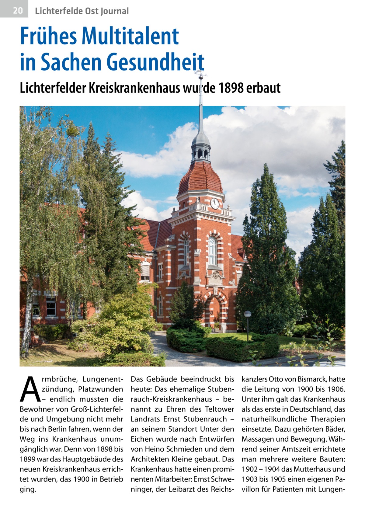 20  Lichterfelde Ost Journal  Frühes Multitalent in Sachen Gesundheit Lichterfelder Kreiskrankenhaus wurde 1898 erbaut  A  rmbrüche, Lungenentzündung, Platzwunden – endlich mussten die Bewohner von Groß-Lichterfelde und Umgebung nicht mehr bis nach Berlin fahren, wenn der Weg ins Krankenhaus unumgänglich war. Denn von 1898 bis 1899 war das Hauptgebäude des neuen Kreiskrankenhaus errichtet wurden, das 1900 in Betrieb ging.  Das Gebäude beeindruckt bis heute: Das ehemalige Stubenrauch-Kreiskrankenhaus – benannt zu Ehren des Teltower Landrats Ernst Stubenrauch – an seinem Standort Unter den Eichen wurde nach Entwürfen von Heino Schmieden und dem Architekten Kleine gebaut. Das Krankenhaus hatte einen prominenten Mitarbeiter: Ernst Schweninger, der Leibarzt des Reichs kanzlers Otto von Bismarck, hatte die Leitung von 1900 bis 1906. Unter ihm galt das Krankenhaus als das erste in Deutschland, das naturheilkundliche Therapien einsetzte. Dazu gehörten Bäder, Massagen und Bewegung. Während seiner Amtszeit errichtete man mehrere weitere Bauten: 1902 – 1904 das Mutterhaus und 1903 bis 1905 einen eigenen Pavillon für Patienten mit Lunge