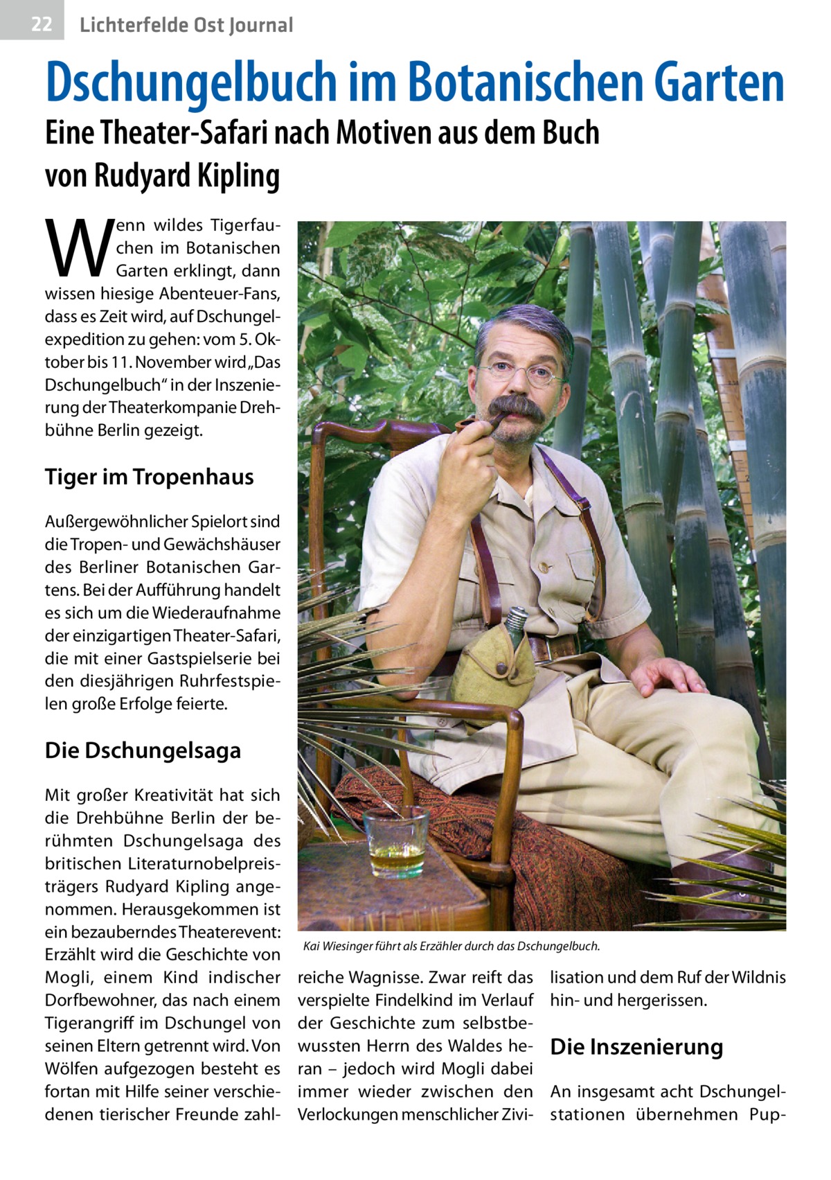 22  Lichterfelde Ost Journal  Dschungelbuch im Botanischen Garten Eine Theater-Safari nach Motiven aus dem Buch von Rudyard Kipling  W  enn wildes Tigerfauchen im Botanischen Garten erklingt, dann wissen hiesige Abenteuer-Fans, dass es Zeit wird, auf Dschungelexpedition zu gehen: vom 5. Oktober bis 11. November wird „Das Dschungelbuch“ in der Inszenierung der Theaterkompanie Drehbühne Berlin gezeigt.  Tiger im Tropenhaus Außergewöhnlicher Spielort sind die Tropen- und Gewächshäuser des Berliner Botanischen Gartens. Bei der Aufführung handelt es sich um die Wiederaufnahme der einzigartigen Theater-Safari, die mit einer Gastspielserie bei den diesjährigen Ruhrfestspielen große Erfolge feierte.  Die Dschungelsaga Mit großer Kreativität hat sich die Drehbühne Berlin der berühmten Dschungelsaga des britischen Literaturnobelpreisträgers Rudyard Kipling angenommen. Herausgekommen ist ein bezauberndes Theaterevent: Erzählt wird die Geschichte von Mogli, einem Kind indischer Dorfbewohner, das nach einem Tigerangriff im Dschungel von seinen Eltern getrennt wird. Von Wölfen aufgezogen besteht es fortan mit Hilfe seiner verschiedenen tierischer Freunde zahl Kai Wiesinger führt als Erzähler durch das Dschungelbuch.  reiche Wagnisse. Zwar reift das verspielte Findelkind im Verlauf der Geschichte zum selbstbewussten Herrn des Waldes heran – jedoch wird Mogli dabei immer wieder zwischen den Verlockungen menschlicher Zivi lisation und dem Ruf der Wildnis hin- und hergerissen.  Die Inszenierung An insgesamt acht Dschungelstationen übernehmen Pu