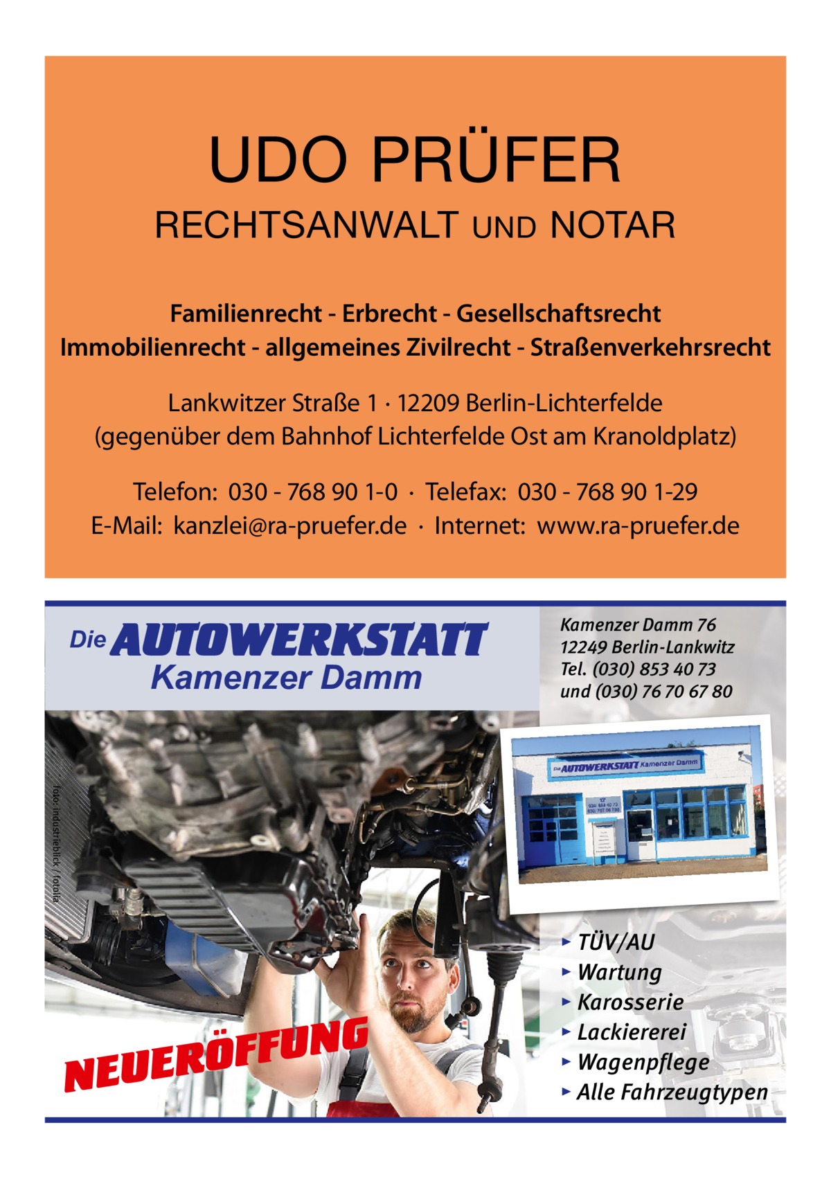 UDO PRÜFER RECHTSANWALT  UND  NOTAR  Familienrecht - Erbrecht - Gesellschaftsrecht Immobilienrecht - allgemeines Zivilrecht - Straßenverkehrsrecht Lankwitzer Straße 1 · 12209 Berlin-Lichterfelde (gegenüber dem Bahnhof Lichterfelde Ost am Kranoldplatz) Telefon: 030 - 768 90 1-0 · Telefax: 030 - 768 90 1-29 E-Mail: kanzlei@ra-pruefer.de · Internet: www.ra-pruefer.de  Die  AUTOWERKSTATT Kamenzer Damm  Kamenzer Damm 76 12249 Berlin-Lankwitz Tel. (030) 853 40 73 und (030) 76 70 67 80  foto: industrieblick / fotolia  NG U F F Ö R NEUE  ▸ TÜV/AU ▸ Wartung ▸ Karosserie ▸ Lackiererei ▸ Wagenpflege ▸ Alle Fahrzeugtypen