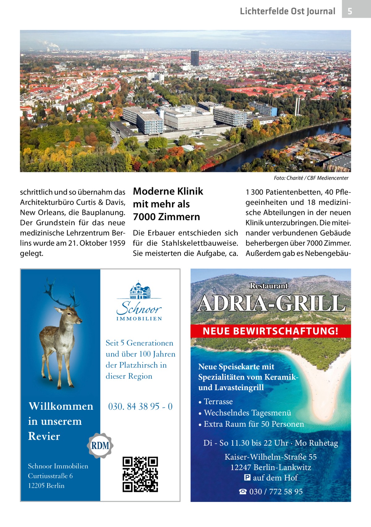 Lichterfelde Ost Journal  �  5  Foto: Charité / CBF Mediencenter  schrittlich und so übernahm das Moderne Klinik Architekturbüro Curtis & Davis, mit mehr als New Orleans, die Bauplanung. 7000 Zimmern Der Grundstein für das neue medizinische Lehrzentrum Ber- Die Erbauer entschieden sich lins wurde am 21. Oktober 1959 für die Stahlskelettbauweise. Sie meisterten die Aufgabe, ca. gelegt.  1 300 Patientenbetten, 40 Pflegeeinheiten und 18 medizinische Abteilungen in der neuen Klinik unterzubringen. Die miteinander verbundenen Gebäude beherbergen über 7000 Zimmer. Außerdem gab es Nebengebäu Restaurant  ADRIA-GRILL NEUE BEWIRTSCHAFTUNG! Seit 5 Generationen und über 100 Jahren der Platzhirsch in dieser Region  Willkommen in unserem Revier Schnoor Immobilien Curtiusstraße 6 12205 Berlin  030. 84 38 95 - 0  Neue Speisekarte mit Spezialitäten vom Keramikund Lavasteingrill • Terrasse • Wechselndes Tagesmenü • Extra Raum für 50 Personen  Di - So 11.30 bis 22 Uhr · Mo Ruhetag Kaiser-Wilhelm-Straße 55 12247 Berlin-Lankwitz � auf dem Hof ☎ 030 / 772 58 95