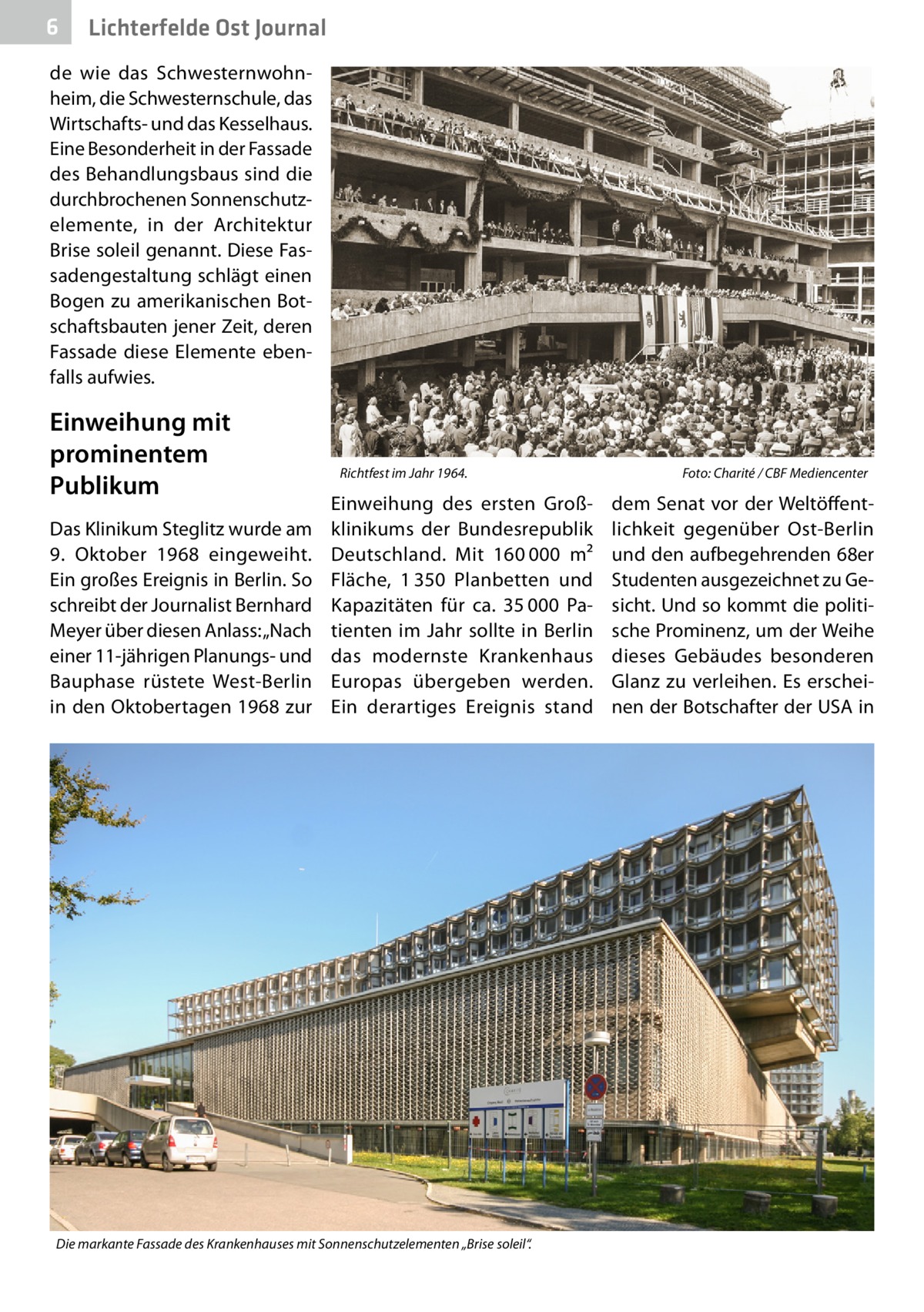 6  Lichterfelde Ost Journal  de wie das Schwesternwohnheim, die Schwesternschule, das Wirtschafts- und das Kesselhaus. Eine Besonderheit in der Fassade des Behandlungsbaus sind die durchbrochenen Sonnenschutz­ elemente, in der Architektur Brise soleil genannt. Diese Fassadengestaltung schlägt einen Bogen zu amerikanischen Botschaftsbauten jener Zeit, deren Fassade diese Elemente ebenfalls aufwies.  Einweihung mit prominentem Publikum Das Klinikum Steglitz wurde am 9.  Oktober 1968 eingeweiht. Ein großes Ereignis in Berlin. So schreibt der Journalist Bernhard Meyer über diesen Anlass: „Nach einer 11-jährigen Planungs- und Bauphase rüstete West-Berlin in den Oktobertagen 1968 zur  Richtfest im Jahr 1964.�  Einweihung des ersten Großklinikums der Bundesrepublik Deutschland. Mit 160 000  m² Fläche, 1 350  Planbetten und Kapazitäten für ca. 35 000  Patienten im Jahr sollte in Berlin das modernste Krankenhaus Europas übergeben werden. Ein derartiges Ereignis stand  Die markante Fassade des Krankenhauses mit Sonnenschutzelementen „Brise soleil“.  Foto: Charité / CBF Mediencenter  dem Senat vor der Weltöffentlichkeit gegenüber Ost-Berlin und den aufbegehrenden 68er Studenten ausgezeichnet zu Gesicht. Und so kommt die politische Prominenz, um der Weihe dieses Gebäudes besonderen Glanz zu verleihen. Es erscheinen der Botschafter der USA in