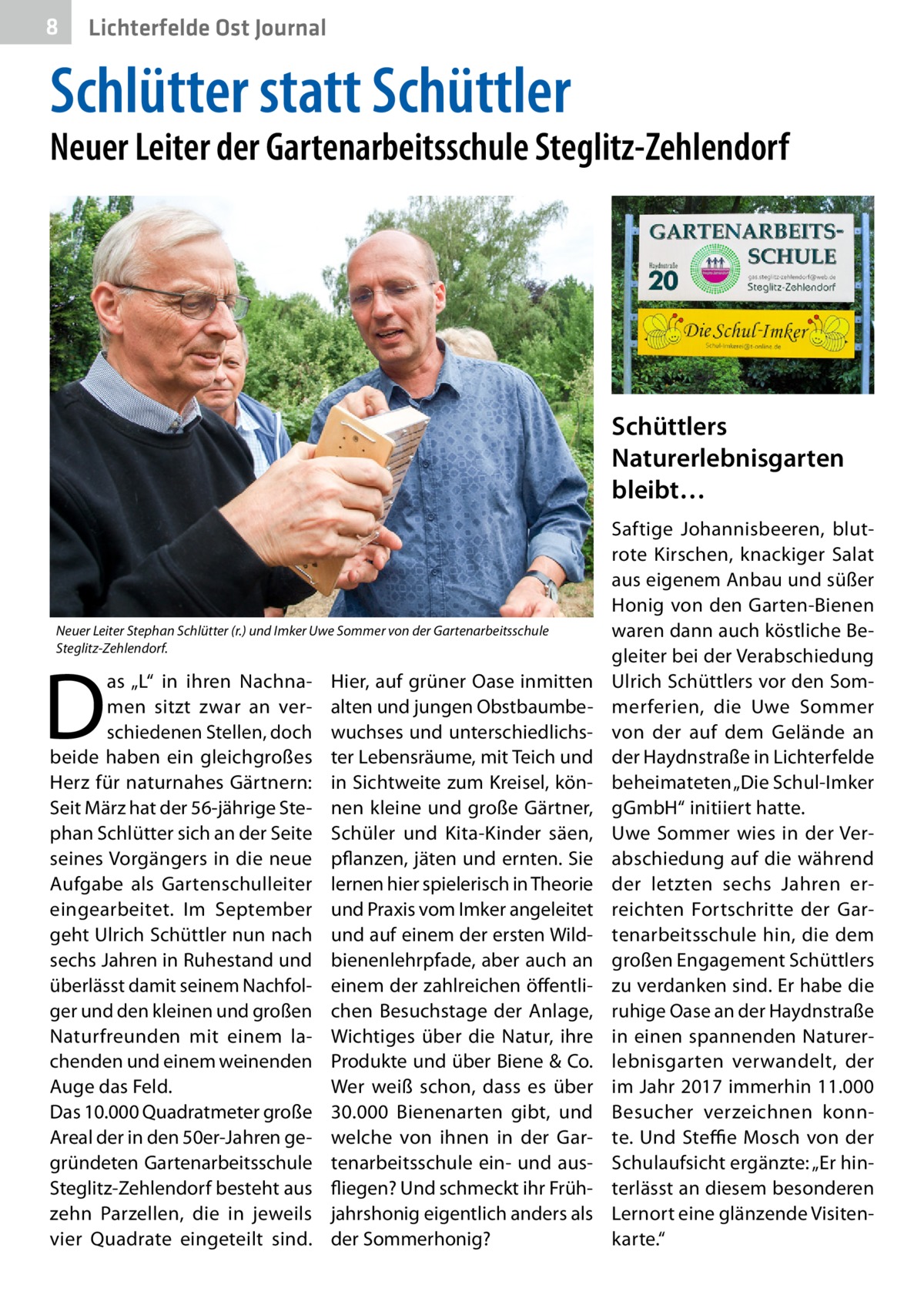 8  Lichterfelde Ost Journal  Schlütter statt Schüttler  Neuer Leiter der Gartenarbeitsschule Steglitz-Zehlendorf  Schüttlers Naturerlebnisgarten bleibt…  Neuer Leiter Stephan Schlütter (r.) und Imker Uwe Sommer von der Gartenarbeitsschule Steglitz-Zehlendorf.  D  as „L“ in ihren Nachnamen sitzt zwar an verschiedenen Stellen, doch beide haben ein gleichgroßes Herz für naturnahes Gärtnern: Seit März hat der 56-jährige Stephan Schlütter sich an der Seite seines Vorgängers in die neue Aufgabe als Gartenschulleiter eingearbeitet. Im September geht Ulrich Schüttler nun nach sechs Jahren in Ruhestand und überlässt damit seinem Nachfolger und den kleinen und großen Naturfreunden mit einem lachenden und einem weinenden Auge das Feld. Das 10.000 Quadratmeter große Areal der in den 50er-Jahren gegründeten Gartenarbeitsschule Steglitz-Zehlendorf besteht aus zehn Parzellen, die in jeweils vier Quadrate eingeteilt sind.  Hier, auf grüner Oase inmitten alten und jungen Obstbaumbewuchses und unterschiedlichster Lebensräume, mit Teich und in Sichtweite zum Kreisel, können kleine und große Gärtner, Schüler und Kita-Kinder säen, pflanzen, jäten und ernten. Sie lernen hier spielerisch in Theorie und Praxis vom Imker angeleitet und auf einem der ersten Wildbienenlehrpfade, aber auch an einem der zahlreichen öffentlichen Besuchstage der Anlage, Wichtiges über die Natur, ihre Produkte und über Biene & Co. Wer weiß schon, dass es über 30.000  Bienenarten gibt, und welche von ihnen in der Gartenarbeitsschule ein- und ausfliegen? Und schmeckt ihr Frühjahrshonig eigentlich anders als der Sommerhonig?  Saftige Johannisbeeren, blutrote Kirschen, knackiger Salat aus eigenem Anbau und süßer Honig von den Garten-Bienen waren dann auch köstliche Begleiter bei der Verabschiedung Ulrich Schüttlers vor den Sommerferien, die Uwe Sommer von der auf dem Gelände an der Haydnstraße in Lichterfelde beheimateten „Die Schul-Imker gGmbH“ initiiert hatte. Uwe Sommer wies in der Verabschiedung auf die während der letzten sechs Jahren erreichten Fortschritte der Gartenarbeitsschule hin, die dem großen Engagement Schüttlers zu verdanken sind. Er habe die ruhige Oase an der Haydnstraße in einen spannenden Naturerlebnisgarten verwandelt, der im Jahr 2017 immerhin 11.000 Besucher verzeichnen konnte. Und Steffie Mosch von der Schulaufsicht ergänzte: „Er hinterlässt an diesem besonderen Lernort eine glänzende Visitenkarte.“