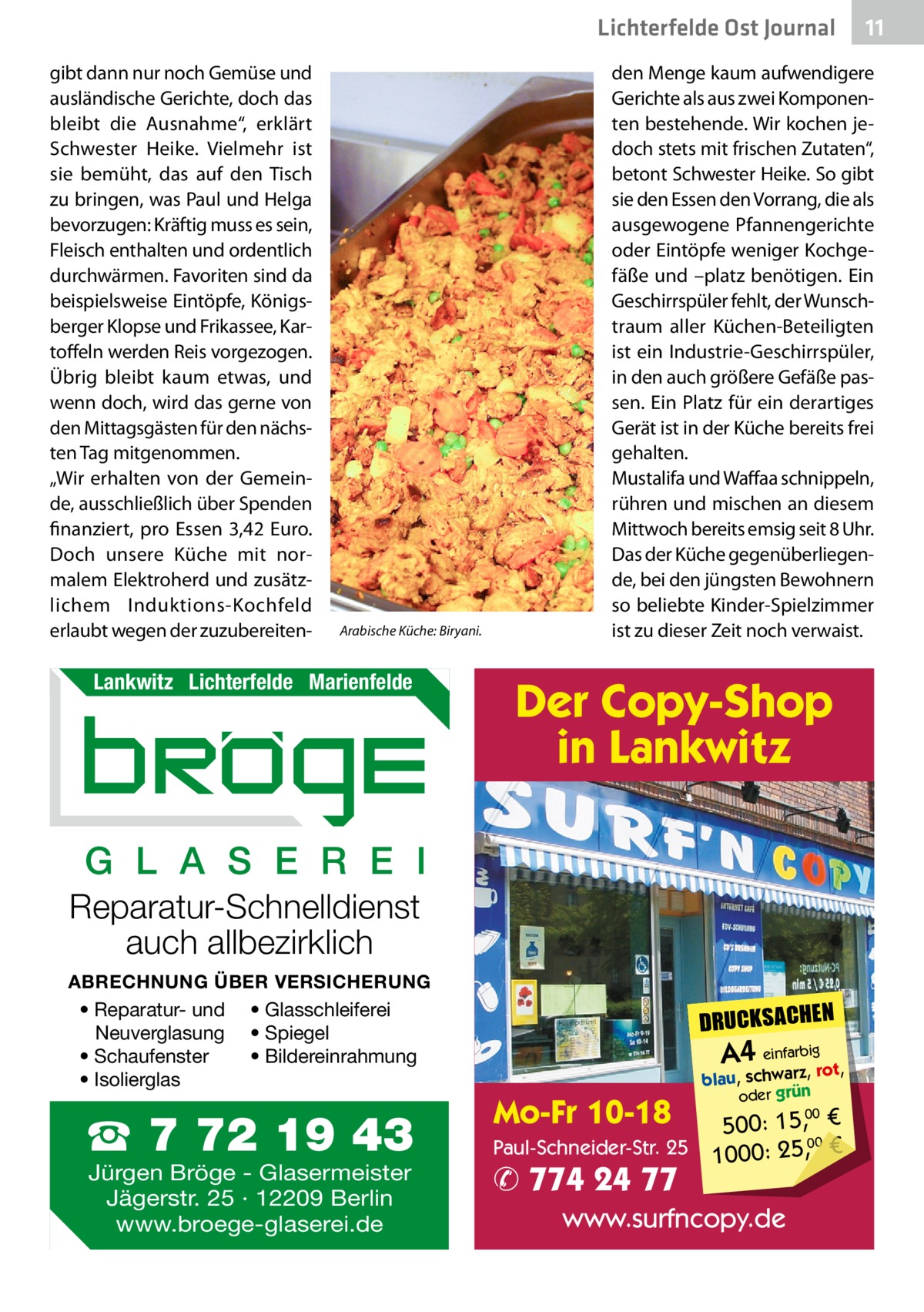 Lichterfelde Ost Journal gibt dann nur noch Gemüse und ausländische Gerichte, doch das bleibt die Ausnahme“, erklärt Schwester Heike. Vielmehr ist sie bemüht, das auf den Tisch zu bringen, was Paul und Helga bevorzugen: Kräftig muss es sein, Fleisch enthalten und ordentlich durchwärmen. Favoriten sind da beispielsweise Eintöpfe, Königsberger Klopse und Frikassee, Kartoffeln werden Reis vorgezogen. Übrig bleibt kaum etwas, und wenn doch, wird das gerne von den Mittagsgästen für den nächsten Tag mitgenommen. „Wir erhalten von der Gemeinde, ausschließlich über Spenden finanziert, pro Essen 3,42  Euro. Doch unsere Küche mit normalem Elektroherd und zusätzlichem Induktions-Kochfeld erlaubt wegen der zuzubereiten Arabische Küche: Biryani.  Lankwitz Lichterfelde Marienfelde  den Menge kaum aufwendigere Gerichte als aus zwei Komponenten bestehende. Wir kochen jedoch stets mit frischen Zutaten“, betont Schwester Heike. So gibt sie den Essen den Vorrang, die als ausgewogene Pfannengerichte oder Eintöpfe weniger Kochgefäße und –platz benötigen. Ein Geschirrspüler fehlt, der Wunschtraum aller Küchen-Beteiligten ist ein Industrie-Geschirrspüler, in den auch größere Gefäße passen. Ein Platz für ein derartiges Gerät ist in der Küche bereits frei gehalten. Mustalifa und Waffaa schnippeln, rühren und mischen an diesem Mittwoch bereits emsig seit 8 Uhr. Das der Küche gegenüberliegende, bei den jüngsten Bewohnern so beliebte Kinder-Spielzimmer ist zu dieser Zeit noch verwaist.  Der Copy-Shop in Lankwitz  G L A S E R E I Reparatur-Schnelldienst auch allbezirklich ABRECHNUNG ÜBER VERSICHERUNG • Reparatur- und • Glasschleiferei Neuverglasung • Spiegel • Bildereinrahmung • Schaufenster • Isolierglas  ☎ 7 72 19 43 Jürgen Bröge - Glasermeister Jägerstr. 25 · 12209 Berlin www.broege-glaserei.de  11 11  DRUCKSACHEN  A4 einfarz,bigrot,  Mo-Fr 10-18  blau, schwar oder grün  00 500: 15, € Paul-Schneider-Str. 25 1000: 25,00 €  ✆ 774 24 77  www.surfncopy.de