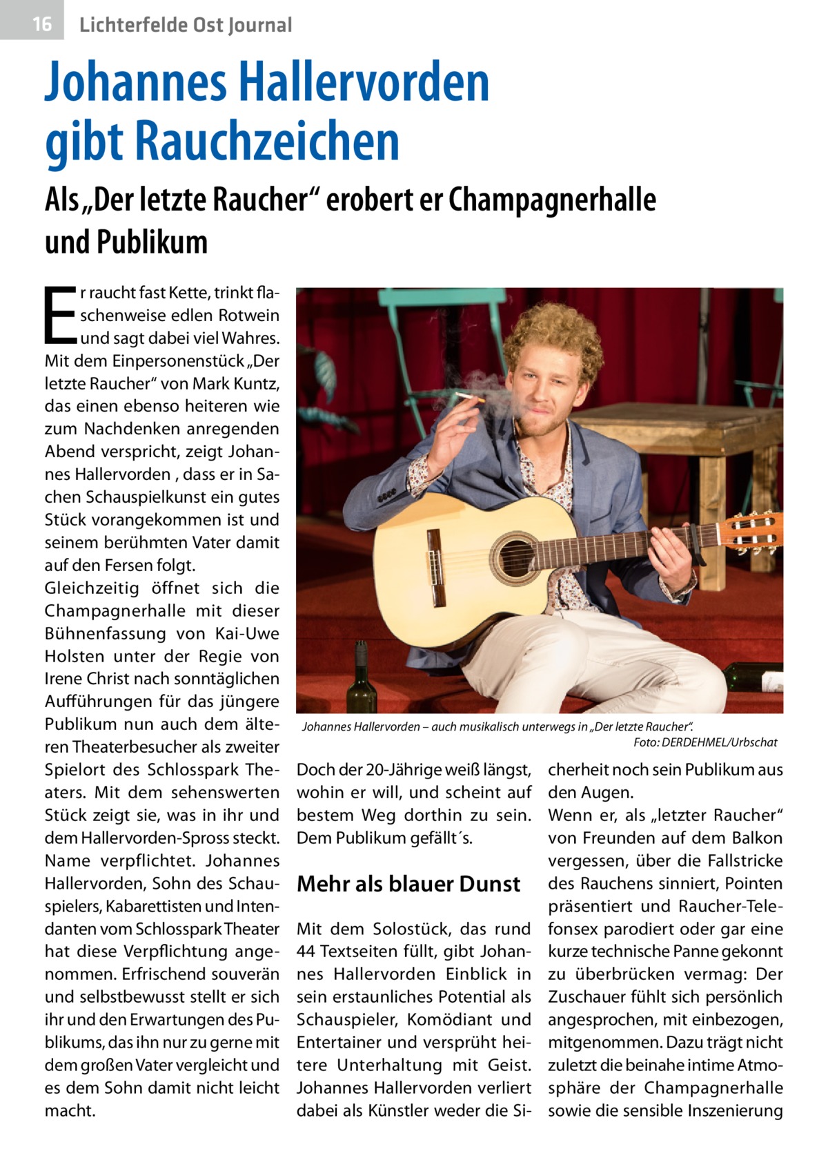 16  Lichterfelde Ost Journal  Johannes Hallervorden gibt Rauchzeichen Als „Der letzte Raucher“ erobert er Champagnerhalle und Publikum  E  r raucht fast Kette, trinkt flaschenweise edlen Rotwein und sagt dabei viel Wahres. Mit dem Einpersonenstück „Der letzte Raucher“ von Mark Kuntz, das einen ebenso heiteren wie zum Nachdenken anregenden Abend verspricht, zeigt Johannes Hallervorden , dass er in Sachen Schauspielkunst ein gutes Stück vorangekommen ist und seinem berühmten Vater damit auf den Fersen folgt. Gleichzeitig öffnet sich die Champagnerhalle mit dieser Bühnenfassung von Kai-Uwe Holsten unter der Regie von Irene Christ nach sonntäglichen Aufführungen für das jüngere Publikum nun auch dem älteren Theaterbesucher als zweiter Spielort des Schlosspark Theaters. Mit dem sehenswerten Stück zeigt sie, was in ihr und dem Hallervorden-Spross steckt. Name verpflichtet. Johannes Hallervorden, Sohn des Schauspielers, Kabarettisten und Intendanten vom Schlosspark Theater hat diese Verpflichtung angenommen. Erfrischend souverän und selbstbewusst stellt er sich ihr und den Erwartungen des Publikums, das ihn nur zu gerne mit dem großen Vater vergleicht und es dem Sohn damit nicht leicht macht.  Johannes Hallervorden – auch musikalisch unterwegs in „Der letzte Raucher“. Foto: DERDEHMEL/Urbschat  Doch der 20-Jährige weiß längst, wohin er will, und scheint auf bestem Weg dorthin zu sein. Dem Publikum gefällt´s.  Mehr als blauer Dunst Mit dem Solostück, das rund 44 Textseiten füllt, gibt Johannes Hallervorden Einblick in sein erstaunliches Potential als Schauspieler, Komödiant und Entertainer und versprüht heitere Unterhaltung mit Geist. Johannes Hallervorden verliert dabei als Künstler weder die Si cherheit noch sein Publikum aus den Augen. Wenn er, als „letzter Raucher“ von Freunden auf dem Balkon vergessen, über die Fallstricke des Rauchens sinniert, Pointen präsentiert und Raucher-Telefonsex parodiert oder gar eine kurze technische Panne gekonnt zu überbrücken vermag: Der Zuschauer fühlt sich persönlich angesprochen, mit einbezogen, mitgenommen. Dazu trägt nicht zuletzt die beinahe intime Atmosphäre der Champagnerhalle sowie die sensible Inszenierung
