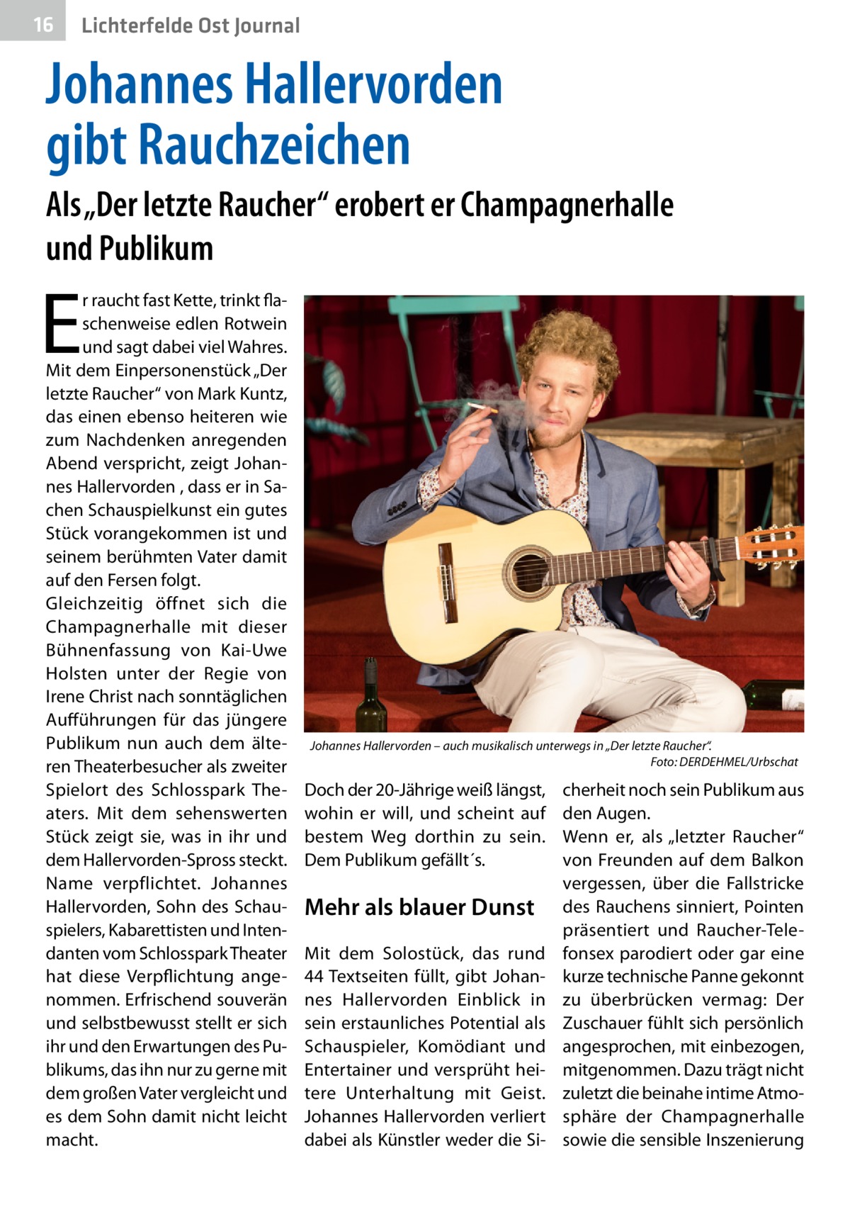 16  Lichterfelde Ost Journal  Johannes Hallervorden gibt Rauchzeichen Als „Der letzte Raucher“ erobert er Champagnerhalle und Publikum  E  r raucht fast Kette, trinkt flaschenweise edlen Rotwein und sagt dabei viel Wahres. Mit dem Einpersonenstück „Der letzte Raucher“ von Mark Kuntz, das einen ebenso heiteren wie zum Nachdenken anregenden Abend verspricht, zeigt Johannes Hallervorden , dass er in Sachen Schauspielkunst ein gutes Stück vorangekommen ist und seinem berühmten Vater damit auf den Fersen folgt. Gleichzeitig öffnet sich die Champagnerhalle mit dieser Bühnenfassung von Kai-Uwe Holsten unter der Regie von Irene Christ nach sonntäglichen Aufführungen für das jüngere Publikum nun auch dem älteren Theaterbesucher als zweiter Spielort des Schlosspark Theaters. Mit dem sehenswerten Stück zeigt sie, was in ihr und dem Hallervorden-Spross steckt. Name verpflichtet. Johannes Hallervorden, Sohn des Schauspielers, Kabarettisten und Intendanten vom Schlosspark Theater hat diese Verpflichtung angenommen. Erfrischend souverän und selbstbewusst stellt er sich ihr und den Erwartungen des Publikums, das ihn nur zu gerne mit dem großen Vater vergleicht und es dem Sohn damit nicht leicht macht.  Johannes Hallervorden – auch musikalisch unterwegs in „Der letzte Raucher“. Foto: DERDEHMEL/Urbschat  Doch der 20-Jährige weiß längst, wohin er will, und scheint auf bestem Weg dorthin zu sein. Dem Publikum gefällt´s.  Mehr als blauer Dunst Mit dem Solostück, das rund 44 Textseiten füllt, gibt Johannes Hallervorden Einblick in sein erstaunliches Potential als Schauspieler, Komödiant und Entertainer und versprüht heitere Unterhaltung mit Geist. Johannes Hallervorden verliert dabei als Künstler weder die Si cherheit noch sein Publikum aus den Augen. Wenn er, als „letzter Raucher“ von Freunden auf dem Balkon vergessen, über die Fallstricke des Rauchens sinniert, Pointen präsentiert und Raucher-Telefonsex parodiert oder gar eine kurze technische Panne gekonnt zu überbrücken vermag: Der Zuschauer fühlt sich persönlich angesprochen, mit einbezogen, mitgenommen. Dazu trägt nicht zuletzt die beinahe intime Atmosphäre der Champagnerhalle sowie die sensible Inszenierung