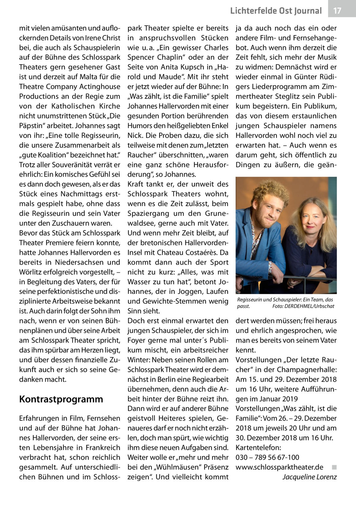 Lichterfelde Ost Journal mit vielen amüsanten und auflockernden Details von Irene Christ bei, die auch als Schauspielerin auf der Bühne des Schlosspark Theaters gern gesehener Gast ist und derzeit auf Malta für die Theatre Company Actinghouse Productions an der Regie zum von der Katholischen Kirche nicht unumstrittenen Stück „Die Päpstin“ arbeitet. Johannes sagt von ihr: „Eine tolle Regisseurin, die unsere Zusammenarbeit als „gute Koalition“ bezeichnet hat.“ Trotz aller Souveränität verrät er ehrlich: Ein komisches Gefühl sei es dann doch gewesen, als er das Stück eines Nachmittags erstmals gespielt habe, ohne dass die Regisseurin und sein Vater unter den Zuschauern waren. Bevor das Stück am Schlosspark Theater Premiere feiern konnte, hatte Johannes Hallervorden es bereits in Niedersachsen und Wörlitz erfolgreich vorgestellt, – in Begleitung des Vaters, der für seine perfektionistische und disziplinierte Arbeitsweise bekannt ist. Auch darin folgt der Sohn ihm nach, wenn er von seinen Bühnenplänen und über seine Arbeit am Schlosspark Theater spricht, das ihm spürbar am Herzen liegt, und über dessen finanzielle Zukunft auch er sich so seine Gedanken macht.  Kontrastprogramm Erfahrungen in Film, Fernsehen und auf der Bühne hat Johannes Hallervorden, der seine ersten Lebensjahre in Frankreich verbracht hat, schon reichlich gesammelt. Auf unterschiedlichen Bühnen und im Schloss park Theater spielte er bereits in anspruchsvollen Stücken wie u. a. „Ein gewisser Charles Spencer Chaplin“ oder an der Seite von Anita Kupsch in „Harold und Maude“. Mit ihr steht er jetzt wieder auf der Bühne: In „Was zählt, ist die Familie“ spielt Johannes Hallervorden mit einer gesunden Portion berührenden Humors den heißgeliebten Enkel Nick. Die Proben dazu, die sich teilweise mit denen zum „letzten Raucher“ überschnitten, „waren eine ganz schöne Herausforderung“, so Johannes. Kraft tankt er, der unweit des Schlosspark Theaters wohnt, wenn es die Zeit zulässt, beim Spaziergang um den Grunewaldsee, gerne auch mit Vater. Und wenn mehr Zeit bleibt, auf der bretonischen HallervordenInsel mit Chateau Costaérès. Da kommt dann auch der Sport nicht zu kurz: „Alles, was mit Wasser zu tun hat“, betont Johannes, der in Joggen, Laufen und Gewichte-Stemmen wenig Sinn sieht. Doch erst einmal erwartet den jungen Schauspieler, der sich im Foyer gerne mal unter´s Publikum mischt, ein arbeitsreicher Winter: Neben seinen Rollen am Schlosspark Theater wird er demnächst in Berlin eine Regiearbeit übernehmen, denn auch die Arbeit hinter der Bühne reizt ihn. Dann wird er auf anderer Bühne geistvoll Heiteres spielen, Genaueres darf er noch nicht erzählen, doch man spürt, wie wichtig ihm diese neuen Aufgaben sind. Weiter wolle er „mehr und mehr bei den „Wühlmäusen“ Präsenz zeigen“. Und vielleicht kommt  17 17  ja da auch noch das ein oder andere Film- und Fernsehangebot. Auch wenn ihm derzeit die Zeit fehlt, sich mehr der Musik zu widmen: Demnächst wird er wieder einmal in Günter Rüdigers Liederprogramm am Zimmertheater Steglitz sein Publikum begeistern. Ein Publikum, das von diesem erstaunlichen jungen Schauspieler namens Hallervorden wohl noch viel zu erwarten hat. – Auch wenn es darum geht, sich öffentlich zu Dingen zu äußern, die geän Regisseurin und Schauspieler: Ein Team, das passt. Foto: DERDEHMEL/Urbschat  dert werden müssen; frei heraus und ehrlich angesprochen, wie man es bereits von seinem Vater kennt. Vorstellungen „Der letzte Raucher“ in der Champagnerhalle: Am 15. und 29. Dezember 2018 um 16 Uhr, weitere Aufführungen im Januar 2019 Vorstellungen „Was zählt, ist die Familie“: Vom 26. – 29. Dezember 2018 um jeweils 20 Uhr und am 30. Dezember 2018 um 16 Uhr. Kartentelefon: 030 – 789 56 67-100 www.schlossparktheater.de ◾ Jacqueline Lorenz