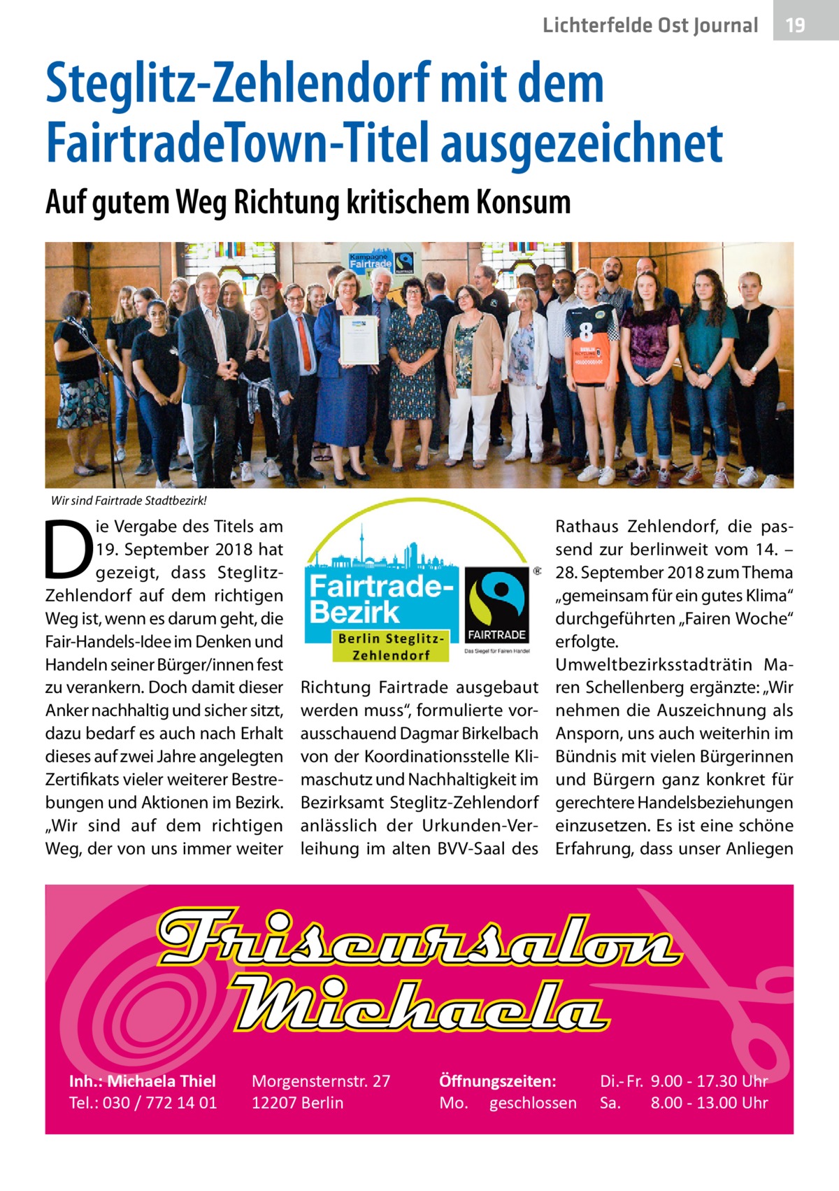 Lichterfelde Ost Journal  19 19  Steglitz-Zehlendorf mit dem FairtradeTown-Titel ausgezeichnet Auf gutem Weg Richtung kritischem Konsum  Wir sind Fairtrade Stadtbezirk!  D  ie Vergabe des Titels am 19.  September 2018 hat gezeigt, dass SteglitzZehlendorf auf dem richtigen Weg ist, wenn es darum geht, die Fair-Handels-Idee im Denken und Handeln seiner Bürger/innen fest zu verankern. Doch damit dieser Anker nachhaltig und sicher sitzt, dazu bedarf es auch nach Erhalt dieses auf zwei Jahre angelegten Zertifikats vieler weiterer Bestrebungen und Aktionen im Bezirk. „Wir sind auf dem richtigen Weg, der von uns immer weiter  Inh.: Michaela Thiel Tel.: 030 / 772 14 01  Richtung Fairtrade ausgebaut werden muss“, formulierte vorausschauend Dagmar Birkelbach von der Koordinationsstelle Klimaschutz und Nachhaltigkeit im Bezirks­amt Steglitz-Zehlendorf anlässlich der Urkunden-Verleihung im alten BVV-Saal des  Morgensternstr. 27 12207 Berlin  Rathaus Zehlendorf, die passend zur berlinweit vom 14. – 28. September 2018 zum Thema „gemeinsam für ein gutes Klima“ durchgeführten „Fairen Woche“ erfolgte. Umweltbezirksstadträtin Maren Schellenberg ergänzte: „Wir nehmen die Auszeichnung als Ansporn, uns auch weiterhin im Bündnis mit vielen Bürgerinnen und Bürgern ganz konkret für gerechtere Handelsbeziehungen einzusetzen. Es ist eine schöne Erfahrung, dass unser Anliegen  Öﬀnungszeiten: Mo. geschlossen  Di.- Fr. 9.00 - 17.30 Uhr Sa. 8.00 - 13.00 Uhr