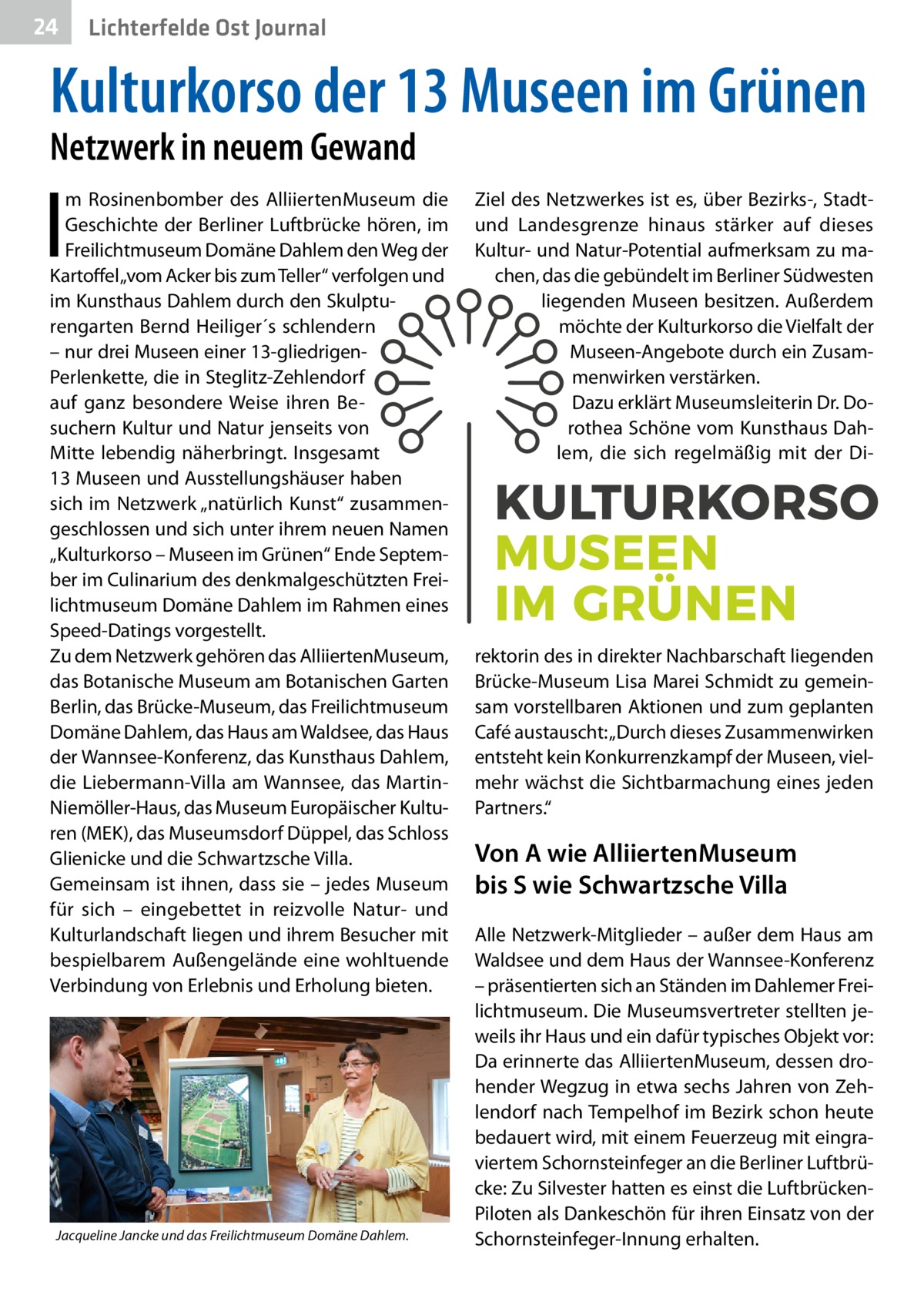 24  Gesundheit Ost Journal Lichterfelde  Kulturkorso der 13 Museen im Grünen Netzwerk in neuem Gewand  I  m Rosinenbomber des AlliiertenMuseum die Geschichte der Berliner Luftbrücke hören, im Freilichtmuseum Domäne Dahlem den Weg der Kartoffel „vom Acker bis zum Teller“ verfolgen und im Kunsthaus Dahlem durch den Skulpturengarten Bernd Heiliger´s schlendern – nur drei Museen einer 13-gliedrigenPerlenkette, die in Steglitz-Zehlendorf auf ganz besondere Weise ihren Besuchern Kultur und Natur jenseits von Mitte lebendig näherbringt. Insgesamt 13 Museen und Ausstellungshäuser haben sich im Netzwerk „natürlich Kunst“ zusammengeschlossen und sich unter ihrem neuen Namen „Kulturkorso – Museen im Grünen“ Ende September im Culinarium des denkmalgeschützten Freilichtmuseum Domäne Dahlem im Rahmen eines Speed-Datings vorgestellt. Zu dem Netzwerk gehören das AlliiertenMuseum, das Botanische Museum am Botanischen Garten Berlin, das Brücke-Museum, das Freilichtmuseum Domäne Dahlem, das Haus am Waldsee, das Haus der Wannsee-Konferenz, das Kunsthaus Dahlem, die Liebermann-Villa am Wannsee, das MartinNiemöller-Haus, das Museum Europäischer Kulturen (MEK), das Museumsdorf Düppel, das Schloss Glienicke und die Schwartzsche Villa. Gemeinsam ist ihnen, dass sie – jedes Museum für sich – eingebettet in reizvolle Natur- und Kulturlandschaft liegen und ihrem Besucher mit bespielbarem Außengelände eine wohltuende Verbindung von Erlebnis und Erholung bieten.  Jacqueline Jancke und das Freilichtmuseum Domäne Dahlem.  Ziel des Netzwerkes ist es, über Bezirks-, Stadtund Landesgrenze hinaus stärker auf dieses Kultur- und Natur-Potential aufmerksam zu machen, das die gebündelt im Berliner Südwesten liegenden Museen besitzen. Außerdem möchte der Kulturkorso die Vielfalt der Museen-Angebote durch ein Zusammenwirken verstärken. Dazu erklärt Museumsleiterin Dr. Dorothea Schöne vom Kunsthaus Dahlem, die sich regelmäßig mit der Di rektorin des in direkter Nachbarschaft liegenden Brücke-Museum Lisa Marei Schmidt zu gemeinsam vorstellbaren Aktionen und zum geplanten Café austauscht: „Durch dieses Zusammenwirken entsteht kein Konkurrenzkampf der Museen, vielmehr wächst die Sichtbarmachung eines jeden Partners.“  Von A wie AlliiertenMuseum bis S wie Schwartzsche Villa Alle Netzwerk-Mitglieder – außer dem Haus am Waldsee und dem Haus der Wannsee-Konferenz – präsentierten sich an Ständen im Dahlemer Freilichtmuseum. Die Museumsvertreter stellten jeweils ihr Haus und ein dafür typisches Objekt vor: Da erinnerte das AlliiertenMuseum, dessen drohender Wegzug in etwa sechs Jahren von Zehlendorf nach Tempelhof im Bezirk schon heute bedauert wird, mit einem Feuerzeug mit eingraviertem Schornsteinfeger an die Berliner Luftbrücke: Zu Silvester hatten es einst die LuftbrückenPiloten als Dankeschön für ihren Einsatz von der Schornsteinfeger-Innung erhalten.