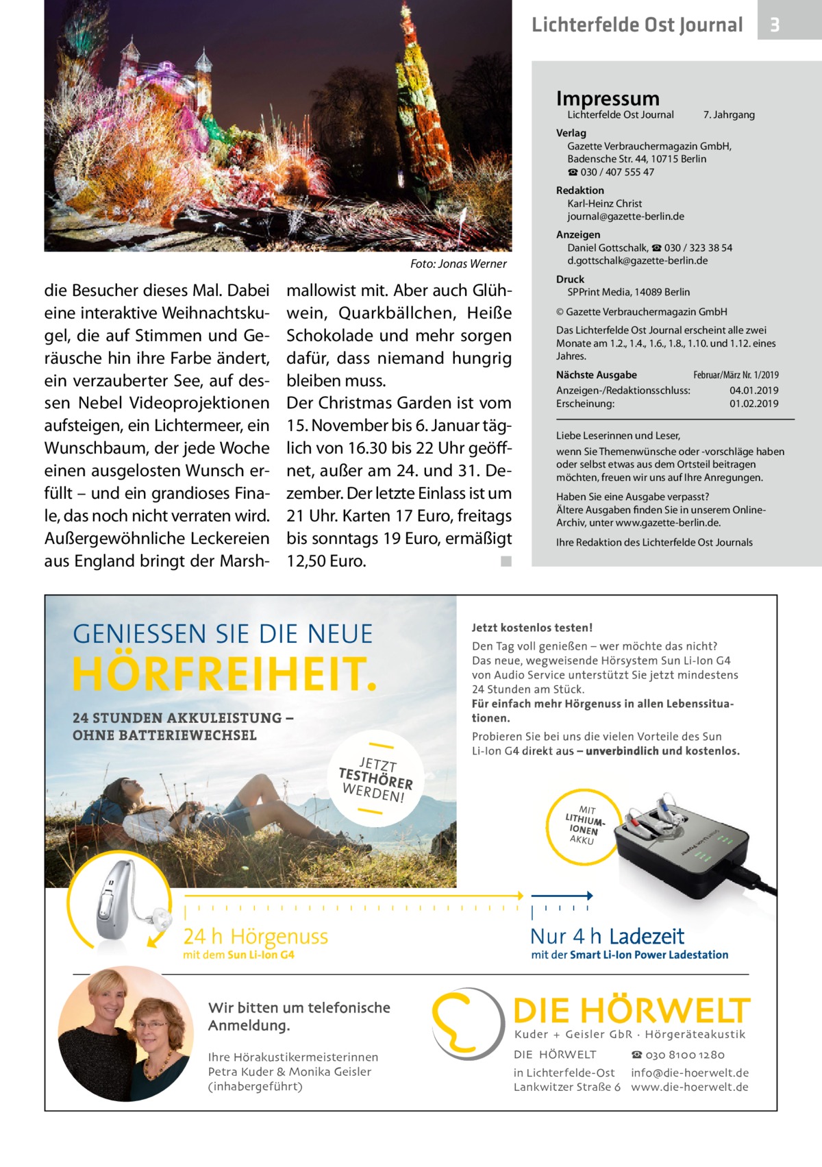 Lichterfelde Ost Journal Impressum  Lichterfelde Ost Journal	  3  7. Jahrgang  Verlag Gazette Verbrauchermagazin GmbH, Badensche Str. 44, 10715 Berlin ☎ 030 / 407 555 47 Redaktion Karl-Heinz Christ journal@gazette-berlin.de  �  Foto: Jonas Werner  die Besucher dieses Mal. Dabei eine interaktive Weihnachtskugel, die auf Stimmen und Geräusche hin ihre Farbe ändert, ein verzauberter See, auf dessen Nebel Videoprojektionen aufsteigen, ein Lichtermeer, ein Wunschbaum, der jede Woche einen ausgelosten Wunsch erfüllt – und ein grandioses Finale, das noch nicht verraten wird. Außergewöhnliche Leckereien aus England bringt der Marsh mallowist mit. Aber auch Glühwein, Quarkbällchen, Heiße Schokolade und mehr sorgen dafür, dass niemand hungrig bleiben muss. Der Christmas Garden ist vom 15. November bis 6. Januar täglich von 16.30 bis 22 Uhr geöffnet, außer am 24. und 31. Dezember. Der letzte Einlass ist um 21 Uhr. Karten 17 Euro, freitags bis sonntags 19 Euro, ermäßigt 12,50 Euro. � ◾  Anzeigen Daniel Gottschalk, ☎ 030 / 323 38 54 d.gottschalk@gazette-berlin.de Druck SPPrint Media, 14089 Berlin © Gazette Verbrauchermagazin GmbH Das Lichterfelde Ost Journal erscheint alle zwei Monate am 1.2., 1.4., 1.6., 1.8., 1.10. und 1.12. eines Jahres. Nächste Ausgabe 	 Februar/März Nr. 1/2019 Anzeigen-/Redaktionsschluss:	04.01.2019 Erscheinung:	01.02.2019 Liebe Leserinnen und Leser, wenn Sie Themenwünsche oder -vorschläge haben oder selbst etwas aus dem Ortsteil beitragen möchten, freuen wir uns auf Ihre Anregungen. Haben Sie eine Ausgabe verpasst? Ältere Ausgaben finden Sie in unserem OnlineArchiv, unter www.gazette-berlin.de. Ihre Redaktion des Lichterfelde Ost Journals  Wir bitten um telefonische Anmeldung. Ihre Hörakustikermeisterinnen Petra Kuder & Monika Geisler (inhabergeführt)  DIE HÖRWELT  ☎ 030 8100 1280  in Lichterfelde-Ost info@die-hoerwelt.de Lankwitzer Straße 6 www.die-hoerwelt.de