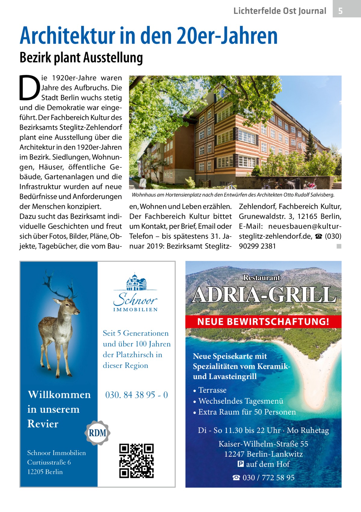 Lichterfelde Ost Journal  5  Architektur in den 20er-Jahren Bezirk plant Ausstellung  D  ie 1920er-Jahre waren Jahre des Aufbruchs. Die Stadt Berlin wuchs stetig und die Demokratie war eingeführt. Der Fachbereich Kultur des Bezirks­amts Steglitz-Zehlendorf plant eine Ausstellung über die Architektur in den 1920er-Jahren im Bezirk. Siedlungen, Wohnungen, Häuser, öffentliche Gebäude, Gartenanlagen und die Infrastruktur wurden auf neue Bedürfnisse und Anforderungen der Menschen konzipiert. Dazu sucht das Bezirks­amt individuelle Geschichten und freut sich über Fotos, Bilder, Pläne, Objekte, Tagebücher, die vom Bau Wohnhaus am Hortensienplatz nach den Entwürfen des Architekten Otto Rudolf Salvisberg.  en, Wohnen und Leben erzählen. Der Fachbereich Kultur bittet um Kontakt, per Brief, Email oder Telefon – bis spätestens 31. Januar 2019: Bezirks­amt Steglitz Zehlendorf, Fachbereich Kultur, Grunewaldstr.  3, 12165  Berlin, E-Mail: neuesbauen@kultursteglitz-zehlendorf.de, ☎ (030) 90299 2381� ◾  Restaurant  ADRIA-GRILL NEUE BEWIRTSCHAFTUNG! Seit 5 Generationen und über 100 Jahren der Platzhirsch in dieser Region  Willkommen in unserem Revier Schnoor Immobilien Curtiusstraße 6 12205 Berlin  030. 84 38 95 - 0  Neue Speisekarte mit Spezialitäten vom Keramikund Lavasteingrill • Terrasse • Wechselndes Tagesmenü • Extra Raum für 50 Personen  Di - So 11.30 bis 22 Uhr · Mo Ruhetag Kaiser-Wilhelm-Straße 55 12247 Berlin-Lankwitz � auf dem Hof ☎ 030 / 772 58 95