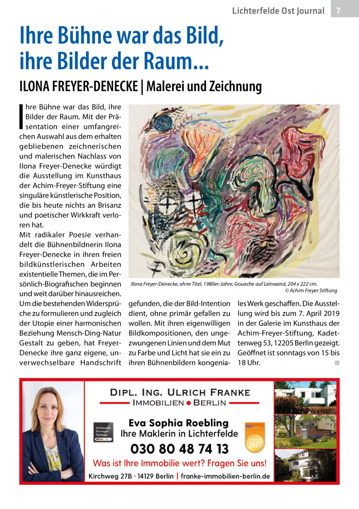 Lichterfelde Ost Journal  7 7  Ihre Bühne war das Bild, ihre Bilder der Raum... ILONA FREYER-DENECKE | Malerei und Zeichnung  I  hre Bühne war das Bild, ihre Bilder der Raum. Mit der Präsentation einer umfangreichen Auswahl aus dem erhalten gebliebenen zeichnerischen und malerischen Nachlass von Ilona Freyer-Denecke würdigt die Ausstellung im Kunsthaus der Achim-Freyer-Stiftung eine singuläre künstlerische Position, die bis heute nichts an Brisanz und poetischer Wirkkraft verloren hat. Mit radikaler Poesie verhandelt die Bühnenbildnerin Ilona Freyer-Denecke in ihren freien bildkünstlerischen Arbeiten existentielle Themen, die im Persönlich-Biografischen beginnen und weit darüber hinausreichen. Um die bestehenden Widersprüche zu formulieren und zugleich der Utopie einer harmonischen Beziehung Mensch-Ding-Natur Gestalt zu geben, hat FreyerDenecke ihre ganz eigene, unverwechselbare Handschrift  Ilona Freyer-Denecke, ohne Titel, 1980er-Jahre, Gouache auf Leinwand, 204 x 222 cm. � © Achim Freyer Stiftung  gefunden, die der Bild-Intention dient, ohne primär gefallen zu wollen. Mit ihren eigenwilligen Bildkompositionen, den ungezwungenen Linien und dem Mut zu Farbe und Licht hat sie ein zu ihren Bühnenbildern kongenia les Werk geschaffen. Die Ausstellung wird bis zum 7. April 2019 in der Galerie im Kunsthaus der Achim-Freyer-Stiftung, Kadettenweg 53, 12205 Berlin gezeigt. Geöffnet ist sonntags von 15 bis 18 Uhr. � ◾