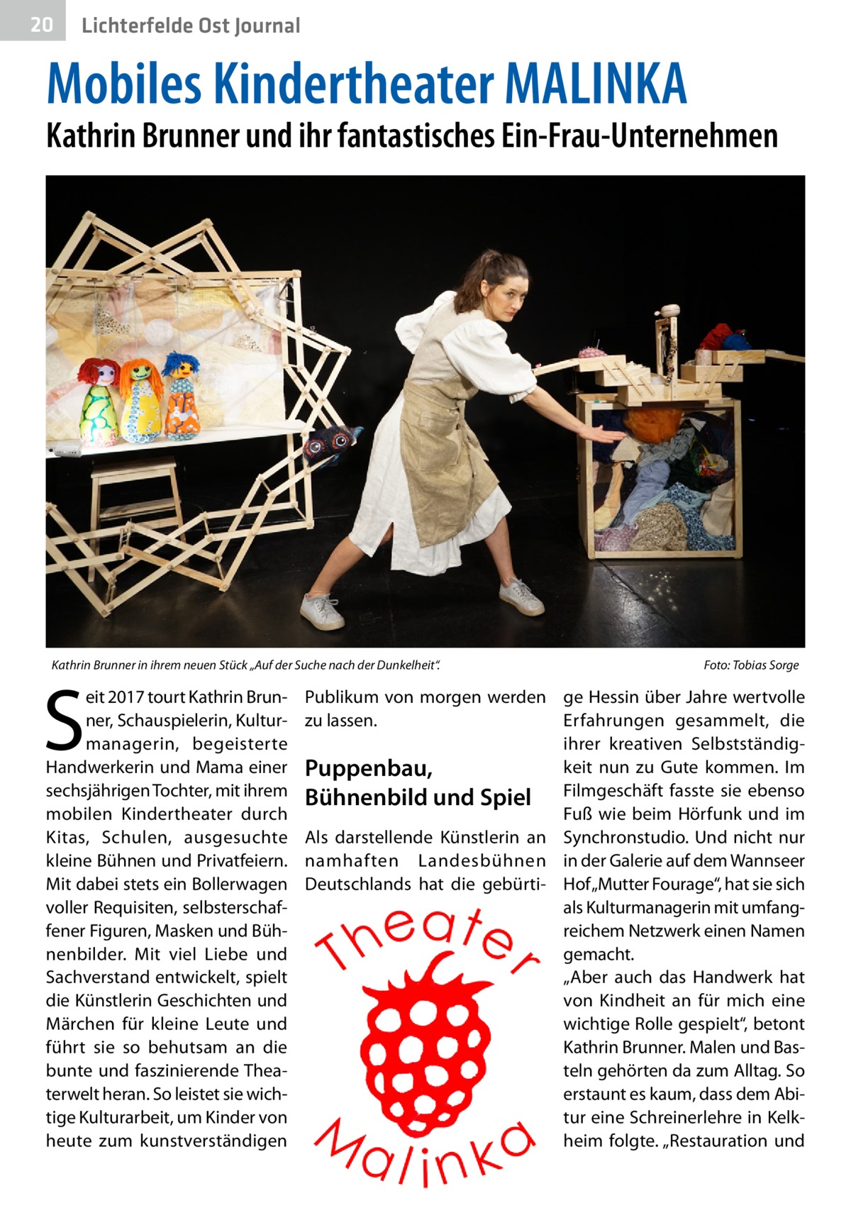 20  Lichterfelde Ost Journal  Mobiles Kindertheater MALINKA  Kathrin Brunner und ihr fantastisches Ein-Frau-Unternehmen  Kathrin Brunner in ihrem neuen Stück „Auf der Suche nach der Dunkelheit“. �  S  eit 2017 tourt Kathrin Brunner, Schauspielerin, Kulturmanagerin, begeisterte Handwerkerin und Mama einer sechsjährigen Tochter, mit ihrem mobilen Kindertheater durch Kitas, Schulen, ausgesuchte kleine Bühnen und Privatfeiern. Mit dabei stets ein Bollerwagen voller Requisiten, selbsterschaffener Figuren, Masken und Bühnenbilder. Mit viel Liebe und Sachverstand entwickelt, spielt die Künstlerin Geschichten und Märchen für kleine Leute und führt sie so behutsam an die bunte und faszinierende Theaterwelt heran. So leistet sie wichtige Kulturarbeit, um Kinder von heute zum kunstverständigen  Foto: Tobias Sorge  Publikum von morgen werden ge Hessin über Jahre wertvolle zu lassen. Erfahrungen gesammelt, die ihrer kreativen Selbstständigkeit nun zu Gute kommen. Im Puppenbau, Bühnenbild und Spiel Filmgeschäft fasste sie ebenso Fuß wie beim Hörfunk und im Als darstellende Künstlerin an Synchronstudio. Und nicht nur namhaften Landesbühnen in der Galerie auf dem Wannseer Deutschlands hat die gebürti- Hof „Mutter Fourage“, hat sie sich als Kulturmanagerin mit umfangreichem Netzwerk einen Namen gemacht. „Aber auch das Handwerk hat von Kindheit an für mich eine wichtige Rolle gespielt“, betont Kathrin Brunner. Malen und Basteln gehörten da zum Alltag. So erstaunt es kaum, dass dem Abi­ tur eine Schreinerlehre in Kelkheim folgte. „Restauration und